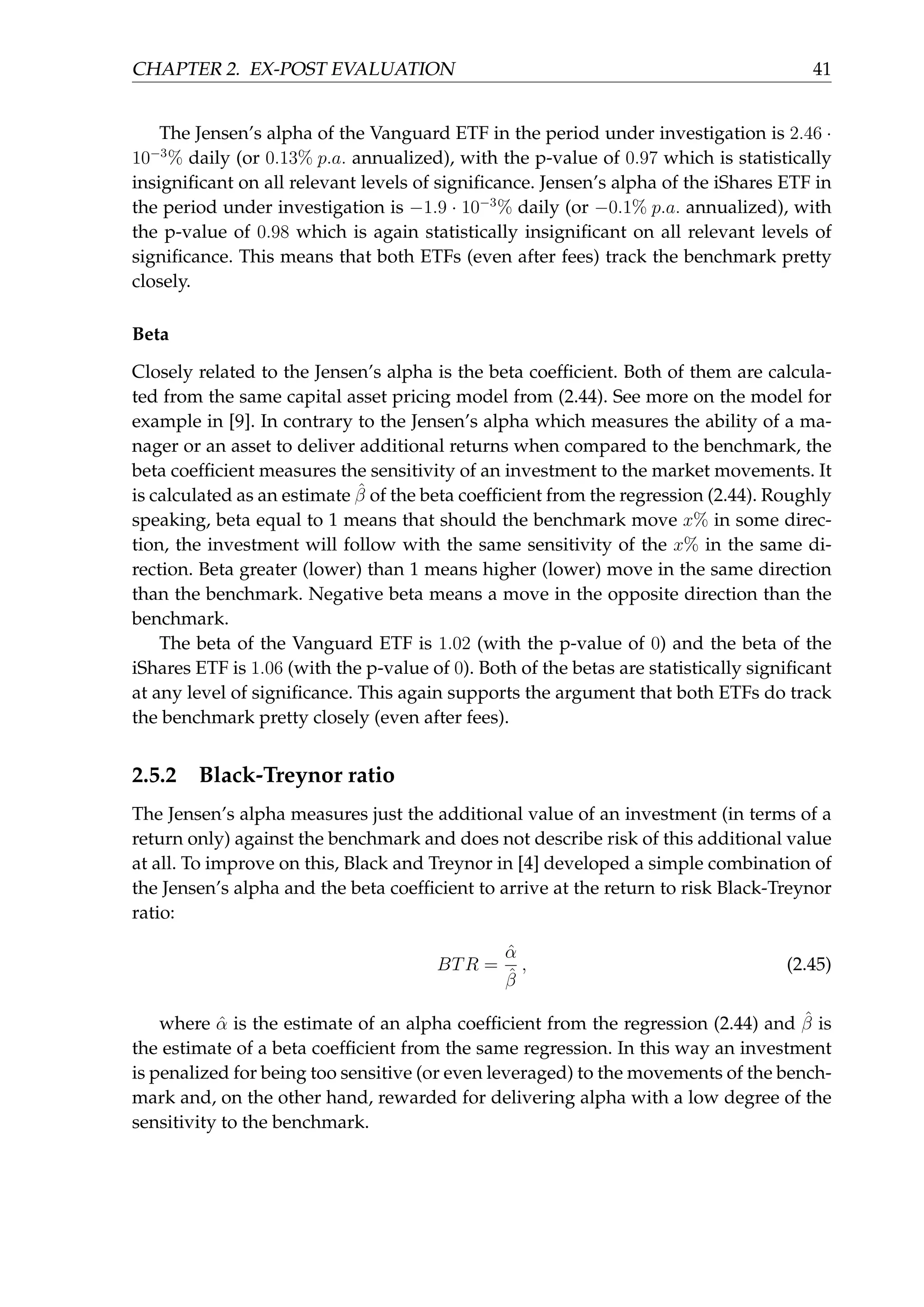 CHAPTER 2. EX-POST EVALUATION 41
The Jensen’s alpha of the Vanguard ETF in the period under investigation is 2.46 ·
10−3
% daily (or 0.13% p.a. annualized), with the p-value of 0.97 which is statistically
insigniﬁcant on all relevant levels of signiﬁcance. Jensen’s alpha of the iShares ETF in
the period under investigation is −1.9 · 10−3
% daily (or −0.1% p.a. annualized), with
the p-value of 0.98 which is again statistically insigniﬁcant on all relevant levels of
signiﬁcance. This means that both ETFs (even after fees) track the benchmark pretty
closely.
Beta
Closely related to the Jensen’s alpha is the beta coefﬁcient. Both of them are calcula-
ted from the same capital asset pricing model from (2.44). See more on the model for
example in [9]. In contrary to the Jensen’s alpha which measures the ability of a ma-
nager or an asset to deliver additional returns when compared to the benchmark, the
beta coefﬁcient measures the sensitivity of an investment to the market movements. It
is calculated as an estimate ˆβ of the beta coefﬁcient from the regression (2.44). Roughly
speaking, beta equal to 1 means that should the benchmark move x% in some direc-
tion, the investment will follow with the same sensitivity of the x% in the same di-
rection. Beta greater (lower) than 1 means higher (lower) move in the same direction
than the benchmark. Negative beta means a move in the opposite direction than the
benchmark.
The beta of the Vanguard ETF is 1.02 (with the p-value of 0) and the beta of the
iShares ETF is 1.06 (with the p-value of 0). Both of the betas are statistically signiﬁcant
at any level of signiﬁcance. This again supports the argument that both ETFs do track
the benchmark pretty closely (even after fees).
2.5.2 Black-Treynor ratio
The Jensen’s alpha measures just the additional value of an investment (in terms of a
return only) against the benchmark and does not describe risk of this additional value
at all. To improve on this, Black and Treynor in [4] developed a simple combination of
the Jensen’s alpha and the beta coefﬁcient to arrive at the return to risk Black-Treynor
ratio:
BTR =
ˆα
ˆβ
, (2.45)
where ˆα is the estimate of an alpha coefﬁcient from the regression (2.44) and ˆβ is
the estimate of a beta coefﬁcient from the same regression. In this way an investment
is penalized for being too sensitive (or even leveraged) to the movements of the bench-
mark and, on the other hand, rewarded for delivering alpha with a low degree of the
sensitivity to the benchmark.
 
