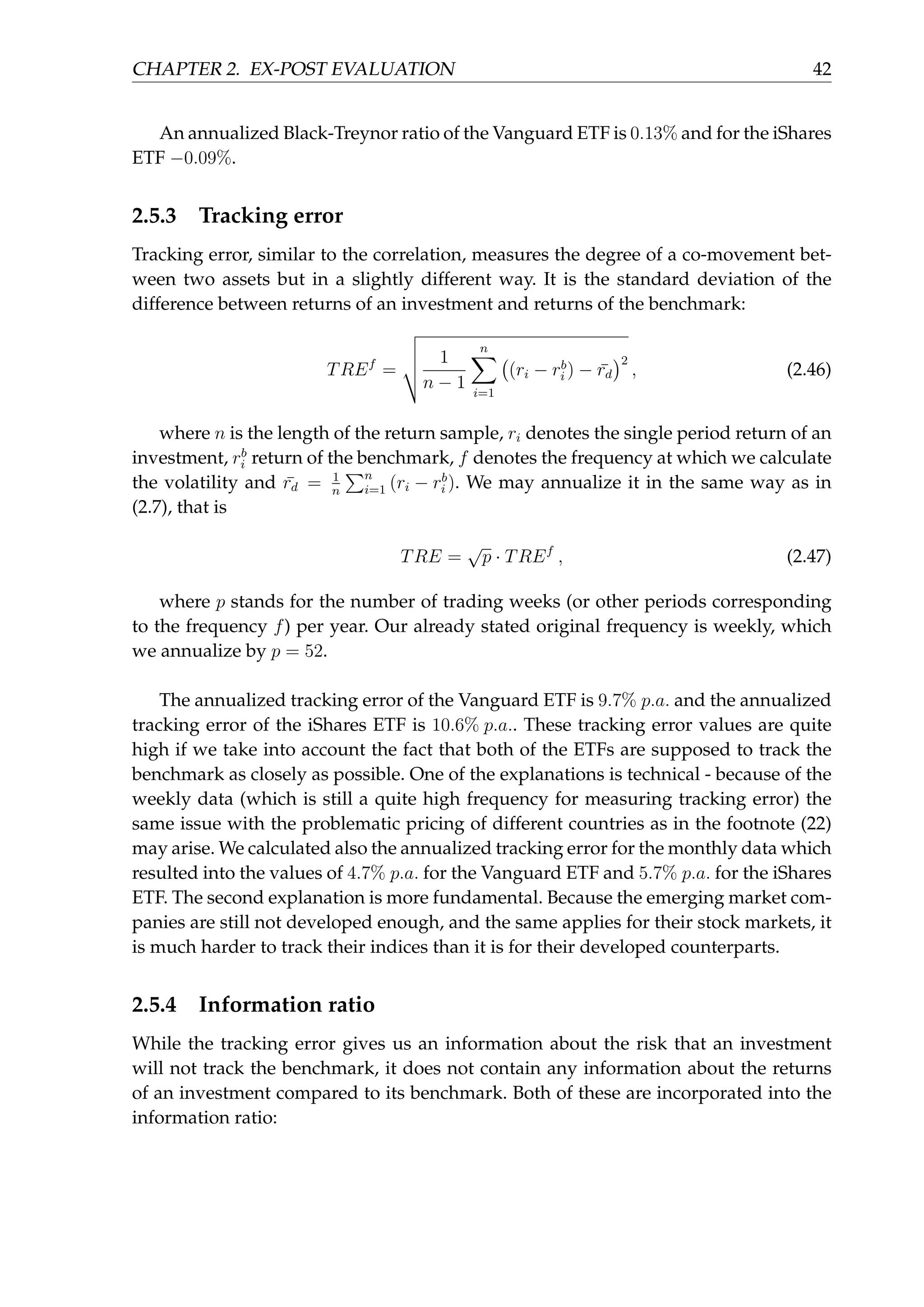 CHAPTER 2. EX-POST EVALUATION 42
An annualized Black-Treynor ratio of the Vanguard ETF is 0.13% and for the iShares
ETF −0.09%.
2.5.3 Tracking error
Tracking error, similar to the correlation, measures the degree of a co-movement bet-
ween two assets but in a slightly different way. It is the standard deviation of the
difference between returns of an investment and returns of the benchmark:
TREf
=
1
n − 1
n∑
i=1
(
(ri − rb
i ) − ¯rd
)2
, (2.46)
where n is the length of the return sample, ri denotes the single period return of an
investment, rb
i return of the benchmark, f denotes the frequency at which we calculate
the volatility and ¯rd = 1
n
∑n
i=1 (ri − rb
i ). We may annualize it in the same way as in
(2.7), that is
TRE =
√
p · TREf
, (2.47)
where p stands for the number of trading weeks (or other periods corresponding
to the frequency f) per year. Our already stated original frequency is weekly, which
we annualize by p = 52.
The annualized tracking error of the Vanguard ETF is 9.7% p.a. and the annualized
tracking error of the iShares ETF is 10.6% p.a.. These tracking error values are quite
high if we take into account the fact that both of the ETFs are supposed to track the
benchmark as closely as possible. One of the explanations is technical - because of the
weekly data (which is still a quite high frequency for measuring tracking error) the
same issue with the problematic pricing of different countries as in the footnote (22)
may arise. We calculated also the annualized tracking error for the monthly data which
resulted into the values of 4.7% p.a. for the Vanguard ETF and 5.7% p.a. for the iShares
ETF. The second explanation is more fundamental. Because the emerging market com-
panies are still not developed enough, and the same applies for their stock markets, it
is much harder to track their indices than it is for their developed counterparts.
2.5.4 Information ratio
While the tracking error gives us an information about the risk that an investment
will not track the benchmark, it does not contain any information about the returns
of an investment compared to its benchmark. Both of these are incorporated into the
information ratio:
 