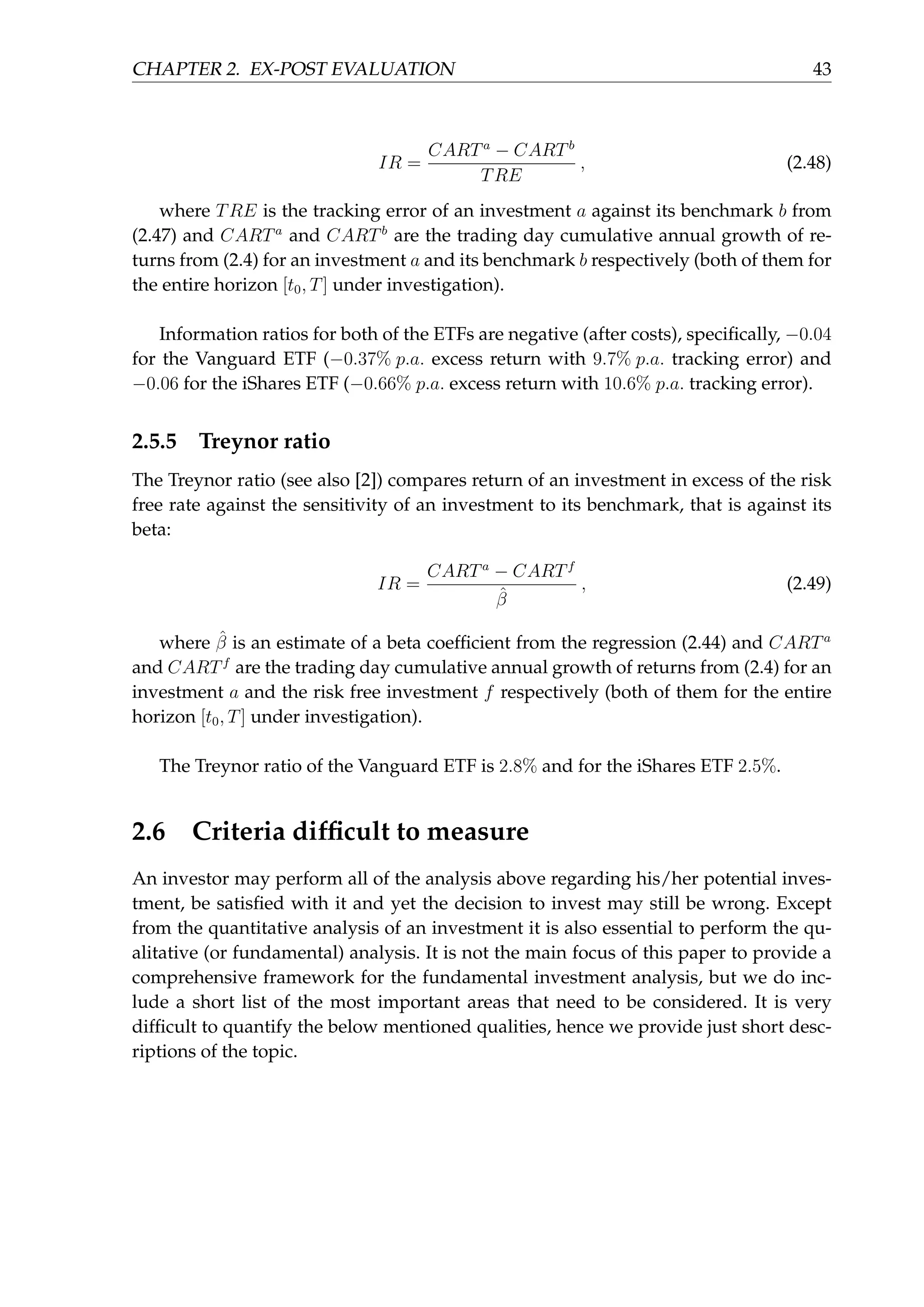 CHAPTER 2. EX-POST EVALUATION 43
IR =
CARTa
− CARTb
TRE
, (2.48)
where TRE is the tracking error of an investment a against its benchmark b from
(2.47) and CARTa
and CARTb
are the trading day cumulative annual growth of re-
turns from (2.4) for an investment a and its benchmark b respectively (both of them for
the entire horizon [t0, T] under investigation).
Information ratios for both of the ETFs are negative (after costs), speciﬁcally, −0.04
for the Vanguard ETF (−0.37% p.a. excess return with 9.7% p.a. tracking error) and
−0.06 for the iShares ETF (−0.66% p.a. excess return with 10.6% p.a. tracking error).
2.5.5 Treynor ratio
The Treynor ratio (see also [2]) compares return of an investment in excess of the risk
free rate against the sensitivity of an investment to its benchmark, that is against its
beta:
IR =
CARTa
− CARTf
ˆβ
, (2.49)
where ˆβ is an estimate of a beta coefﬁcient from the regression (2.44) and CARTa
and CARTf
are the trading day cumulative annual growth of returns from (2.4) for an
investment a and the risk free investment f respectively (both of them for the entire
horizon [t0, T] under investigation).
The Treynor ratio of the Vanguard ETF is 2.8% and for the iShares ETF 2.5%.
2.6 Criteria difﬁcult to measure
An investor may perform all of the analysis above regarding his/her potential inves-
tment, be satisﬁed with it and yet the decision to invest may still be wrong. Except
from the quantitative analysis of an investment it is also essential to perform the qu-
alitative (or fundamental) analysis. It is not the main focus of this paper to provide a
comprehensive framework for the fundamental investment analysis, but we do inc-
lude a short list of the most important areas that need to be considered. It is very
difﬁcult to quantify the below mentioned qualities, hence we provide just short desc-
riptions of the topic.
 