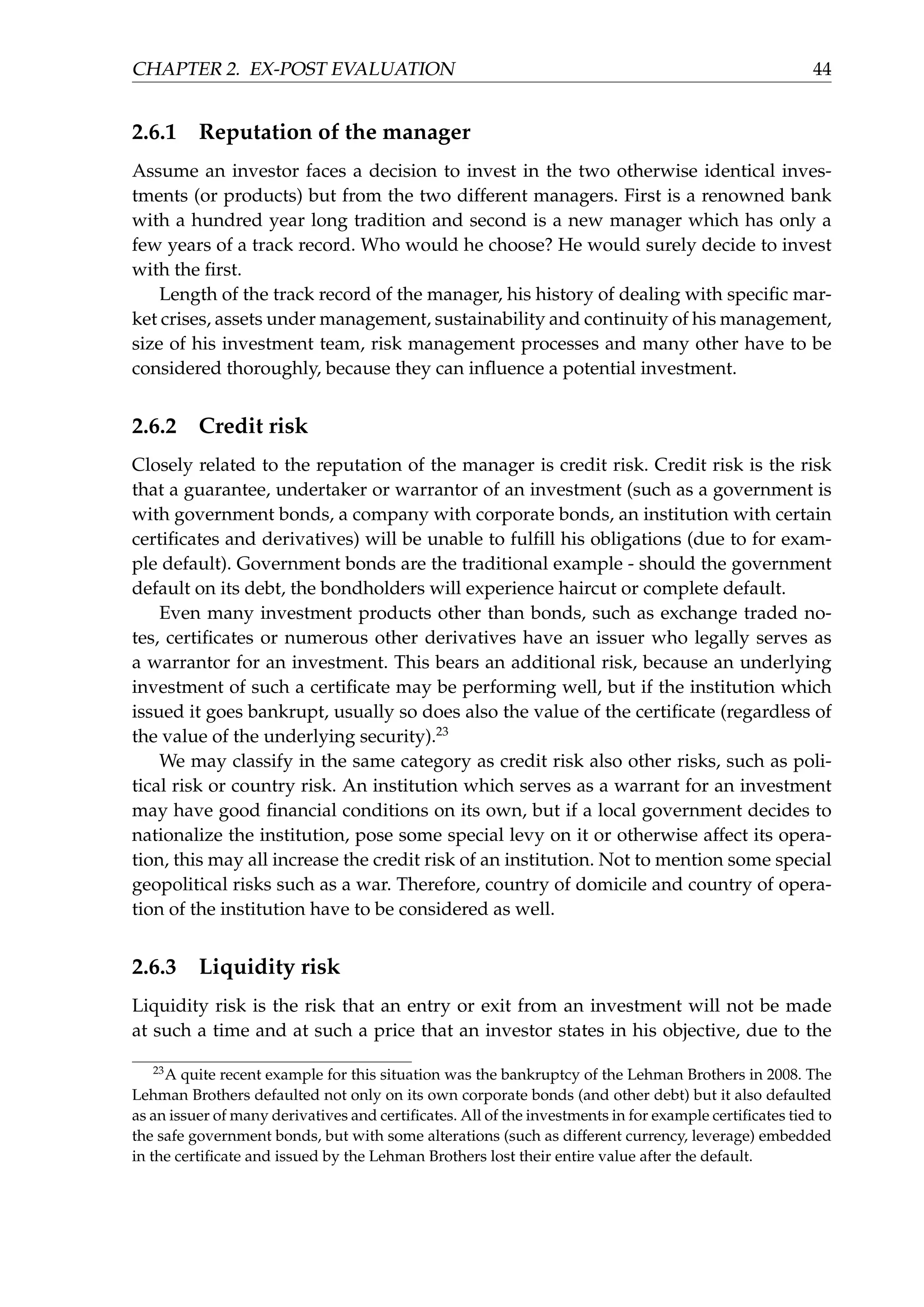 CHAPTER 2. EX-POST EVALUATION 44
2.6.1 Reputation of the manager
Assume an investor faces a decision to invest in the two otherwise identical inves-
tments (or products) but from the two different managers. First is a renowned bank
with a hundred year long tradition and second is a new manager which has only a
few years of a track record. Who would he choose? He would surely decide to invest
with the ﬁrst.
Length of the track record of the manager, his history of dealing with speciﬁc mar-
ket crises, assets under management, sustainability and continuity of his management,
size of his investment team, risk management processes and many other have to be
considered thoroughly, because they can inﬂuence a potential investment.
2.6.2 Credit risk
Closely related to the reputation of the manager is credit risk. Credit risk is the risk
that a guarantee, undertaker or warrantor of an investment (such as a government is
with government bonds, a company with corporate bonds, an institution with certain
certiﬁcates and derivatives) will be unable to fulﬁll his obligations (due to for exam-
ple default). Government bonds are the traditional example - should the government
default on its debt, the bondholders will experience haircut or complete default.
Even many investment products other than bonds, such as exchange traded no-
tes, certiﬁcates or numerous other derivatives have an issuer who legally serves as
a warrantor for an investment. This bears an additional risk, because an underlying
investment of such a certiﬁcate may be performing well, but if the institution which
issued it goes bankrupt, usually so does also the value of the certiﬁcate (regardless of
the value of the underlying security).23
We may classify in the same category as credit risk also other risks, such as poli-
tical risk or country risk. An institution which serves as a warrant for an investment
may have good ﬁnancial conditions on its own, but if a local government decides to
nationalize the institution, pose some special levy on it or otherwise affect its opera-
tion, this may all increase the credit risk of an institution. Not to mention some special
geopolitical risks such as a war. Therefore, country of domicile and country of opera-
tion of the institution have to be considered as well.
2.6.3 Liquidity risk
Liquidity risk is the risk that an entry or exit from an investment will not be made
at such a time and at such a price that an investor states in his objective, due to the
23
A quite recent example for this situation was the bankruptcy of the Lehman Brothers in 2008. The
Lehman Brothers defaulted not only on its own corporate bonds (and other debt) but it also defaulted
as an issuer of many derivatives and certiﬁcates. All of the investments in for example certiﬁcates tied to
the safe government bonds, but with some alterations (such as different currency, leverage) embedded
in the certiﬁcate and issued by the Lehman Brothers lost their entire value after the default.
 