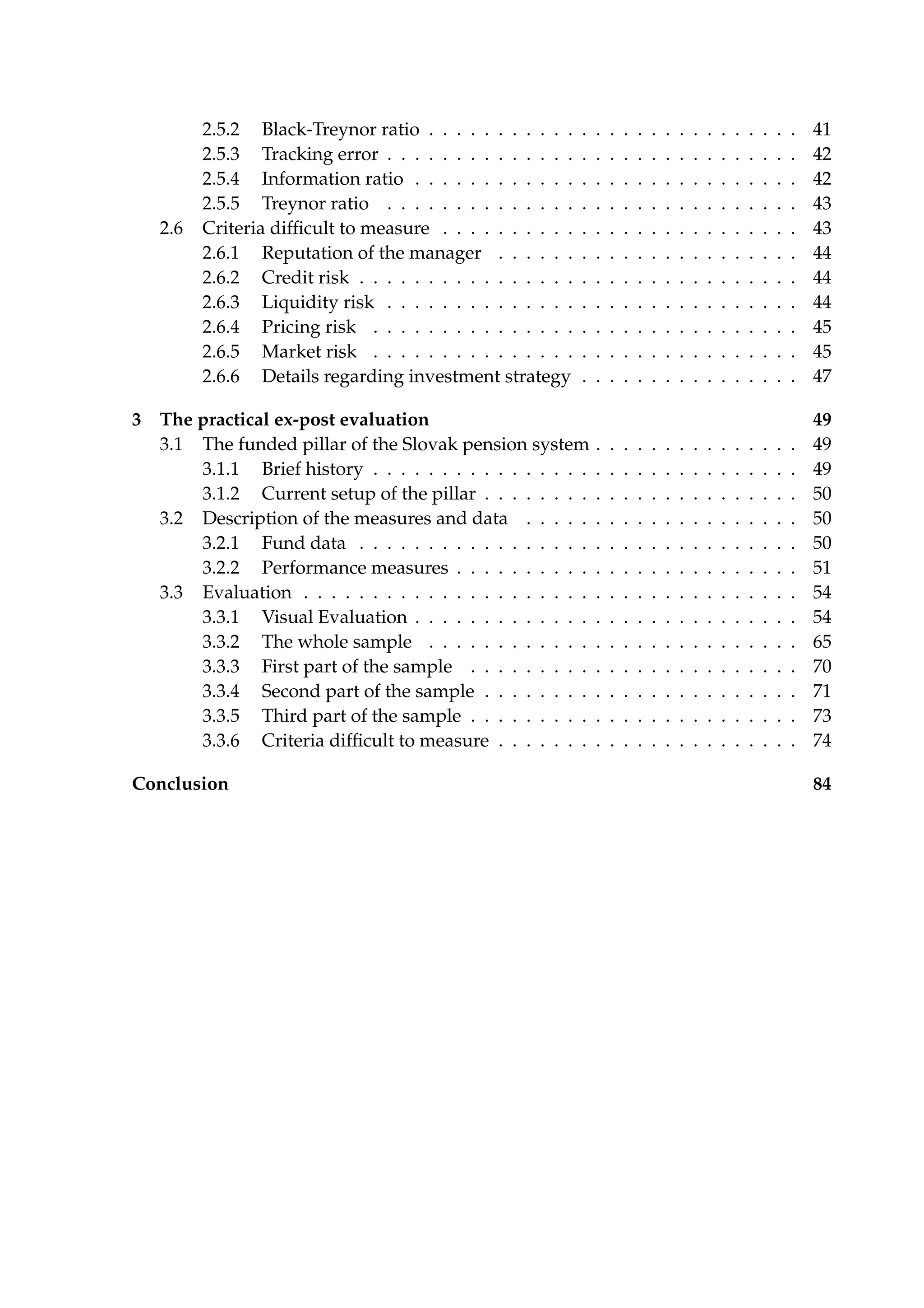 2.5.2 Black-Treynor ratio . . . . . . . . . . . . . . . . . . . . . . . . . . . 41
2.5.3 Tracking error . . . . . . . . . . . . . . . . . . . . . . . . . . . . . . 42
2.5.4 Information ratio . . . . . . . . . . . . . . . . . . . . . . . . . . . . 42
2.5.5 Treynor ratio . . . . . . . . . . . . . . . . . . . . . . . . . . . . . . 43
2.6 Criteria difﬁcult to measure . . . . . . . . . . . . . . . . . . . . . . . . . . 43
2.6.1 Reputation of the manager . . . . . . . . . . . . . . . . . . . . . . 44
2.6.2 Credit risk . . . . . . . . . . . . . . . . . . . . . . . . . . . . . . . . 44
2.6.3 Liquidity risk . . . . . . . . . . . . . . . . . . . . . . . . . . . . . . 44
2.6.4 Pricing risk . . . . . . . . . . . . . . . . . . . . . . . . . . . . . . . 45
2.6.5 Market risk . . . . . . . . . . . . . . . . . . . . . . . . . . . . . . . 45
2.6.6 Details regarding investment strategy . . . . . . . . . . . . . . . . 47
3 The practical ex-post evaluation 49
3.1 The funded pillar of the Slovak pension system . . . . . . . . . . . . . . . 49
3.1.1 Brief history . . . . . . . . . . . . . . . . . . . . . . . . . . . . . . . 49
3.1.2 Current setup of the pillar . . . . . . . . . . . . . . . . . . . . . . . 50
3.2 Description of the measures and data . . . . . . . . . . . . . . . . . . . . 50
3.2.1 Fund data . . . . . . . . . . . . . . . . . . . . . . . . . . . . . . . . 50
3.2.2 Performance measures . . . . . . . . . . . . . . . . . . . . . . . . . 51
3.3 Evaluation . . . . . . . . . . . . . . . . . . . . . . . . . . . . . . . . . . . . 54
3.3.1 Visual Evaluation . . . . . . . . . . . . . . . . . . . . . . . . . . . . 54
3.3.2 The whole sample . . . . . . . . . . . . . . . . . . . . . . . . . . . 65
3.3.3 First part of the sample . . . . . . . . . . . . . . . . . . . . . . . . 70
3.3.4 Second part of the sample . . . . . . . . . . . . . . . . . . . . . . . 71
3.3.5 Third part of the sample . . . . . . . . . . . . . . . . . . . . . . . . 73
3.3.6 Criteria difﬁcult to measure . . . . . . . . . . . . . . . . . . . . . . 74
Conclusion 84
 