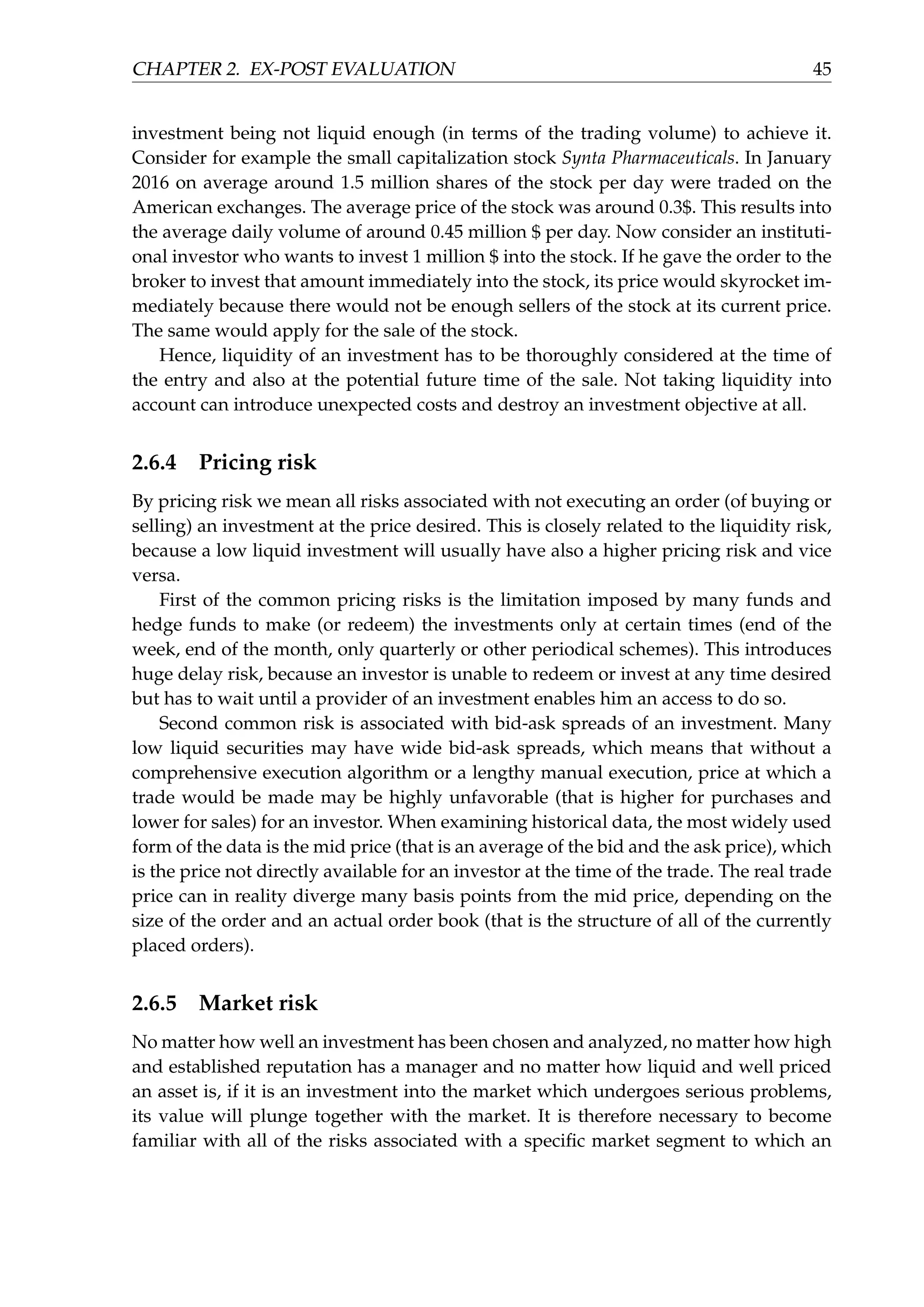 CHAPTER 2. EX-POST EVALUATION 45
investment being not liquid enough (in terms of the trading volume) to achieve it.
Consider for example the small capitalization stock Synta Pharmaceuticals. In January
2016 on average around 1.5 million shares of the stock per day were traded on the
American exchanges. The average price of the stock was around 0.3$. This results into
the average daily volume of around 0.45 million $ per day. Now consider an instituti-
onal investor who wants to invest 1 million $ into the stock. If he gave the order to the
broker to invest that amount immediately into the stock, its price would skyrocket im-
mediately because there would not be enough sellers of the stock at its current price.
The same would apply for the sale of the stock.
Hence, liquidity of an investment has to be thoroughly considered at the time of
the entry and also at the potential future time of the sale. Not taking liquidity into
account can introduce unexpected costs and destroy an investment objective at all.
2.6.4 Pricing risk
By pricing risk we mean all risks associated with not executing an order (of buying or
selling) an investment at the price desired. This is closely related to the liquidity risk,
because a low liquid investment will usually have also a higher pricing risk and vice
versa.
First of the common pricing risks is the limitation imposed by many funds and
hedge funds to make (or redeem) the investments only at certain times (end of the
week, end of the month, only quarterly or other periodical schemes). This introduces
huge delay risk, because an investor is unable to redeem or invest at any time desired
but has to wait until a provider of an investment enables him an access to do so.
Second common risk is associated with bid-ask spreads of an investment. Many
low liquid securities may have wide bid-ask spreads, which means that without a
comprehensive execution algorithm or a lengthy manual execution, price at which a
trade would be made may be highly unfavorable (that is higher for purchases and
lower for sales) for an investor. When examining historical data, the most widely used
form of the data is the mid price (that is an average of the bid and the ask price), which
is the price not directly available for an investor at the time of the trade. The real trade
price can in reality diverge many basis points from the mid price, depending on the
size of the order and an actual order book (that is the structure of all of the currently
placed orders).
2.6.5 Market risk
No matter how well an investment has been chosen and analyzed, no matter how high
and established reputation has a manager and no matter how liquid and well priced
an asset is, if it is an investment into the market which undergoes serious problems,
its value will plunge together with the market. It is therefore necessary to become
familiar with all of the risks associated with a speciﬁc market segment to which an
 