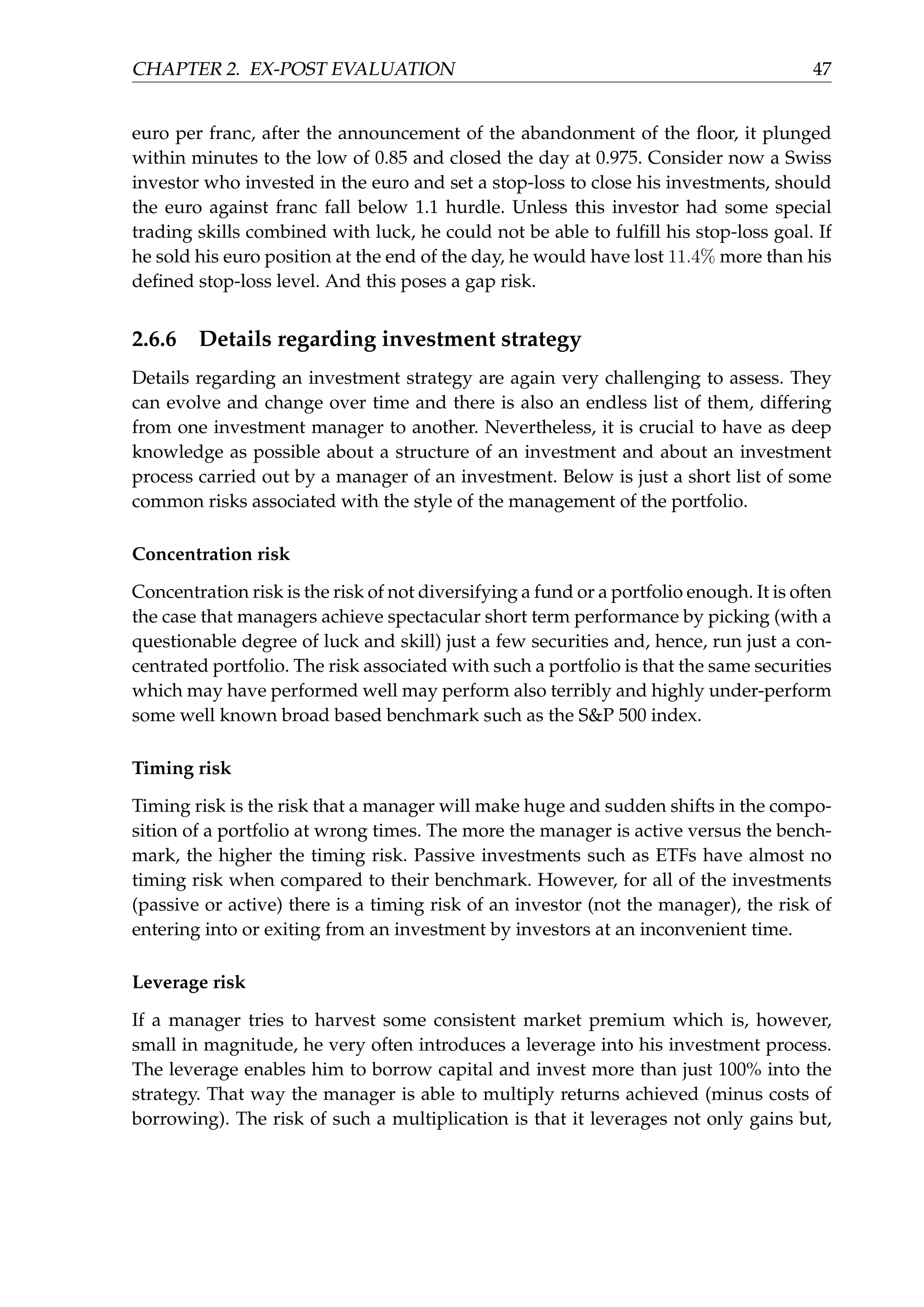 CHAPTER 2. EX-POST EVALUATION 47
euro per franc, after the announcement of the abandonment of the ﬂoor, it plunged
within minutes to the low of 0.85 and closed the day at 0.975. Consider now a Swiss
investor who invested in the euro and set a stop-loss to close his investments, should
the euro against franc fall below 1.1 hurdle. Unless this investor had some special
trading skills combined with luck, he could not be able to fulﬁll his stop-loss goal. If
he sold his euro position at the end of the day, he would have lost 11.4% more than his
deﬁned stop-loss level. And this poses a gap risk.
2.6.6 Details regarding investment strategy
Details regarding an investment strategy are again very challenging to assess. They
can evolve and change over time and there is also an endless list of them, differing
from one investment manager to another. Nevertheless, it is crucial to have as deep
knowledge as possible about a structure of an investment and about an investment
process carried out by a manager of an investment. Below is just a short list of some
common risks associated with the style of the management of the portfolio.
Concentration risk
Concentration risk is the risk of not diversifying a fund or a portfolio enough. It is often
the case that managers achieve spectacular short term performance by picking (with a
questionable degree of luck and skill) just a few securities and, hence, run just a con-
centrated portfolio. The risk associated with such a portfolio is that the same securities
which may have performed well may perform also terribly and highly under-perform
some well known broad based benchmark such as the S&P 500 index.
Timing risk
Timing risk is the risk that a manager will make huge and sudden shifts in the compo-
sition of a portfolio at wrong times. The more the manager is active versus the bench-
mark, the higher the timing risk. Passive investments such as ETFs have almost no
timing risk when compared to their benchmark. However, for all of the investments
(passive or active) there is a timing risk of an investor (not the manager), the risk of
entering into or exiting from an investment by investors at an inconvenient time.
Leverage risk
If a manager tries to harvest some consistent market premium which is, however,
small in magnitude, he very often introduces a leverage into his investment process.
The leverage enables him to borrow capital and invest more than just 100% into the
strategy. That way the manager is able to multiply returns achieved (minus costs of
borrowing). The risk of such a multiplication is that it leverages not only gains but,
 