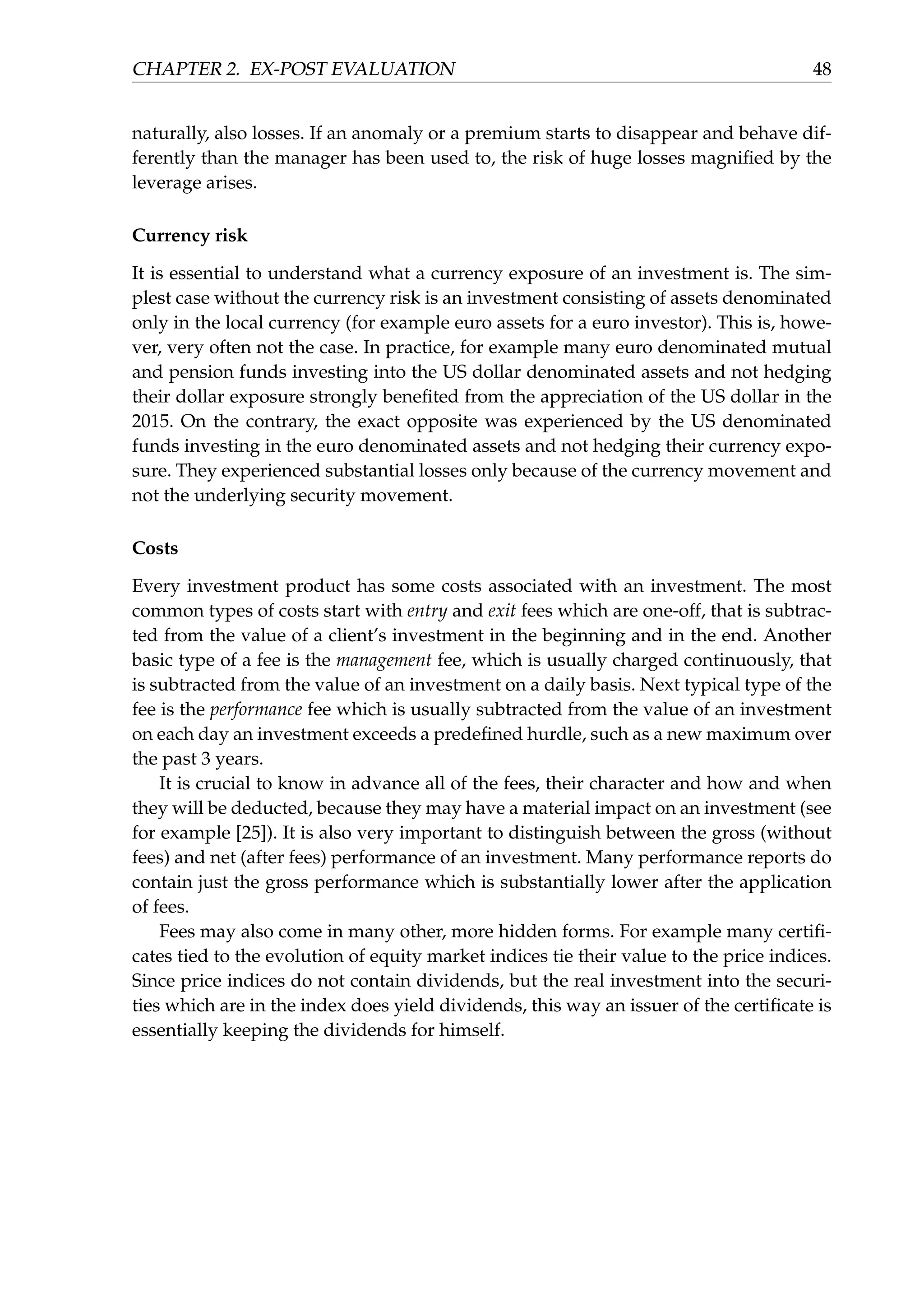 CHAPTER 2. EX-POST EVALUATION 48
naturally, also losses. If an anomaly or a premium starts to disappear and behave dif-
ferently than the manager has been used to, the risk of huge losses magniﬁed by the
leverage arises.
Currency risk
It is essential to understand what a currency exposure of an investment is. The sim-
plest case without the currency risk is an investment consisting of assets denominated
only in the local currency (for example euro assets for a euro investor). This is, howe-
ver, very often not the case. In practice, for example many euro denominated mutual
and pension funds investing into the US dollar denominated assets and not hedging
their dollar exposure strongly beneﬁted from the appreciation of the US dollar in the
2015. On the contrary, the exact opposite was experienced by the US denominated
funds investing in the euro denominated assets and not hedging their currency expo-
sure. They experienced substantial losses only because of the currency movement and
not the underlying security movement.
Costs
Every investment product has some costs associated with an investment. The most
common types of costs start with entry and exit fees which are one-off, that is subtrac-
ted from the value of a client’s investment in the beginning and in the end. Another
basic type of a fee is the management fee, which is usually charged continuously, that
is subtracted from the value of an investment on a daily basis. Next typical type of the
fee is the performance fee which is usually subtracted from the value of an investment
on each day an investment exceeds a predeﬁned hurdle, such as a new maximum over
the past 3 years.
It is crucial to know in advance all of the fees, their character and how and when
they will be deducted, because they may have a material impact on an investment (see
for example [25]). It is also very important to distinguish between the gross (without
fees) and net (after fees) performance of an investment. Many performance reports do
contain just the gross performance which is substantially lower after the application
of fees.
Fees may also come in many other, more hidden forms. For example many certiﬁ-
cates tied to the evolution of equity market indices tie their value to the price indices.
Since price indices do not contain dividends, but the real investment into the securi-
ties which are in the index does yield dividends, this way an issuer of the certiﬁcate is
essentially keeping the dividends for himself.
 