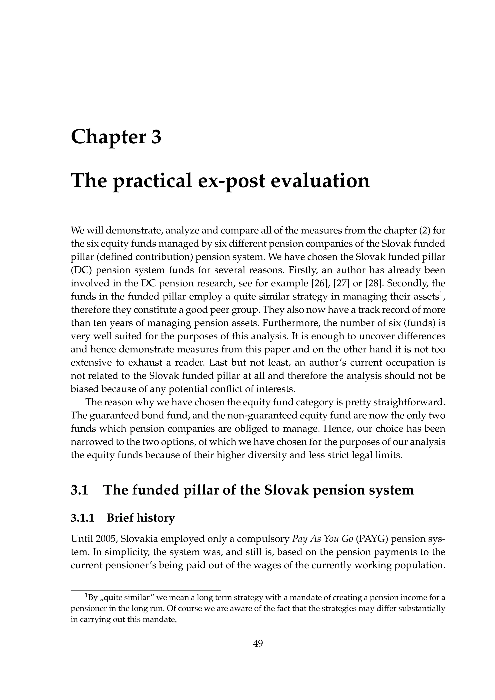 Chapter 3
The practical ex-post evaluation
We will demonstrate, analyze and compare all of the measures from the chapter (2) for
the six equity funds managed by six different pension companies of the Slovak funded
pillar (deﬁned contribution) pension system. We have chosen the Slovak funded pillar
(DC) pension system funds for several reasons. Firstly, an author has already been
involved in the DC pension research, see for example [26], [27] or [28]. Secondly, the
funds in the funded pillar employ a quite similar strategy in managing their assets1
,
therefore they constitute a good peer group. They also now have a track record of more
than ten years of managing pension assets. Furthermore, the number of six (funds) is
very well suited for the purposes of this analysis. It is enough to uncover differences
and hence demonstrate measures from this paper and on the other hand it is not too
extensive to exhaust a reader. Last but not least, an author’s current occupation is
not related to the Slovak funded pillar at all and therefore the analysis should not be
biased because of any potential conﬂict of interests.
The reason why we have chosen the equity fund category is pretty straightforward.
The guaranteed bond fund, and the non-guaranteed equity fund are now the only two
funds which pension companies are obliged to manage. Hence, our choice has been
narrowed to the two options, of which we have chosen for the purposes of our analysis
the equity funds because of their higher diversity and less strict legal limits.
3.1 The funded pillar of the Slovak pension system
3.1.1 Brief history
Until 2005, Slovakia employed only a compulsory Pay As You Go (PAYG) pension sys-
tem. In simplicity, the system was, and still is, based on the pension payments to the
current pensioner’s being paid out of the wages of the currently working population.
1
By „quite similar” we mean a long term strategy with a mandate of creating a pension income for a
pensioner in the long run. Of course we are aware of the fact that the strategies may differ substantially
in carrying out this mandate.
49
 