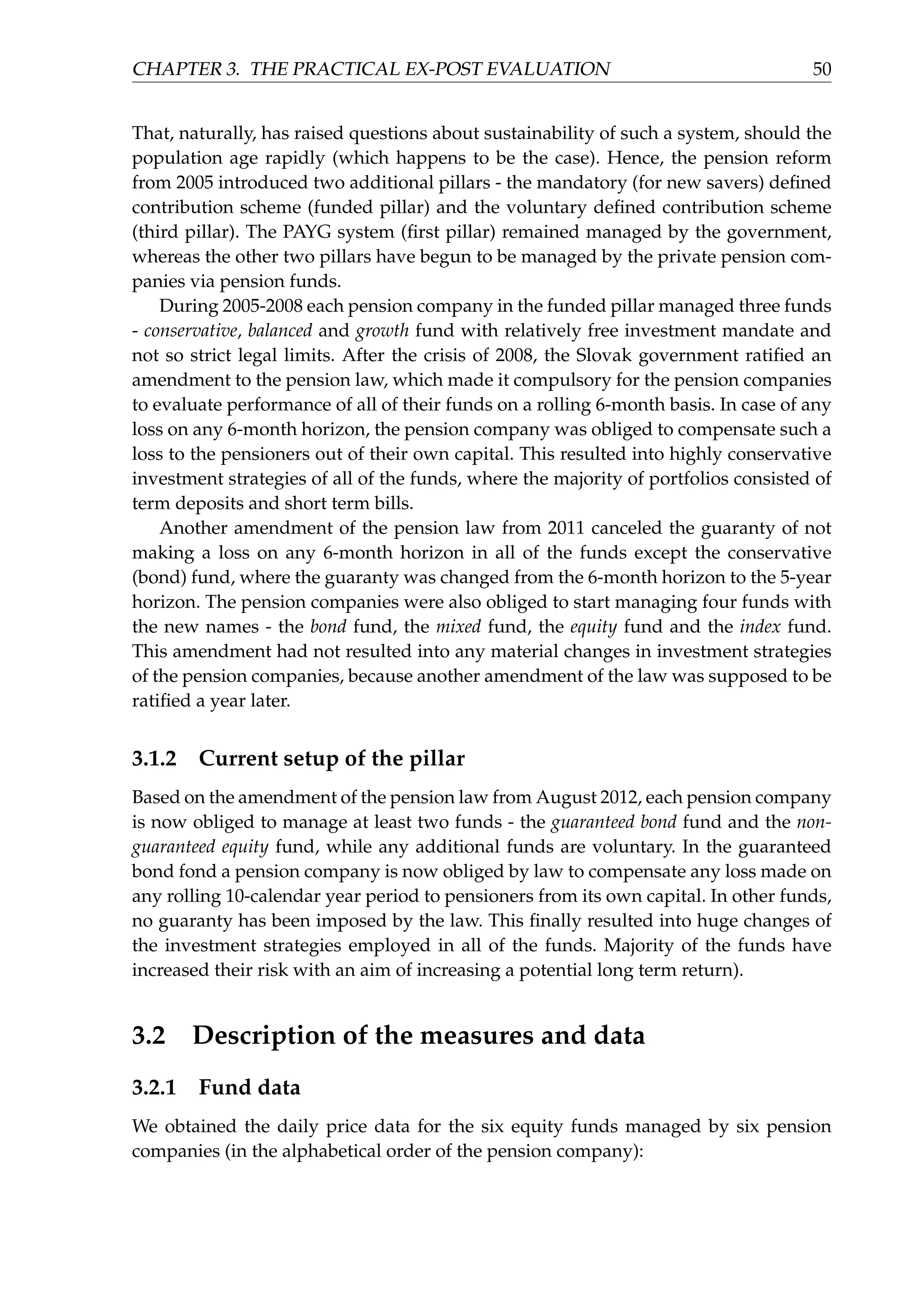 CHAPTER 3. THE PRACTICAL EX-POST EVALUATION 50
That, naturally, has raised questions about sustainability of such a system, should the
population age rapidly (which happens to be the case). Hence, the pension reform
from 2005 introduced two additional pillars - the mandatory (for new savers) deﬁned
contribution scheme (funded pillar) and the voluntary deﬁned contribution scheme
(third pillar). The PAYG system (ﬁrst pillar) remained managed by the government,
whereas the other two pillars have begun to be managed by the private pension com-
panies via pension funds.
During 2005-2008 each pension company in the funded pillar managed three funds
- conservative, balanced and growth fund with relatively free investment mandate and
not so strict legal limits. After the crisis of 2008, the Slovak government ratiﬁed an
amendment to the pension law, which made it compulsory for the pension companies
to evaluate performance of all of their funds on a rolling 6-month basis. In case of any
loss on any 6-month horizon, the pension company was obliged to compensate such a
loss to the pensioners out of their own capital. This resulted into highly conservative
investment strategies of all of the funds, where the majority of portfolios consisted of
term deposits and short term bills.
Another amendment of the pension law from 2011 canceled the guaranty of not
making a loss on any 6-month horizon in all of the funds except the conservative
(bond) fund, where the guaranty was changed from the 6-month horizon to the 5-year
horizon. The pension companies were also obliged to start managing four funds with
the new names - the bond fund, the mixed fund, the equity fund and the index fund.
This amendment had not resulted into any material changes in investment strategies
of the pension companies, because another amendment of the law was supposed to be
ratiﬁed a year later.
3.1.2 Current setup of the pillar
Based on the amendment of the pension law from August 2012, each pension company
is now obliged to manage at least two funds - the guaranteed bond fund and the non-
guaranteed equity fund, while any additional funds are voluntary. In the guaranteed
bond fond a pension company is now obliged by law to compensate any loss made on
any rolling 10-calendar year period to pensioners from its own capital. In other funds,
no guaranty has been imposed by the law. This ﬁnally resulted into huge changes of
the investment strategies employed in all of the funds. Majority of the funds have
increased their risk with an aim of increasing a potential long term return).
3.2 Description of the measures and data
3.2.1 Fund data
We obtained the daily price data for the six equity funds managed by six pension
companies (in the alphabetical order of the pension company):
 