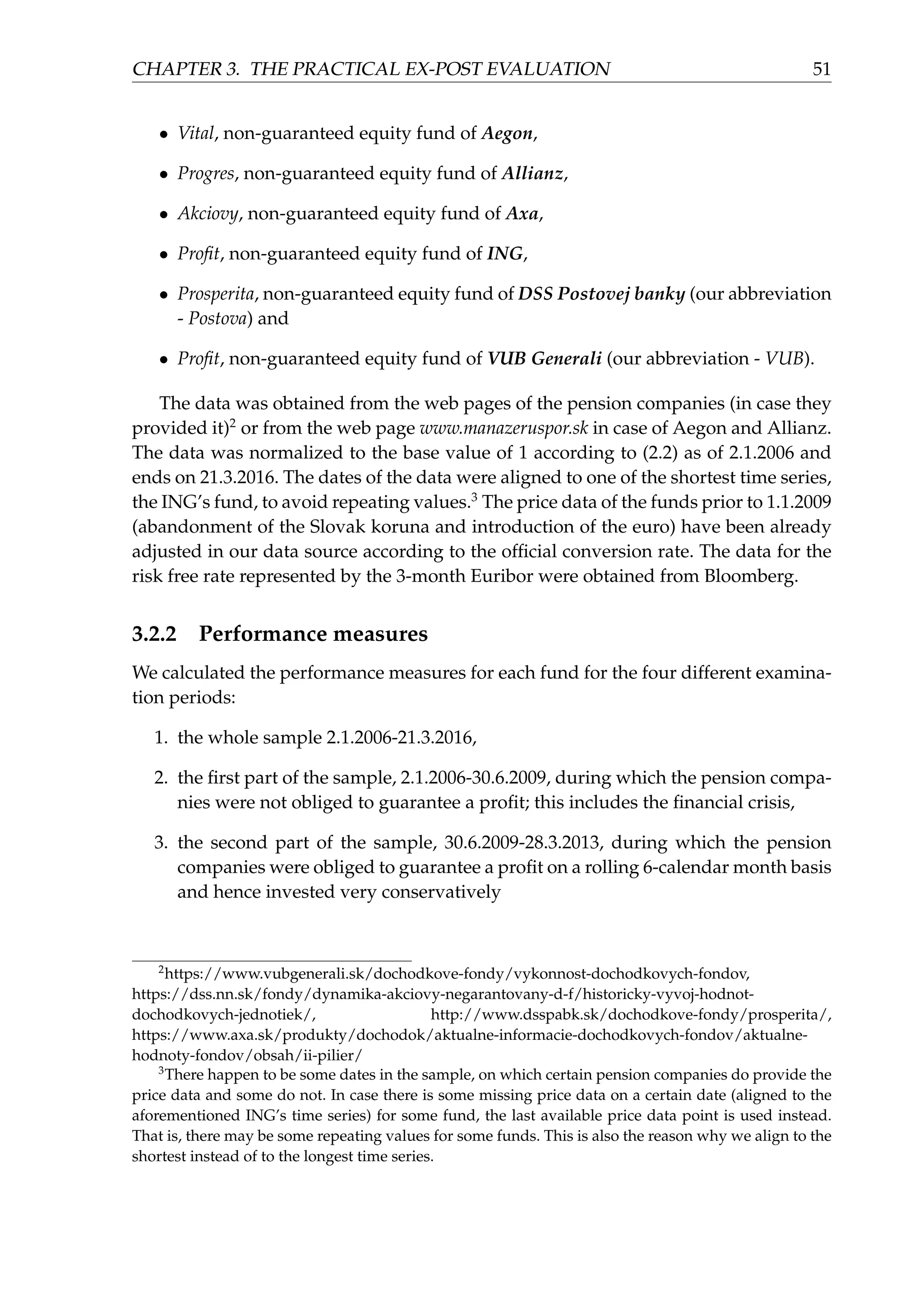 CHAPTER 3. THE PRACTICAL EX-POST EVALUATION 51
• Vital, non-guaranteed equity fund of Aegon,
• Progres, non-guaranteed equity fund of Allianz,
• Akciovy, non-guaranteed equity fund of Axa,
• Proﬁt, non-guaranteed equity fund of ING,
• Prosperita, non-guaranteed equity fund of DSS Postovej banky (our abbreviation
- Postova) and
• Proﬁt, non-guaranteed equity fund of VUB Generali (our abbreviation - VUB).
The data was obtained from the web pages of the pension companies (in case they
provided it)2
or from the web page www.manazeruspor.sk in case of Aegon and Allianz.
The data was normalized to the base value of 1 according to (2.2) as of 2.1.2006 and
ends on 21.3.2016. The dates of the data were aligned to one of the shortest time series,
the ING’s fund, to avoid repeating values.3
The price data of the funds prior to 1.1.2009
(abandonment of the Slovak koruna and introduction of the euro) have been already
adjusted in our data source according to the ofﬁcial conversion rate. The data for the
risk free rate represented by the 3-month Euribor were obtained from Bloomberg.
3.2.2 Performance measures
We calculated the performance measures for each fund for the four different examina-
tion periods:
1. the whole sample 2.1.2006-21.3.2016,
2. the ﬁrst part of the sample, 2.1.2006-30.6.2009, during which the pension compa-
nies were not obliged to guarantee a proﬁt; this includes the ﬁnancial crisis,
3. the second part of the sample, 30.6.2009-28.3.2013, during which the pension
companies were obliged to guarantee a proﬁt on a rolling 6-calendar month basis
and hence invested very conservatively
2
https://www.vubgenerali.sk/dochodkove-fondy/vykonnost-dochodkovych-fondov,
https://dss.nn.sk/fondy/dynamika-akciovy-negarantovany-d-f/historicky-vyvoj-hodnot-
dochodkovych-jednotiek/, http://www.dsspabk.sk/dochodkove-fondy/prosperita/,
https://www.axa.sk/produkty/dochodok/aktualne-informacie-dochodkovych-fondov/aktualne-
hodnoty-fondov/obsah/ii-pilier/
3
There happen to be some dates in the sample, on which certain pension companies do provide the
price data and some do not. In case there is some missing price data on a certain date (aligned to the
aforementioned ING’s time series) for some fund, the last available price data point is used instead.
That is, there may be some repeating values for some funds. This is also the reason why we align to the
shortest instead of to the longest time series.
 
