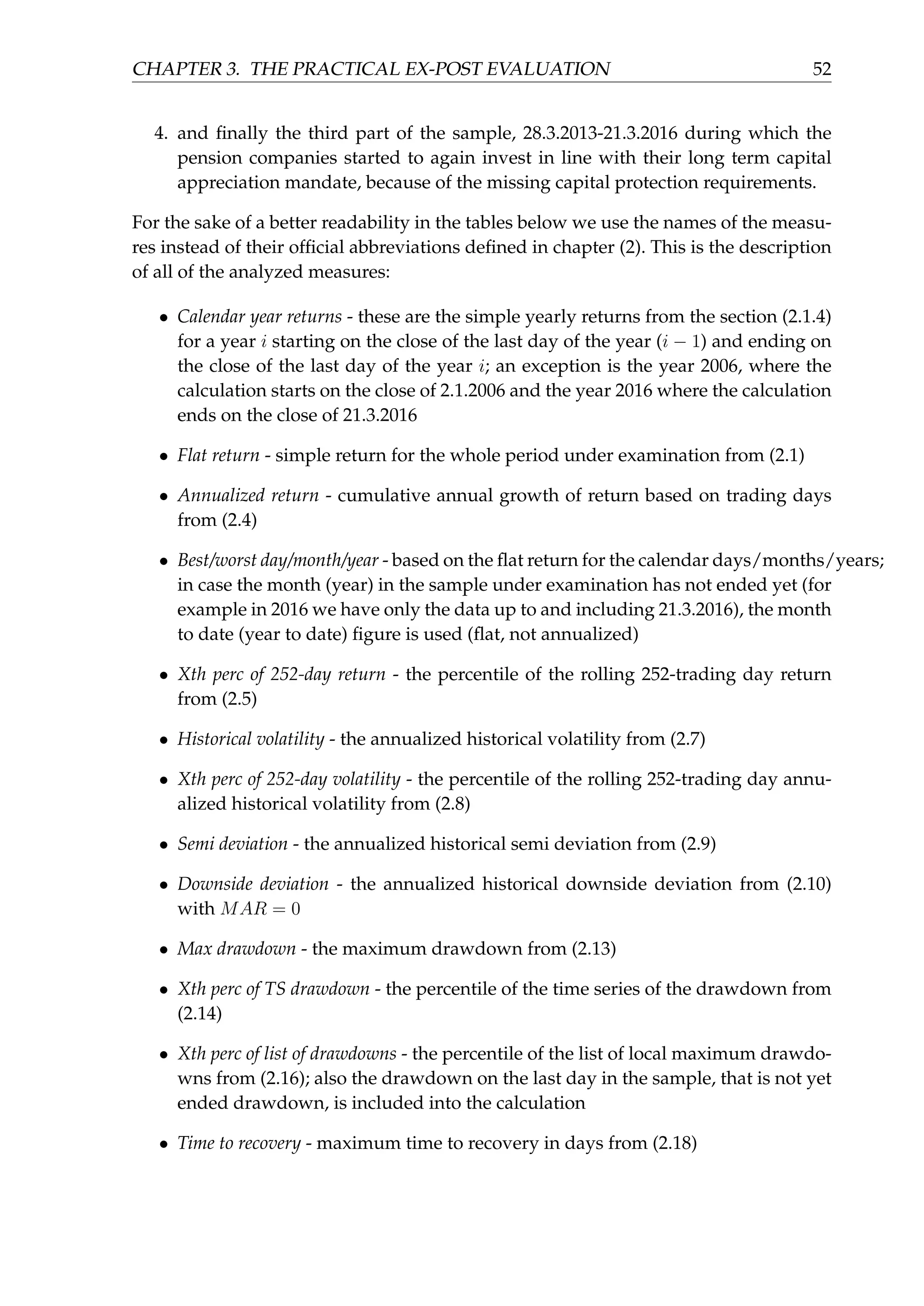 CHAPTER 3. THE PRACTICAL EX-POST EVALUATION 52
4. and ﬁnally the third part of the sample, 28.3.2013-21.3.2016 during which the
pension companies started to again invest in line with their long term capital
appreciation mandate, because of the missing capital protection requirements.
For the sake of a better readability in the tables below we use the names of the measu-
res instead of their ofﬁcial abbreviations deﬁned in chapter (2). This is the description
of all of the analyzed measures:
• Calendar year returns - these are the simple yearly returns from the section (2.1.4)
for a year i starting on the close of the last day of the year (i − 1) and ending on
the close of the last day of the year i; an exception is the year 2006, where the
calculation starts on the close of 2.1.2006 and the year 2016 where the calculation
ends on the close of 21.3.2016
• Flat return - simple return for the whole period under examination from (2.1)
• Annualized return - cumulative annual growth of return based on trading days
from (2.4)
• Best/worst day/month/year - based on the ﬂat return for the calendar days/months/years;
in case the month (year) in the sample under examination has not ended yet (for
example in 2016 we have only the data up to and including 21.3.2016), the month
to date (year to date) ﬁgure is used (ﬂat, not annualized)
• Xth perc of 252-day return - the percentile of the rolling 252-trading day return
from (2.5)
• Historical volatility - the annualized historical volatility from (2.7)
• Xth perc of 252-day volatility - the percentile of the rolling 252-trading day annu-
alized historical volatility from (2.8)
• Semi deviation - the annualized historical semi deviation from (2.9)
• Downside deviation - the annualized historical downside deviation from (2.10)
with MAR = 0
• Max drawdown - the maximum drawdown from (2.13)
• Xth perc of TS drawdown - the percentile of the time series of the drawdown from
(2.14)
• Xth perc of list of drawdowns - the percentile of the list of local maximum drawdo-
wns from (2.16); also the drawdown on the last day in the sample, that is not yet
ended drawdown, is included into the calculation
• Time to recovery - maximum time to recovery in days from (2.18)
 
