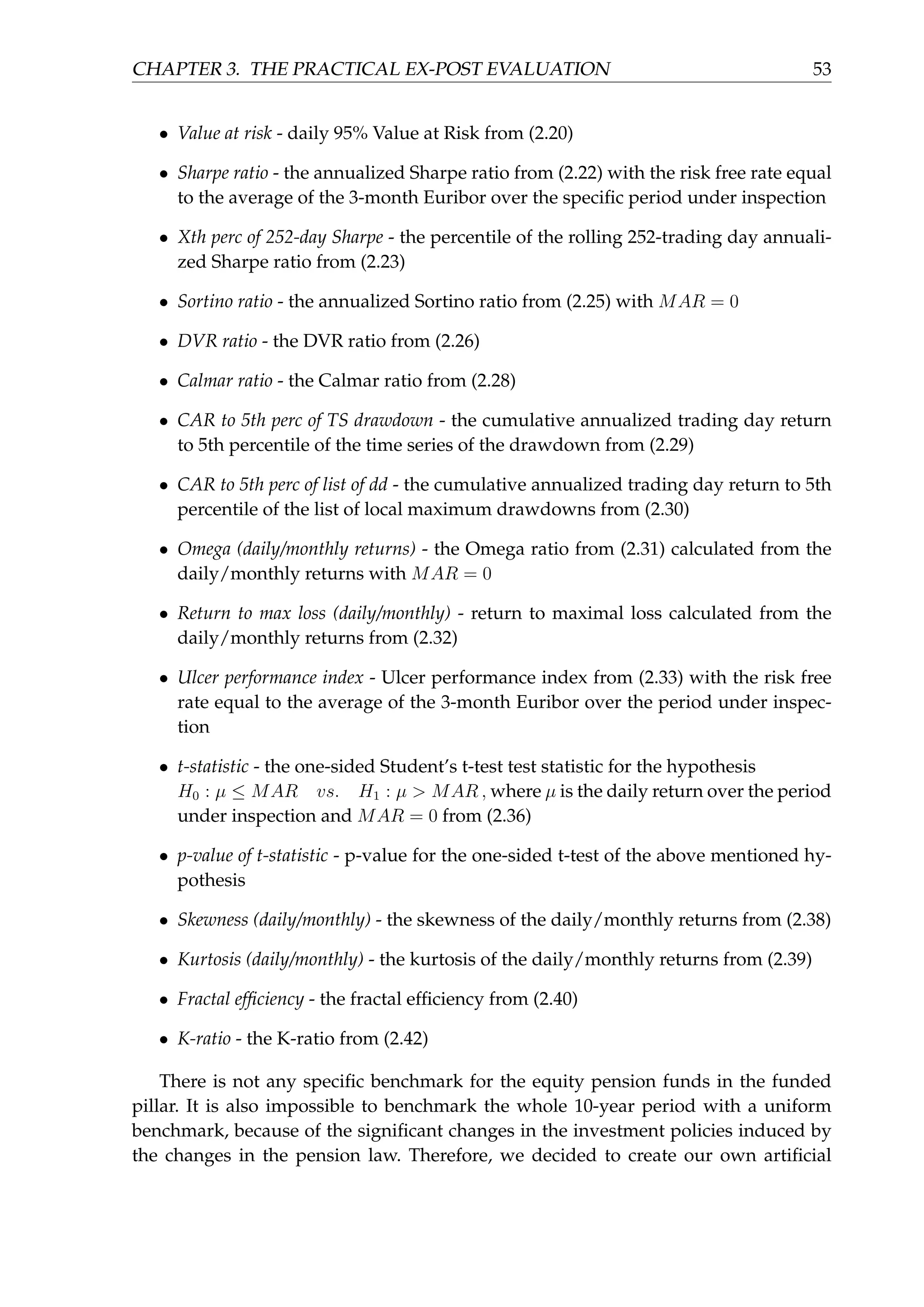 CHAPTER 3. THE PRACTICAL EX-POST EVALUATION 53
• Value at risk - daily 95% Value at Risk from (2.20)
• Sharpe ratio - the annualized Sharpe ratio from (2.22) with the risk free rate equal
to the average of the 3-month Euribor over the speciﬁc period under inspection
• Xth perc of 252-day Sharpe - the percentile of the rolling 252-trading day annuali-
zed Sharpe ratio from (2.23)
• Sortino ratio - the annualized Sortino ratio from (2.25) with MAR = 0
• DVR ratio - the DVR ratio from (2.26)
• Calmar ratio - the Calmar ratio from (2.28)
• CAR to 5th perc of TS drawdown - the cumulative annualized trading day return
to 5th percentile of the time series of the drawdown from (2.29)
• CAR to 5th perc of list of dd - the cumulative annualized trading day return to 5th
percentile of the list of local maximum drawdowns from (2.30)
• Omega (daily/monthly returns) - the Omega ratio from (2.31) calculated from the
daily/monthly returns with MAR = 0
• Return to max loss (daily/monthly) - return to maximal loss calculated from the
daily/monthly returns from (2.32)
• Ulcer performance index - Ulcer performance index from (2.33) with the risk free
rate equal to the average of the 3-month Euribor over the period under inspec-
tion
• t-statistic - the one-sided Student’s t-test test statistic for the hypothesis
H0 : µ ≤ MAR vs. H1 : µ > MAR , where µ is the daily return over the period
under inspection and MAR = 0 from (2.36)
• p-value of t-statistic - p-value for the one-sided t-test of the above mentioned hy-
pothesis
• Skewness (daily/monthly) - the skewness of the daily/monthly returns from (2.38)
• Kurtosis (daily/monthly) - the kurtosis of the daily/monthly returns from (2.39)
• Fractal efﬁciency - the fractal efﬁciency from (2.40)
• K-ratio - the K-ratio from (2.42)
There is not any speciﬁc benchmark for the equity pension funds in the funded
pillar. It is also impossible to benchmark the whole 10-year period with a uniform
benchmark, because of the signiﬁcant changes in the investment policies induced by
the changes in the pension law. Therefore, we decided to create our own artiﬁcial
 