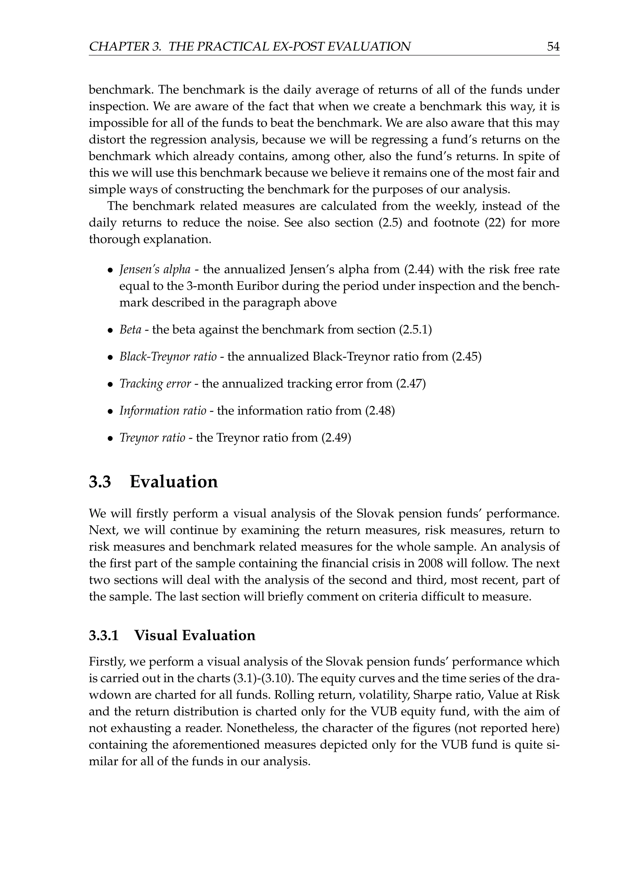 CHAPTER 3. THE PRACTICAL EX-POST EVALUATION 54
benchmark. The benchmark is the daily average of returns of all of the funds under
inspection. We are aware of the fact that when we create a benchmark this way, it is
impossible for all of the funds to beat the benchmark. We are also aware that this may
distort the regression analysis, because we will be regressing a fund’s returns on the
benchmark which already contains, among other, also the fund’s returns. In spite of
this we will use this benchmark because we believe it remains one of the most fair and
simple ways of constructing the benchmark for the purposes of our analysis.
The benchmark related measures are calculated from the weekly, instead of the
daily returns to reduce the noise. See also section (2.5) and footnote (22) for more
thorough explanation.
• Jensen’s alpha - the annualized Jensen’s alpha from (2.44) with the risk free rate
equal to the 3-month Euribor during the period under inspection and the bench-
mark described in the paragraph above
• Beta - the beta against the benchmark from section (2.5.1)
• Black-Treynor ratio - the annualized Black-Treynor ratio from (2.45)
• Tracking error - the annualized tracking error from (2.47)
• Information ratio - the information ratio from (2.48)
• Treynor ratio - the Treynor ratio from (2.49)
3.3 Evaluation
We will ﬁrstly perform a visual analysis of the Slovak pension funds’ performance.
Next, we will continue by examining the return measures, risk measures, return to
risk measures and benchmark related measures for the whole sample. An analysis of
the ﬁrst part of the sample containing the ﬁnancial crisis in 2008 will follow. The next
two sections will deal with the analysis of the second and third, most recent, part of
the sample. The last section will brieﬂy comment on criteria difﬁcult to measure.
3.3.1 Visual Evaluation
Firstly, we perform a visual analysis of the Slovak pension funds’ performance which
is carried out in the charts (3.1)-(3.10). The equity curves and the time series of the dra-
wdown are charted for all funds. Rolling return, volatility, Sharpe ratio, Value at Risk
and the return distribution is charted only for the VUB equity fund, with the aim of
not exhausting a reader. Nonetheless, the character of the ﬁgures (not reported here)
containing the aforementioned measures depicted only for the VUB fund is quite si-
milar for all of the funds in our analysis.
 