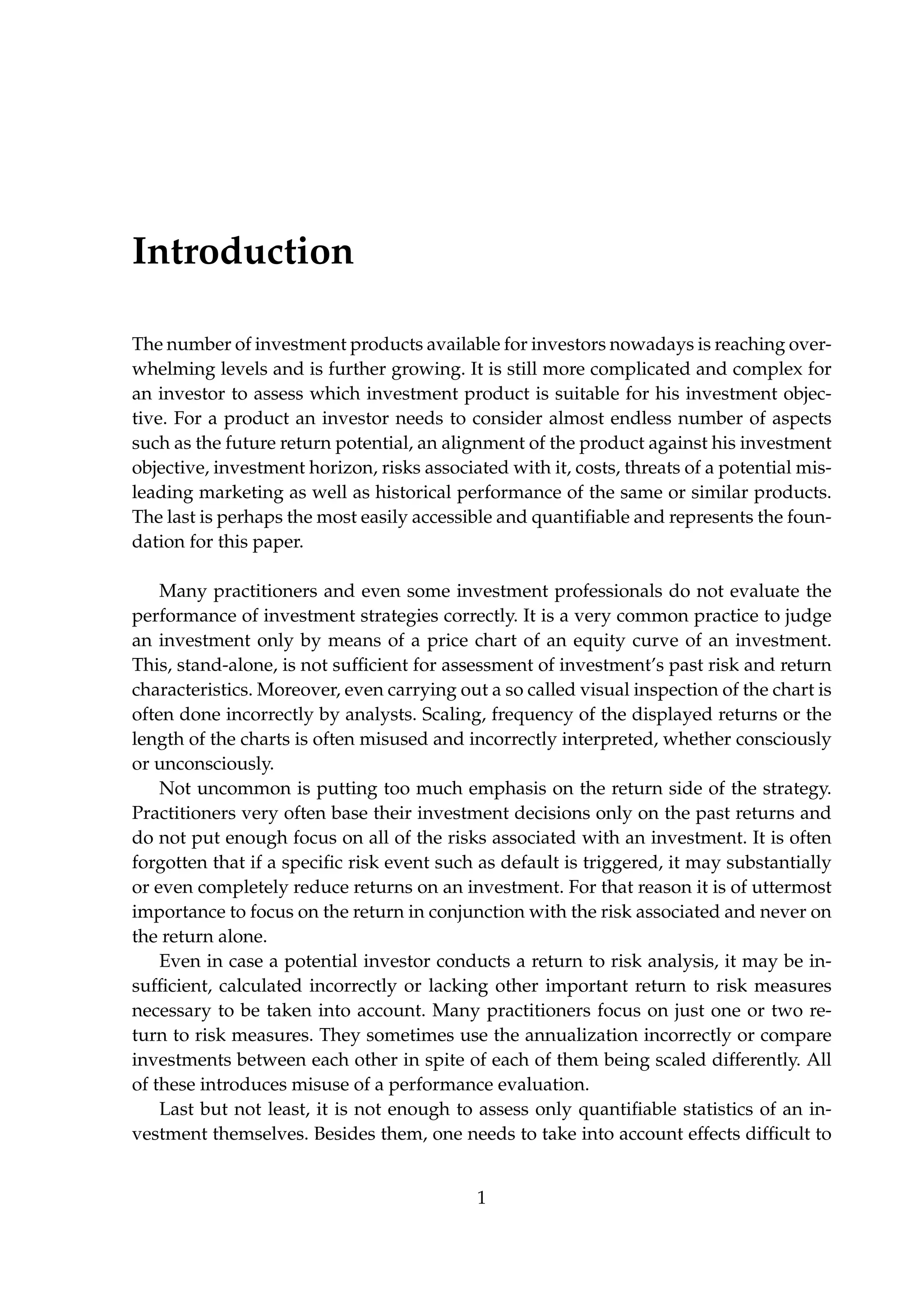 Introduction
The number of investment products available for investors nowadays is reaching over-
whelming levels and is further growing. It is still more complicated and complex for
an investor to assess which investment product is suitable for his investment objec-
tive. For a product an investor needs to consider almost endless number of aspects
such as the future return potential, an alignment of the product against his investment
objective, investment horizon, risks associated with it, costs, threats of a potential mis-
leading marketing as well as historical performance of the same or similar products.
The last is perhaps the most easily accessible and quantiﬁable and represents the foun-
dation for this paper.
Many practitioners and even some investment professionals do not evaluate the
performance of investment strategies correctly. It is a very common practice to judge
an investment only by means of a price chart of an equity curve of an investment.
This, stand-alone, is not sufﬁcient for assessment of investment’s past risk and return
characteristics. Moreover, even carrying out a so called visual inspection of the chart is
often done incorrectly by analysts. Scaling, frequency of the displayed returns or the
length of the charts is often misused and incorrectly interpreted, whether consciously
or unconsciously.
Not uncommon is putting too much emphasis on the return side of the strategy.
Practitioners very often base their investment decisions only on the past returns and
do not put enough focus on all of the risks associated with an investment. It is often
forgotten that if a speciﬁc risk event such as default is triggered, it may substantially
or even completely reduce returns on an investment. For that reason it is of uttermost
importance to focus on the return in conjunction with the risk associated and never on
the return alone.
Even in case a potential investor conducts a return to risk analysis, it may be in-
sufﬁcient, calculated incorrectly or lacking other important return to risk measures
necessary to be taken into account. Many practitioners focus on just one or two re-
turn to risk measures. They sometimes use the annualization incorrectly or compare
investments between each other in spite of each of them being scaled differently. All
of these introduces misuse of a performance evaluation.
Last but not least, it is not enough to assess only quantiﬁable statistics of an in-
vestment themselves. Besides them, one needs to take into account effects difﬁcult to
1
 