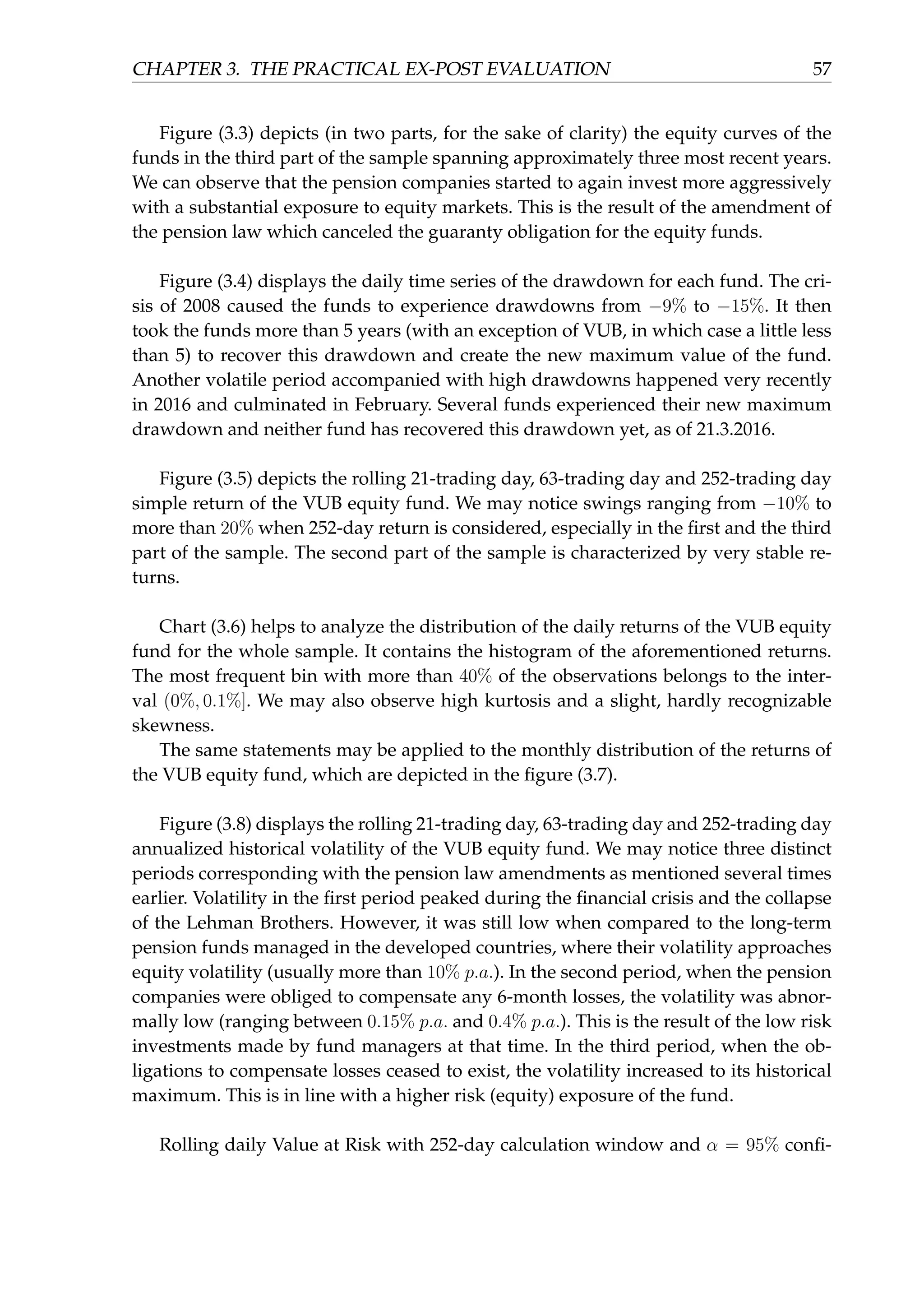 CHAPTER 3. THE PRACTICAL EX-POST EVALUATION 57
Figure (3.3) depicts (in two parts, for the sake of clarity) the equity curves of the
funds in the third part of the sample spanning approximately three most recent years.
We can observe that the pension companies started to again invest more aggressively
with a substantial exposure to equity markets. This is the result of the amendment of
the pension law which canceled the guaranty obligation for the equity funds.
Figure (3.4) displays the daily time series of the drawdown for each fund. The cri-
sis of 2008 caused the funds to experience drawdowns from −9% to −15%. It then
took the funds more than 5 years (with an exception of VUB, in which case a little less
than 5) to recover this drawdown and create the new maximum value of the fund.
Another volatile period accompanied with high drawdowns happened very recently
in 2016 and culminated in February. Several funds experienced their new maximum
drawdown and neither fund has recovered this drawdown yet, as of 21.3.2016.
Figure (3.5) depicts the rolling 21-trading day, 63-trading day and 252-trading day
simple return of the VUB equity fund. We may notice swings ranging from −10% to
more than 20% when 252-day return is considered, especially in the ﬁrst and the third
part of the sample. The second part of the sample is characterized by very stable re-
turns.
Chart (3.6) helps to analyze the distribution of the daily returns of the VUB equity
fund for the whole sample. It contains the histogram of the aforementioned returns.
The most frequent bin with more than 40% of the observations belongs to the inter-
val (0%, 0.1%]. We may also observe high kurtosis and a slight, hardly recognizable
skewness.
The same statements may be applied to the monthly distribution of the returns of
the VUB equity fund, which are depicted in the ﬁgure (3.7).
Figure (3.8) displays the rolling 21-trading day, 63-trading day and 252-trading day
annualized historical volatility of the VUB equity fund. We may notice three distinct
periods corresponding with the pension law amendments as mentioned several times
earlier. Volatility in the ﬁrst period peaked during the ﬁnancial crisis and the collapse
of the Lehman Brothers. However, it was still low when compared to the long-term
pension funds managed in the developed countries, where their volatility approaches
equity volatility (usually more than 10% p.a.). In the second period, when the pension
companies were obliged to compensate any 6-month losses, the volatility was abnor-
mally low (ranging between 0.15% p.a. and 0.4% p.a.). This is the result of the low risk
investments made by fund managers at that time. In the third period, when the ob-
ligations to compensate losses ceased to exist, the volatility increased to its historical
maximum. This is in line with a higher risk (equity) exposure of the fund.
Rolling daily Value at Risk with 252-day calculation window and α = 95% conﬁ-
 