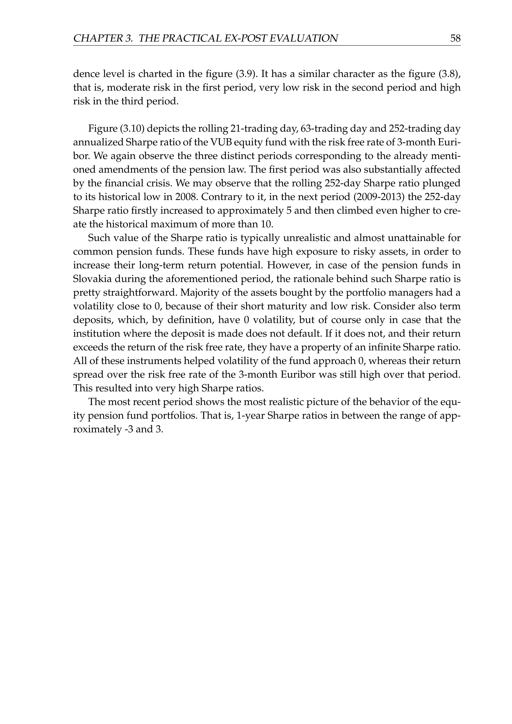CHAPTER 3. THE PRACTICAL EX-POST EVALUATION 58
dence level is charted in the ﬁgure (3.9). It has a similar character as the ﬁgure (3.8),
that is, moderate risk in the ﬁrst period, very low risk in the second period and high
risk in the third period.
Figure (3.10) depicts the rolling 21-trading day, 63-trading day and 252-trading day
annualized Sharpe ratio of the VUB equity fund with the risk free rate of 3-month Euri-
bor. We again observe the three distinct periods corresponding to the already menti-
oned amendments of the pension law. The ﬁrst period was also substantially affected
by the ﬁnancial crisis. We may observe that the rolling 252-day Sharpe ratio plunged
to its historical low in 2008. Contrary to it, in the next period (2009-2013) the 252-day
Sharpe ratio ﬁrstly increased to approximately 5 and then climbed even higher to cre-
ate the historical maximum of more than 10.
Such value of the Sharpe ratio is typically unrealistic and almost unattainable for
common pension funds. These funds have high exposure to risky assets, in order to
increase their long-term return potential. However, in case of the pension funds in
Slovakia during the aforementioned period, the rationale behind such Sharpe ratio is
pretty straightforward. Majority of the assets bought by the portfolio managers had a
volatility close to 0, because of their short maturity and low risk. Consider also term
deposits, which, by deﬁnition, have 0 volatility, but of course only in case that the
institution where the deposit is made does not default. If it does not, and their return
exceeds the return of the risk free rate, they have a property of an inﬁnite Sharpe ratio.
All of these instruments helped volatility of the fund approach 0, whereas their return
spread over the risk free rate of the 3-month Euribor was still high over that period.
This resulted into very high Sharpe ratios.
The most recent period shows the most realistic picture of the behavior of the equ-
ity pension fund portfolios. That is, 1-year Sharpe ratios in between the range of app-
roximately -3 and 3.
 