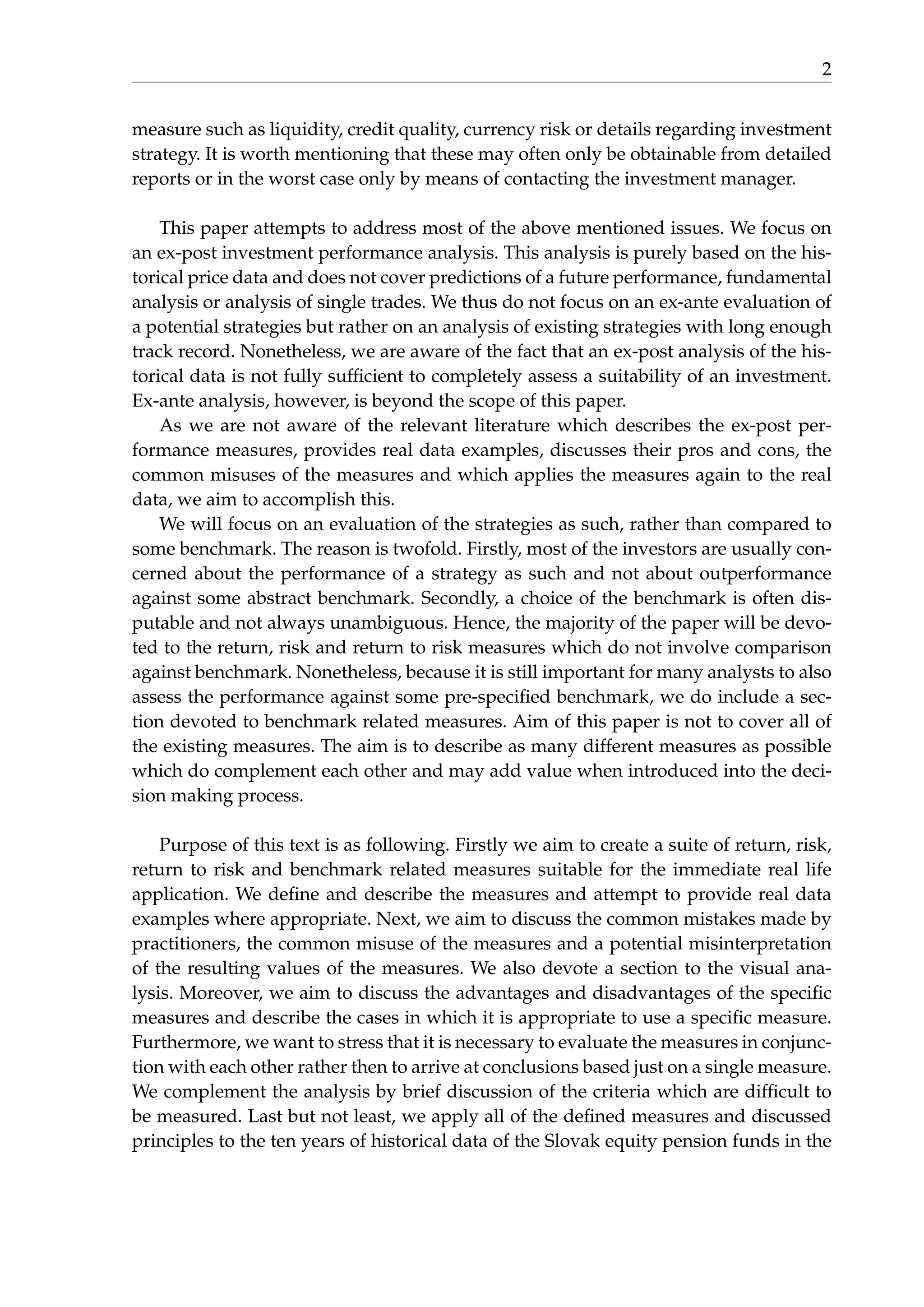 2
measure such as liquidity, credit quality, currency risk or details regarding investment
strategy. It is worth mentioning that these may often only be obtainable from detailed
reports or in the worst case only by means of contacting the investment manager.
This paper attempts to address most of the above mentioned issues. We focus on
an ex-post investment performance analysis. This analysis is purely based on the his-
torical price data and does not cover predictions of a future performance, fundamental
analysis or analysis of single trades. We thus do not focus on an ex-ante evaluation of
a potential strategies but rather on an analysis of existing strategies with long enough
track record. Nonetheless, we are aware of the fact that an ex-post analysis of the his-
torical data is not fully sufﬁcient to completely assess a suitability of an investment.
Ex-ante analysis, however, is beyond the scope of this paper.
As we are not aware of the relevant literature which describes the ex-post per-
formance measures, provides real data examples, discusses their pros and cons, the
common misuses of the measures and which applies the measures again to the real
data, we aim to accomplish this.
We will focus on an evaluation of the strategies as such, rather than compared to
some benchmark. The reason is twofold. Firstly, most of the investors are usually con-
cerned about the performance of a strategy as such and not about outperformance
against some abstract benchmark. Secondly, a choice of the benchmark is often dis-
putable and not always unambiguous. Hence, the majority of the paper will be devo-
ted to the return, risk and return to risk measures which do not involve comparison
against benchmark. Nonetheless, because it is still important for many analysts to also
assess the performance against some pre-speciﬁed benchmark, we do include a sec-
tion devoted to benchmark related measures. Aim of this paper is not to cover all of
the existing measures. The aim is to describe as many different measures as possible
which do complement each other and may add value when introduced into the deci-
sion making process.
Purpose of this text is as following. Firstly we aim to create a suite of return, risk,
return to risk and benchmark related measures suitable for the immediate real life
application. We deﬁne and describe the measures and attempt to provide real data
examples where appropriate. Next, we aim to discuss the common mistakes made by
practitioners, the common misuse of the measures and a potential misinterpretation
of the resulting values of the measures. We also devote a section to the visual ana-
lysis. Moreover, we aim to discuss the advantages and disadvantages of the speciﬁc
measures and describe the cases in which it is appropriate to use a speciﬁc measure.
Furthermore, we want to stress that it is necessary to evaluate the measures in conjunc-
tion with each other rather then to arrive at conclusions based just on a single measure.
We complement the analysis by brief discussion of the criteria which are difﬁcult to
be measured. Last but not least, we apply all of the deﬁned measures and discussed
principles to the ten years of historical data of the Slovak equity pension funds in the
 