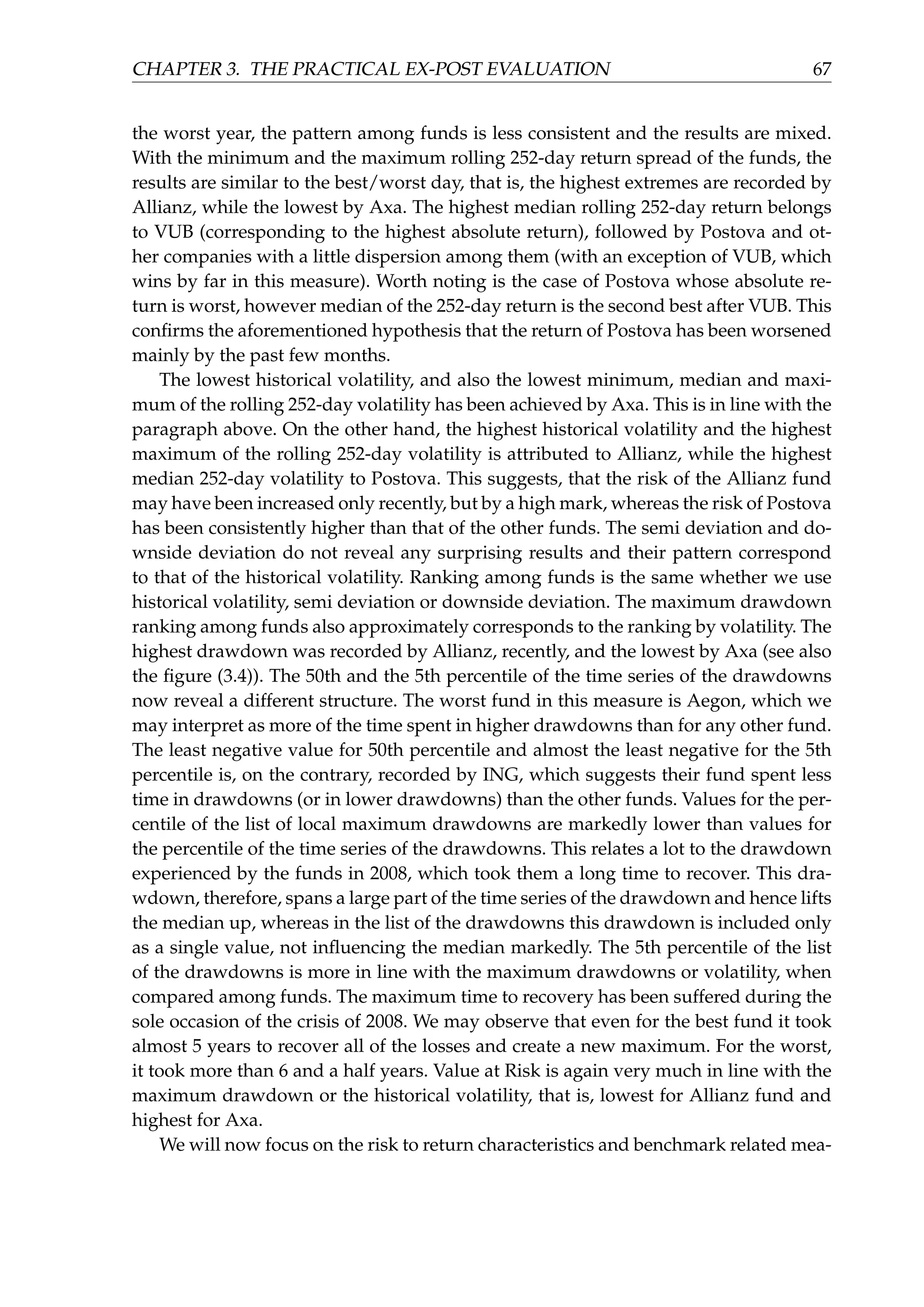 CHAPTER 3. THE PRACTICAL EX-POST EVALUATION 67
the worst year, the pattern among funds is less consistent and the results are mixed.
With the minimum and the maximum rolling 252-day return spread of the funds, the
results are similar to the best/worst day, that is, the highest extremes are recorded by
Allianz, while the lowest by Axa. The highest median rolling 252-day return belongs
to VUB (corresponding to the highest absolute return), followed by Postova and ot-
her companies with a little dispersion among them (with an exception of VUB, which
wins by far in this measure). Worth noting is the case of Postova whose absolute re-
turn is worst, however median of the 252-day return is the second best after VUB. This
conﬁrms the aforementioned hypothesis that the return of Postova has been worsened
mainly by the past few months.
The lowest historical volatility, and also the lowest minimum, median and maxi-
mum of the rolling 252-day volatility has been achieved by Axa. This is in line with the
paragraph above. On the other hand, the highest historical volatility and the highest
maximum of the rolling 252-day volatility is attributed to Allianz, while the highest
median 252-day volatility to Postova. This suggests, that the risk of the Allianz fund
may have been increased only recently, but by a high mark, whereas the risk of Postova
has been consistently higher than that of the other funds. The semi deviation and do-
wnside deviation do not reveal any surprising results and their pattern correspond
to that of the historical volatility. Ranking among funds is the same whether we use
historical volatility, semi deviation or downside deviation. The maximum drawdown
ranking among funds also approximately corresponds to the ranking by volatility. The
highest drawdown was recorded by Allianz, recently, and the lowest by Axa (see also
the ﬁgure (3.4)). The 50th and the 5th percentile of the time series of the drawdowns
now reveal a different structure. The worst fund in this measure is Aegon, which we
may interpret as more of the time spent in higher drawdowns than for any other fund.
The least negative value for 50th percentile and almost the least negative for the 5th
percentile is, on the contrary, recorded by ING, which suggests their fund spent less
time in drawdowns (or in lower drawdowns) than the other funds. Values for the per-
centile of the list of local maximum drawdowns are markedly lower than values for
the percentile of the time series of the drawdowns. This relates a lot to the drawdown
experienced by the funds in 2008, which took them a long time to recover. This dra-
wdown, therefore, spans a large part of the time series of the drawdown and hence lifts
the median up, whereas in the list of the drawdowns this drawdown is included only
as a single value, not inﬂuencing the median markedly. The 5th percentile of the list
of the drawdowns is more in line with the maximum drawdowns or volatility, when
compared among funds. The maximum time to recovery has been suffered during the
sole occasion of the crisis of 2008. We may observe that even for the best fund it took
almost 5 years to recover all of the losses and create a new maximum. For the worst,
it took more than 6 and a half years. Value at Risk is again very much in line with the
maximum drawdown or the historical volatility, that is, lowest for Allianz fund and
highest for Axa.
We will now focus on the risk to return characteristics and benchmark related mea-
 