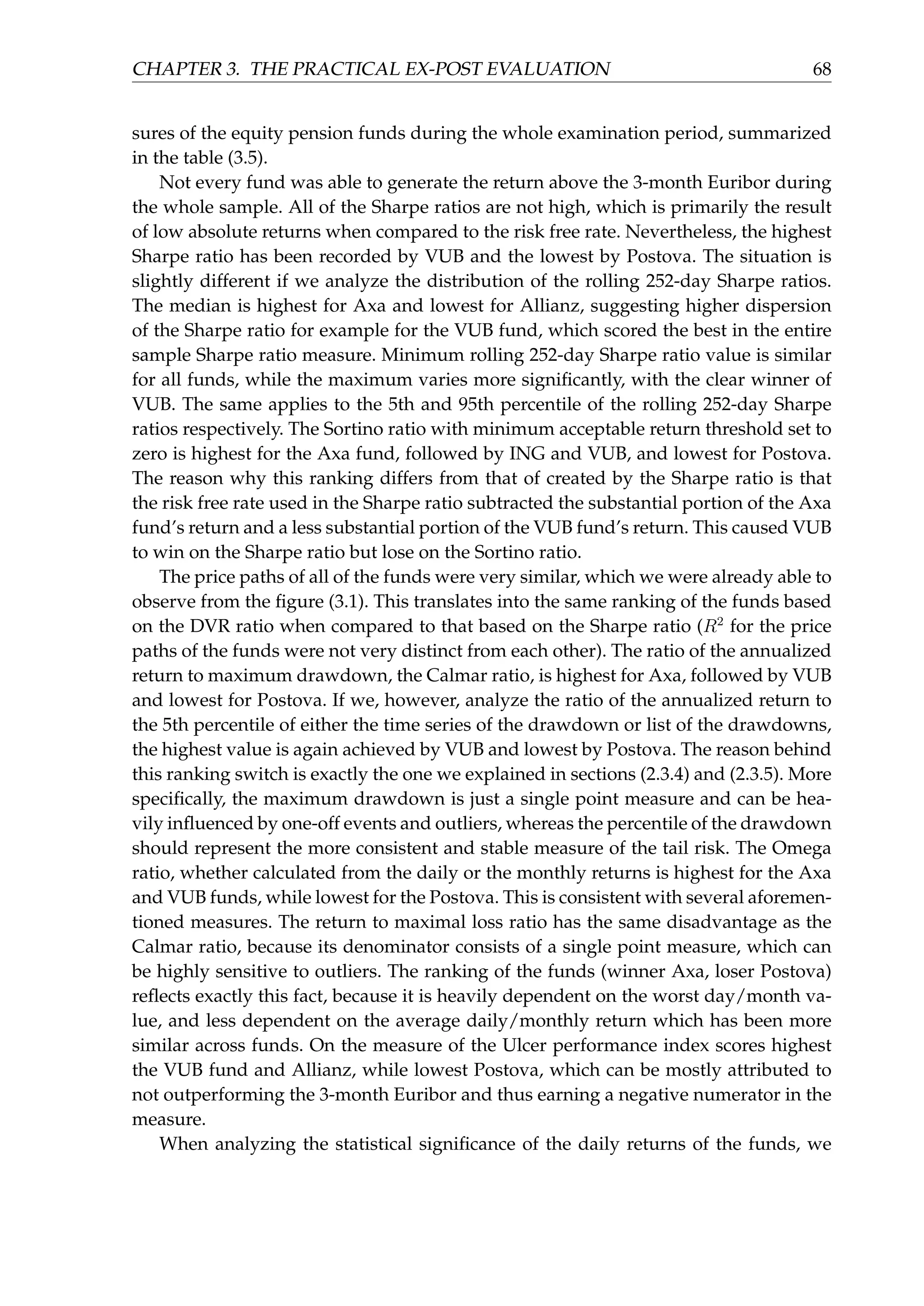 CHAPTER 3. THE PRACTICAL EX-POST EVALUATION 68
sures of the equity pension funds during the whole examination period, summarized
in the table (3.5).
Not every fund was able to generate the return above the 3-month Euribor during
the whole sample. All of the Sharpe ratios are not high, which is primarily the result
of low absolute returns when compared to the risk free rate. Nevertheless, the highest
Sharpe ratio has been recorded by VUB and the lowest by Postova. The situation is
slightly different if we analyze the distribution of the rolling 252-day Sharpe ratios.
The median is highest for Axa and lowest for Allianz, suggesting higher dispersion
of the Sharpe ratio for example for the VUB fund, which scored the best in the entire
sample Sharpe ratio measure. Minimum rolling 252-day Sharpe ratio value is similar
for all funds, while the maximum varies more signiﬁcantly, with the clear winner of
VUB. The same applies to the 5th and 95th percentile of the rolling 252-day Sharpe
ratios respectively. The Sortino ratio with minimum acceptable return threshold set to
zero is highest for the Axa fund, followed by ING and VUB, and lowest for Postova.
The reason why this ranking differs from that of created by the Sharpe ratio is that
the risk free rate used in the Sharpe ratio subtracted the substantial portion of the Axa
fund’s return and a less substantial portion of the VUB fund’s return. This caused VUB
to win on the Sharpe ratio but lose on the Sortino ratio.
The price paths of all of the funds were very similar, which we were already able to
observe from the ﬁgure (3.1). This translates into the same ranking of the funds based
on the DVR ratio when compared to that based on the Sharpe ratio (R2
for the price
paths of the funds were not very distinct from each other). The ratio of the annualized
return to maximum drawdown, the Calmar ratio, is highest for Axa, followed by VUB
and lowest for Postova. If we, however, analyze the ratio of the annualized return to
the 5th percentile of either the time series of the drawdown or list of the drawdowns,
the highest value is again achieved by VUB and lowest by Postova. The reason behind
this ranking switch is exactly the one we explained in sections (2.3.4) and (2.3.5). More
speciﬁcally, the maximum drawdown is just a single point measure and can be hea-
vily inﬂuenced by one-off events and outliers, whereas the percentile of the drawdown
should represent the more consistent and stable measure of the tail risk. The Omega
ratio, whether calculated from the daily or the monthly returns is highest for the Axa
and VUB funds, while lowest for the Postova. This is consistent with several aforemen-
tioned measures. The return to maximal loss ratio has the same disadvantage as the
Calmar ratio, because its denominator consists of a single point measure, which can
be highly sensitive to outliers. The ranking of the funds (winner Axa, loser Postova)
reﬂects exactly this fact, because it is heavily dependent on the worst day/month va-
lue, and less dependent on the average daily/monthly return which has been more
similar across funds. On the measure of the Ulcer performance index scores highest
the VUB fund and Allianz, while lowest Postova, which can be mostly attributed to
not outperforming the 3-month Euribor and thus earning a negative numerator in the
measure.
When analyzing the statistical signiﬁcance of the daily returns of the funds, we
 