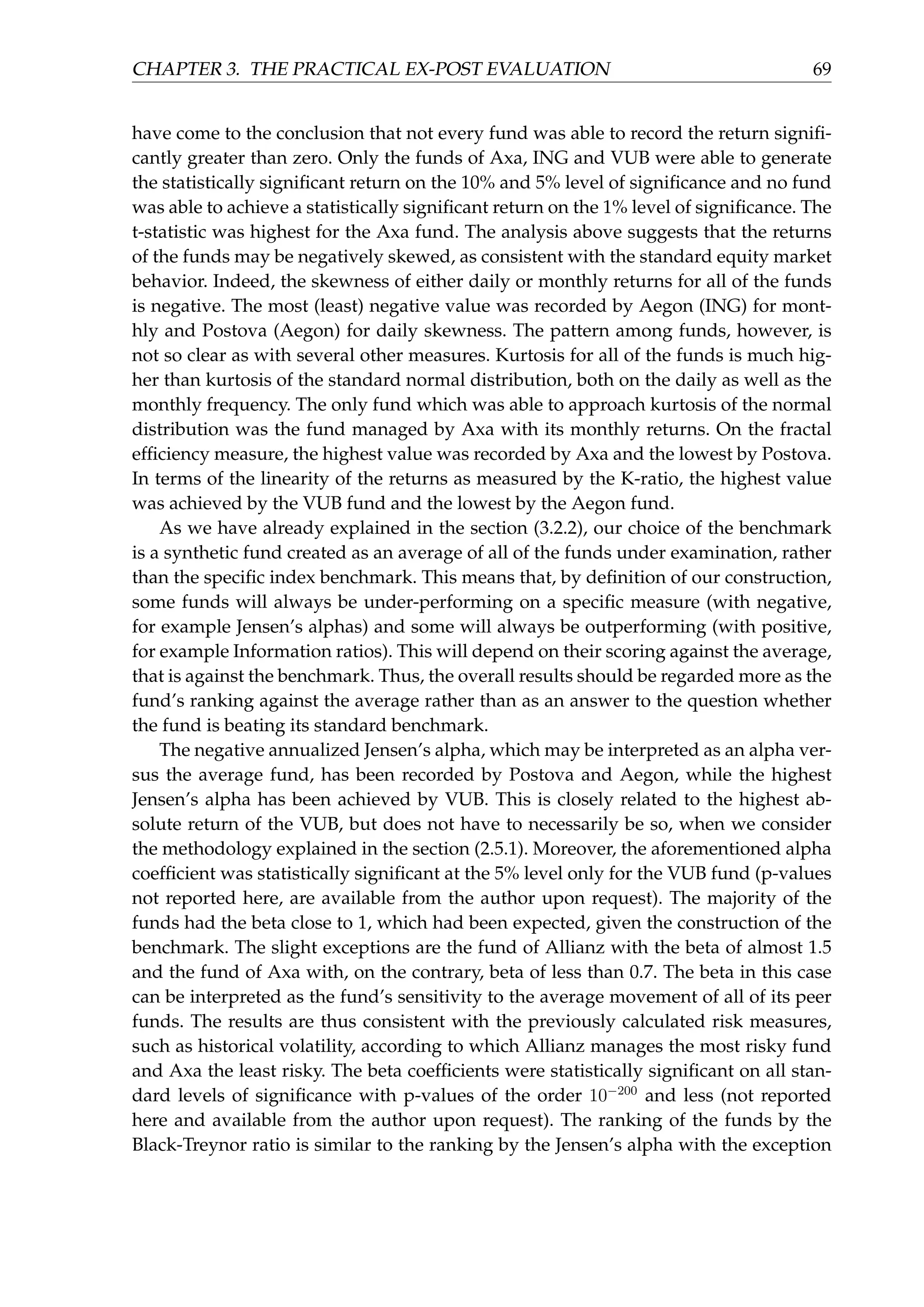CHAPTER 3. THE PRACTICAL EX-POST EVALUATION 69
have come to the conclusion that not every fund was able to record the return signiﬁ-
cantly greater than zero. Only the funds of Axa, ING and VUB were able to generate
the statistically signiﬁcant return on the 10% and 5% level of signiﬁcance and no fund
was able to achieve a statistically signiﬁcant return on the 1% level of signiﬁcance. The
t-statistic was highest for the Axa fund. The analysis above suggests that the returns
of the funds may be negatively skewed, as consistent with the standard equity market
behavior. Indeed, the skewness of either daily or monthly returns for all of the funds
is negative. The most (least) negative value was recorded by Aegon (ING) for mont-
hly and Postova (Aegon) for daily skewness. The pattern among funds, however, is
not so clear as with several other measures. Kurtosis for all of the funds is much hig-
her than kurtosis of the standard normal distribution, both on the daily as well as the
monthly frequency. The only fund which was able to approach kurtosis of the normal
distribution was the fund managed by Axa with its monthly returns. On the fractal
efﬁciency measure, the highest value was recorded by Axa and the lowest by Postova.
In terms of the linearity of the returns as measured by the K-ratio, the highest value
was achieved by the VUB fund and the lowest by the Aegon fund.
As we have already explained in the section (3.2.2), our choice of the benchmark
is a synthetic fund created as an average of all of the funds under examination, rather
than the speciﬁc index benchmark. This means that, by deﬁnition of our construction,
some funds will always be under-performing on a speciﬁc measure (with negative,
for example Jensen’s alphas) and some will always be outperforming (with positive,
for example Information ratios). This will depend on their scoring against the average,
that is against the benchmark. Thus, the overall results should be regarded more as the
fund’s ranking against the average rather than as an answer to the question whether
the fund is beating its standard benchmark.
The negative annualized Jensen’s alpha, which may be interpreted as an alpha ver-
sus the average fund, has been recorded by Postova and Aegon, while the highest
Jensen’s alpha has been achieved by VUB. This is closely related to the highest ab-
solute return of the VUB, but does not have to necessarily be so, when we consider
the methodology explained in the section (2.5.1). Moreover, the aforementioned alpha
coefﬁcient was statistically signiﬁcant at the 5% level only for the VUB fund (p-values
not reported here, are available from the author upon request). The majority of the
funds had the beta close to 1, which had been expected, given the construction of the
benchmark. The slight exceptions are the fund of Allianz with the beta of almost 1.5
and the fund of Axa with, on the contrary, beta of less than 0.7. The beta in this case
can be interpreted as the fund’s sensitivity to the average movement of all of its peer
funds. The results are thus consistent with the previously calculated risk measures,
such as historical volatility, according to which Allianz manages the most risky fund
and Axa the least risky. The beta coefﬁcients were statistically signiﬁcant on all stan-
dard levels of signiﬁcance with p-values of the order 10−200
and less (not reported
here and available from the author upon request). The ranking of the funds by the
Black-Treynor ratio is similar to the ranking by the Jensen’s alpha with the exception
 