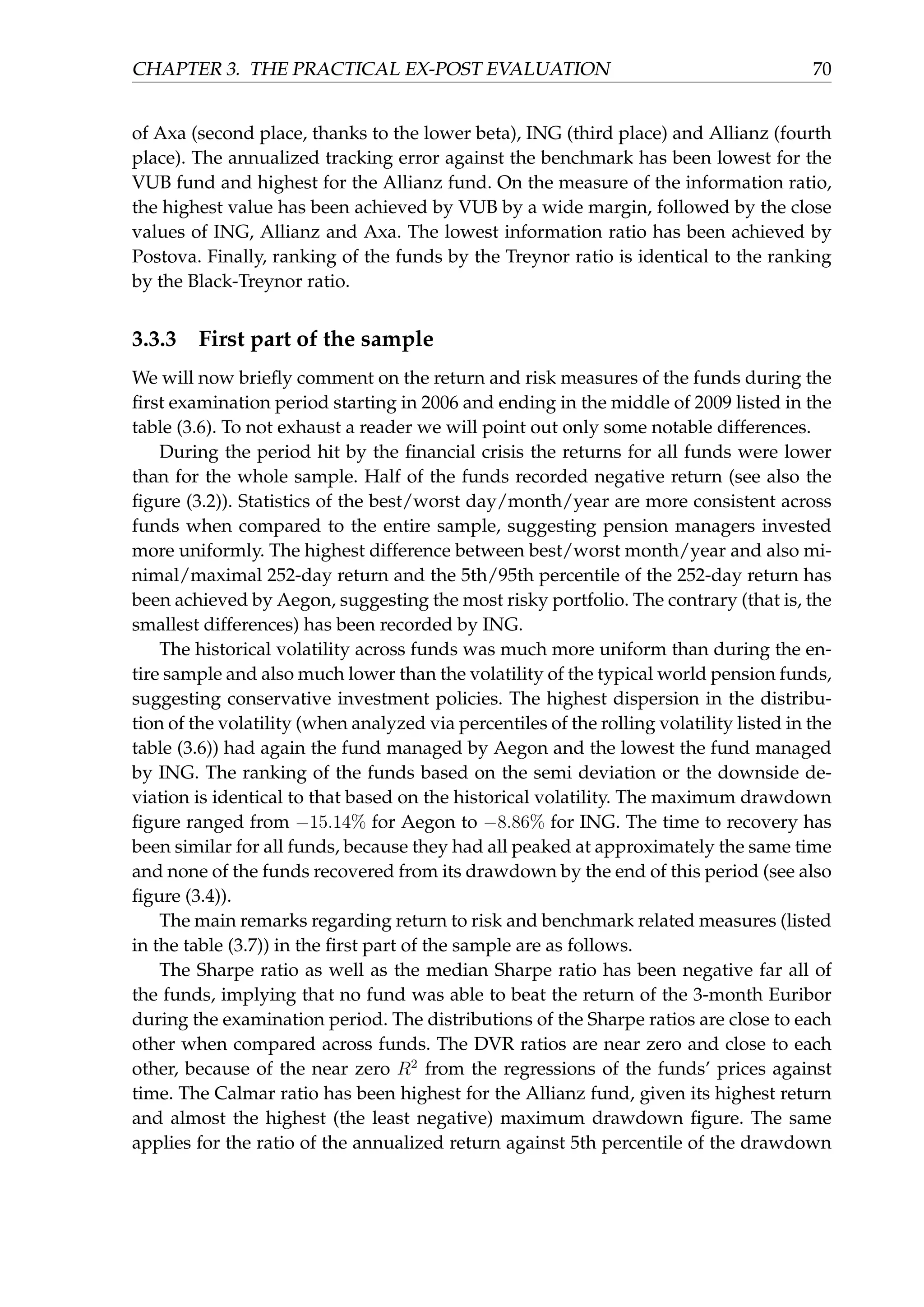 CHAPTER 3. THE PRACTICAL EX-POST EVALUATION 70
of Axa (second place, thanks to the lower beta), ING (third place) and Allianz (fourth
place). The annualized tracking error against the benchmark has been lowest for the
VUB fund and highest for the Allianz fund. On the measure of the information ratio,
the highest value has been achieved by VUB by a wide margin, followed by the close
values of ING, Allianz and Axa. The lowest information ratio has been achieved by
Postova. Finally, ranking of the funds by the Treynor ratio is identical to the ranking
by the Black-Treynor ratio.
3.3.3 First part of the sample
We will now brieﬂy comment on the return and risk measures of the funds during the
ﬁrst examination period starting in 2006 and ending in the middle of 2009 listed in the
table (3.6). To not exhaust a reader we will point out only some notable differences.
During the period hit by the ﬁnancial crisis the returns for all funds were lower
than for the whole sample. Half of the funds recorded negative return (see also the
ﬁgure (3.2)). Statistics of the best/worst day/month/year are more consistent across
funds when compared to the entire sample, suggesting pension managers invested
more uniformly. The highest difference between best/worst month/year and also mi-
nimal/maximal 252-day return and the 5th/95th percentile of the 252-day return has
been achieved by Aegon, suggesting the most risky portfolio. The contrary (that is, the
smallest differences) has been recorded by ING.
The historical volatility across funds was much more uniform than during the en-
tire sample and also much lower than the volatility of the typical world pension funds,
suggesting conservative investment policies. The highest dispersion in the distribu-
tion of the volatility (when analyzed via percentiles of the rolling volatility listed in the
table (3.6)) had again the fund managed by Aegon and the lowest the fund managed
by ING. The ranking of the funds based on the semi deviation or the downside de-
viation is identical to that based on the historical volatility. The maximum drawdown
ﬁgure ranged from −15.14% for Aegon to −8.86% for ING. The time to recovery has
been similar for all funds, because they had all peaked at approximately the same time
and none of the funds recovered from its drawdown by the end of this period (see also
ﬁgure (3.4)).
The main remarks regarding return to risk and benchmark related measures (listed
in the table (3.7)) in the ﬁrst part of the sample are as follows.
The Sharpe ratio as well as the median Sharpe ratio has been negative far all of
the funds, implying that no fund was able to beat the return of the 3-month Euribor
during the examination period. The distributions of the Sharpe ratios are close to each
other when compared across funds. The DVR ratios are near zero and close to each
other, because of the near zero R2
from the regressions of the funds’ prices against
time. The Calmar ratio has been highest for the Allianz fund, given its highest return
and almost the highest (the least negative) maximum drawdown ﬁgure. The same
applies for the ratio of the annualized return against 5th percentile of the drawdown
 