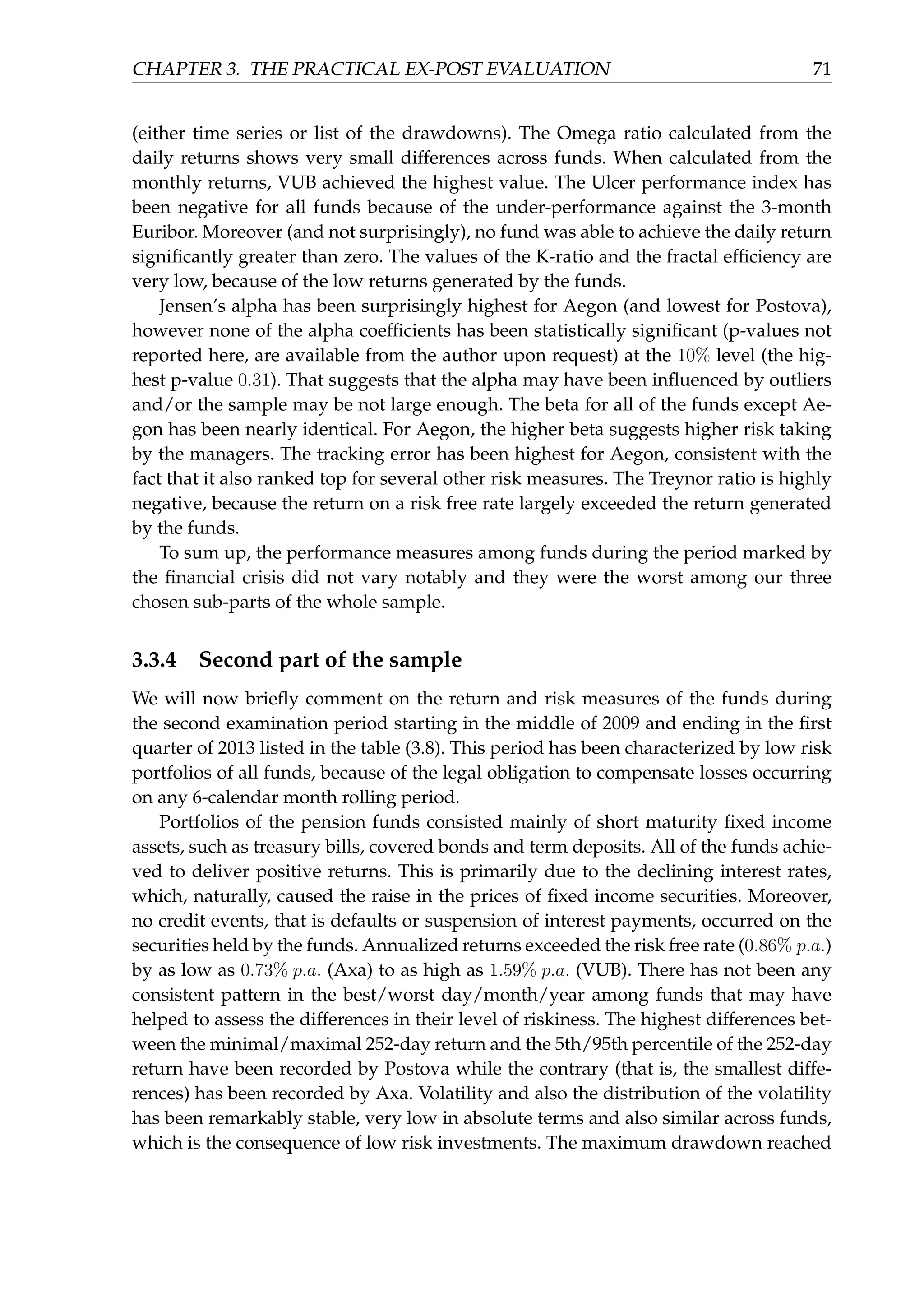 CHAPTER 3. THE PRACTICAL EX-POST EVALUATION 71
(either time series or list of the drawdowns). The Omega ratio calculated from the
daily returns shows very small differences across funds. When calculated from the
monthly returns, VUB achieved the highest value. The Ulcer performance index has
been negative for all funds because of the under-performance against the 3-month
Euribor. Moreover (and not surprisingly), no fund was able to achieve the daily return
signiﬁcantly greater than zero. The values of the K-ratio and the fractal efﬁciency are
very low, because of the low returns generated by the funds.
Jensen’s alpha has been surprisingly highest for Aegon (and lowest for Postova),
however none of the alpha coefﬁcients has been statistically signiﬁcant (p-values not
reported here, are available from the author upon request) at the 10% level (the hig-
hest p-value 0.31). That suggests that the alpha may have been inﬂuenced by outliers
and/or the sample may be not large enough. The beta for all of the funds except Ae-
gon has been nearly identical. For Aegon, the higher beta suggests higher risk taking
by the managers. The tracking error has been highest for Aegon, consistent with the
fact that it also ranked top for several other risk measures. The Treynor ratio is highly
negative, because the return on a risk free rate largely exceeded the return generated
by the funds.
To sum up, the performance measures among funds during the period marked by
the ﬁnancial crisis did not vary notably and they were the worst among our three
chosen sub-parts of the whole sample.
3.3.4 Second part of the sample
We will now brieﬂy comment on the return and risk measures of the funds during
the second examination period starting in the middle of 2009 and ending in the ﬁrst
quarter of 2013 listed in the table (3.8). This period has been characterized by low risk
portfolios of all funds, because of the legal obligation to compensate losses occurring
on any 6-calendar month rolling period.
Portfolios of the pension funds consisted mainly of short maturity ﬁxed income
assets, such as treasury bills, covered bonds and term deposits. All of the funds achie-
ved to deliver positive returns. This is primarily due to the declining interest rates,
which, naturally, caused the raise in the prices of ﬁxed income securities. Moreover,
no credit events, that is defaults or suspension of interest payments, occurred on the
securities held by the funds. Annualized returns exceeded the risk free rate (0.86% p.a.)
by as low as 0.73% p.a. (Axa) to as high as 1.59% p.a. (VUB). There has not been any
consistent pattern in the best/worst day/month/year among funds that may have
helped to assess the differences in their level of riskiness. The highest differences bet-
ween the minimal/maximal 252-day return and the 5th/95th percentile of the 252-day
return have been recorded by Postova while the contrary (that is, the smallest diffe-
rences) has been recorded by Axa. Volatility and also the distribution of the volatility
has been remarkably stable, very low in absolute terms and also similar across funds,
which is the consequence of low risk investments. The maximum drawdown reached
 