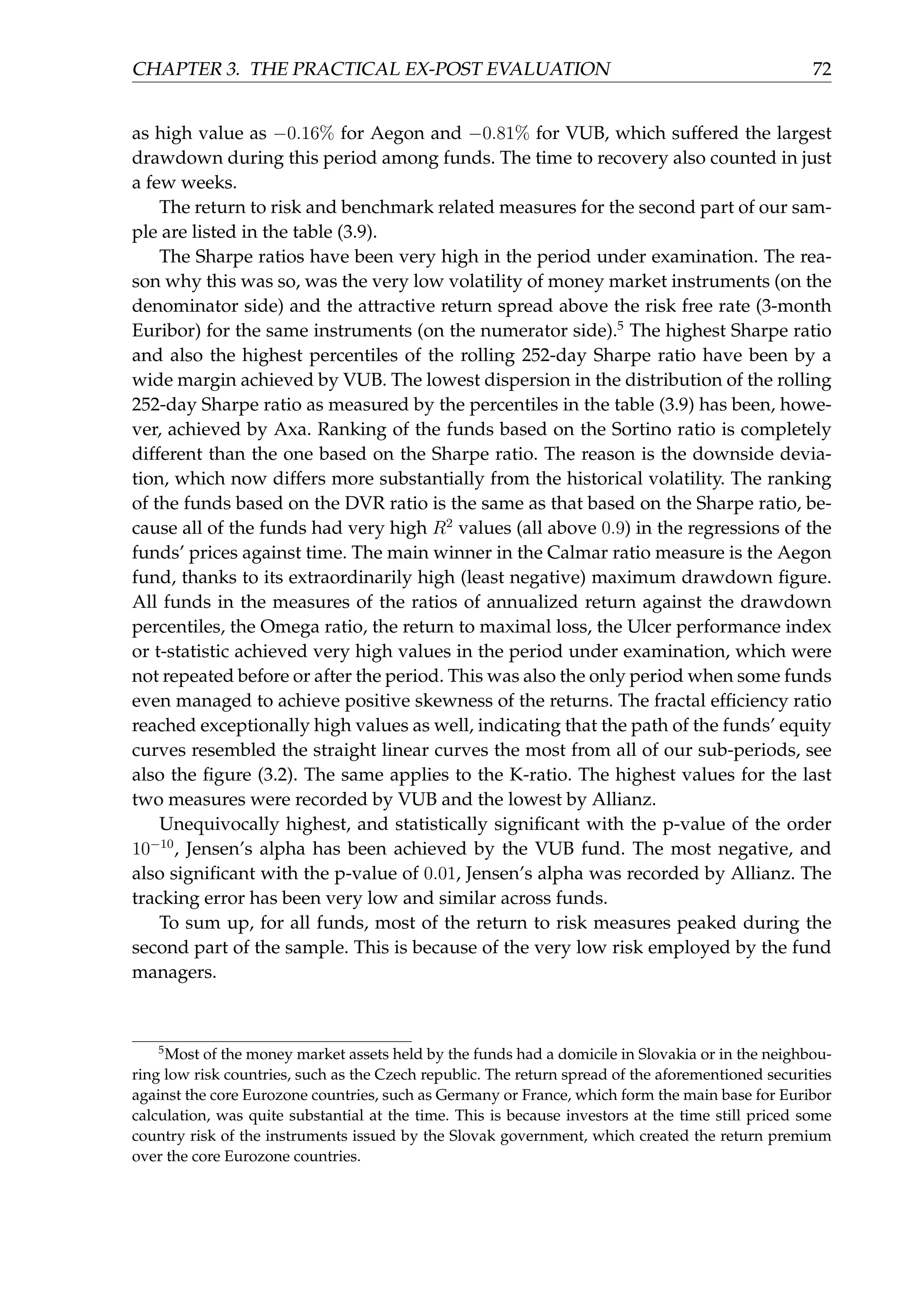 CHAPTER 3. THE PRACTICAL EX-POST EVALUATION 72
as high value as −0.16% for Aegon and −0.81% for VUB, which suffered the largest
drawdown during this period among funds. The time to recovery also counted in just
a few weeks.
The return to risk and benchmark related measures for the second part of our sam-
ple are listed in the table (3.9).
The Sharpe ratios have been very high in the period under examination. The rea-
son why this was so, was the very low volatility of money market instruments (on the
denominator side) and the attractive return spread above the risk free rate (3-month
Euribor) for the same instruments (on the numerator side).5
The highest Sharpe ratio
and also the highest percentiles of the rolling 252-day Sharpe ratio have been by a
wide margin achieved by VUB. The lowest dispersion in the distribution of the rolling
252-day Sharpe ratio as measured by the percentiles in the table (3.9) has been, howe-
ver, achieved by Axa. Ranking of the funds based on the Sortino ratio is completely
different than the one based on the Sharpe ratio. The reason is the downside devia-
tion, which now differs more substantially from the historical volatility. The ranking
of the funds based on the DVR ratio is the same as that based on the Sharpe ratio, be-
cause all of the funds had very high R2
values (all above 0.9) in the regressions of the
funds’ prices against time. The main winner in the Calmar ratio measure is the Aegon
fund, thanks to its extraordinarily high (least negative) maximum drawdown ﬁgure.
All funds in the measures of the ratios of annualized return against the drawdown
percentiles, the Omega ratio, the return to maximal loss, the Ulcer performance index
or t-statistic achieved very high values in the period under examination, which were
not repeated before or after the period. This was also the only period when some funds
even managed to achieve positive skewness of the returns. The fractal efﬁciency ratio
reached exceptionally high values as well, indicating that the path of the funds’ equity
curves resembled the straight linear curves the most from all of our sub-periods, see
also the ﬁgure (3.2). The same applies to the K-ratio. The highest values for the last
two measures were recorded by VUB and the lowest by Allianz.
Unequivocally highest, and statistically signiﬁcant with the p-value of the order
10−10
, Jensen’s alpha has been achieved by the VUB fund. The most negative, and
also signiﬁcant with the p-value of 0.01, Jensen’s alpha was recorded by Allianz. The
tracking error has been very low and similar across funds.
To sum up, for all funds, most of the return to risk measures peaked during the
second part of the sample. This is because of the very low risk employed by the fund
managers.
5
Most of the money market assets held by the funds had a domicile in Slovakia or in the neighbou-
ring low risk countries, such as the Czech republic. The return spread of the aforementioned securities
against the core Eurozone countries, such as Germany or France, which form the main base for Euribor
calculation, was quite substantial at the time. This is because investors at the time still priced some
country risk of the instruments issued by the Slovak government, which created the return premium
over the core Eurozone countries.
 