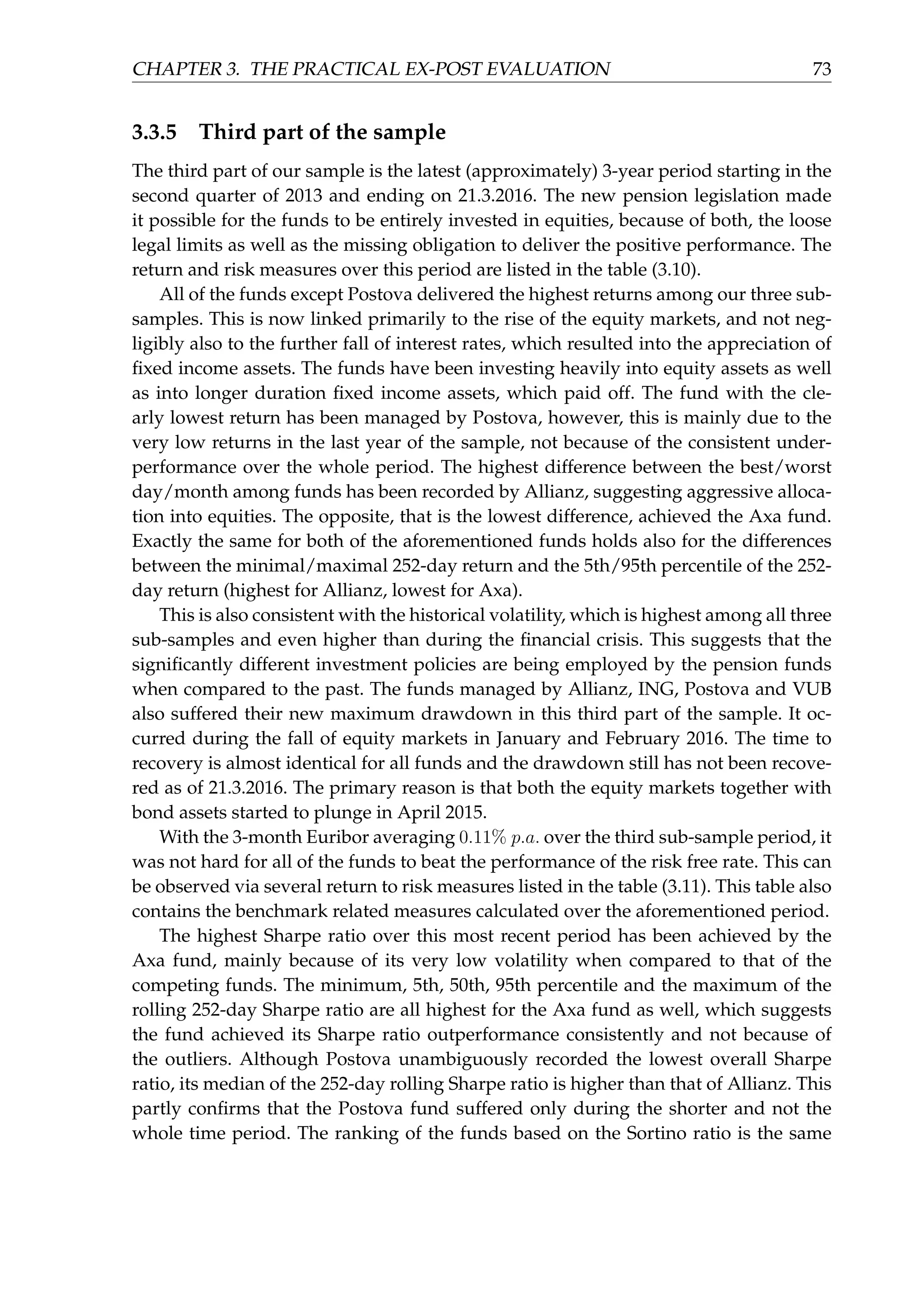 CHAPTER 3. THE PRACTICAL EX-POST EVALUATION 73
3.3.5 Third part of the sample
The third part of our sample is the latest (approximately) 3-year period starting in the
second quarter of 2013 and ending on 21.3.2016. The new pension legislation made
it possible for the funds to be entirely invested in equities, because of both, the loose
legal limits as well as the missing obligation to deliver the positive performance. The
return and risk measures over this period are listed in the table (3.10).
All of the funds except Postova delivered the highest returns among our three sub-
samples. This is now linked primarily to the rise of the equity markets, and not neg-
ligibly also to the further fall of interest rates, which resulted into the appreciation of
ﬁxed income assets. The funds have been investing heavily into equity assets as well
as into longer duration ﬁxed income assets, which paid off. The fund with the cle-
arly lowest return has been managed by Postova, however, this is mainly due to the
very low returns in the last year of the sample, not because of the consistent under-
performance over the whole period. The highest difference between the best/worst
day/month among funds has been recorded by Allianz, suggesting aggressive alloca-
tion into equities. The opposite, that is the lowest difference, achieved the Axa fund.
Exactly the same for both of the aforementioned funds holds also for the differences
between the minimal/maximal 252-day return and the 5th/95th percentile of the 252-
day return (highest for Allianz, lowest for Axa).
This is also consistent with the historical volatility, which is highest among all three
sub-samples and even higher than during the ﬁnancial crisis. This suggests that the
signiﬁcantly different investment policies are being employed by the pension funds
when compared to the past. The funds managed by Allianz, ING, Postova and VUB
also suffered their new maximum drawdown in this third part of the sample. It oc-
curred during the fall of equity markets in January and February 2016. The time to
recovery is almost identical for all funds and the drawdown still has not been recove-
red as of 21.3.2016. The primary reason is that both the equity markets together with
bond assets started to plunge in April 2015.
With the 3-month Euribor averaging 0.11% p.a. over the third sub-sample period, it
was not hard for all of the funds to beat the performance of the risk free rate. This can
be observed via several return to risk measures listed in the table (3.11). This table also
contains the benchmark related measures calculated over the aforementioned period.
The highest Sharpe ratio over this most recent period has been achieved by the
Axa fund, mainly because of its very low volatility when compared to that of the
competing funds. The minimum, 5th, 50th, 95th percentile and the maximum of the
rolling 252-day Sharpe ratio are all highest for the Axa fund as well, which suggests
the fund achieved its Sharpe ratio outperformance consistently and not because of
the outliers. Although Postova unambiguously recorded the lowest overall Sharpe
ratio, its median of the 252-day rolling Sharpe ratio is higher than that of Allianz. This
partly conﬁrms that the Postova fund suffered only during the shorter and not the
whole time period. The ranking of the funds based on the Sortino ratio is the same
 
