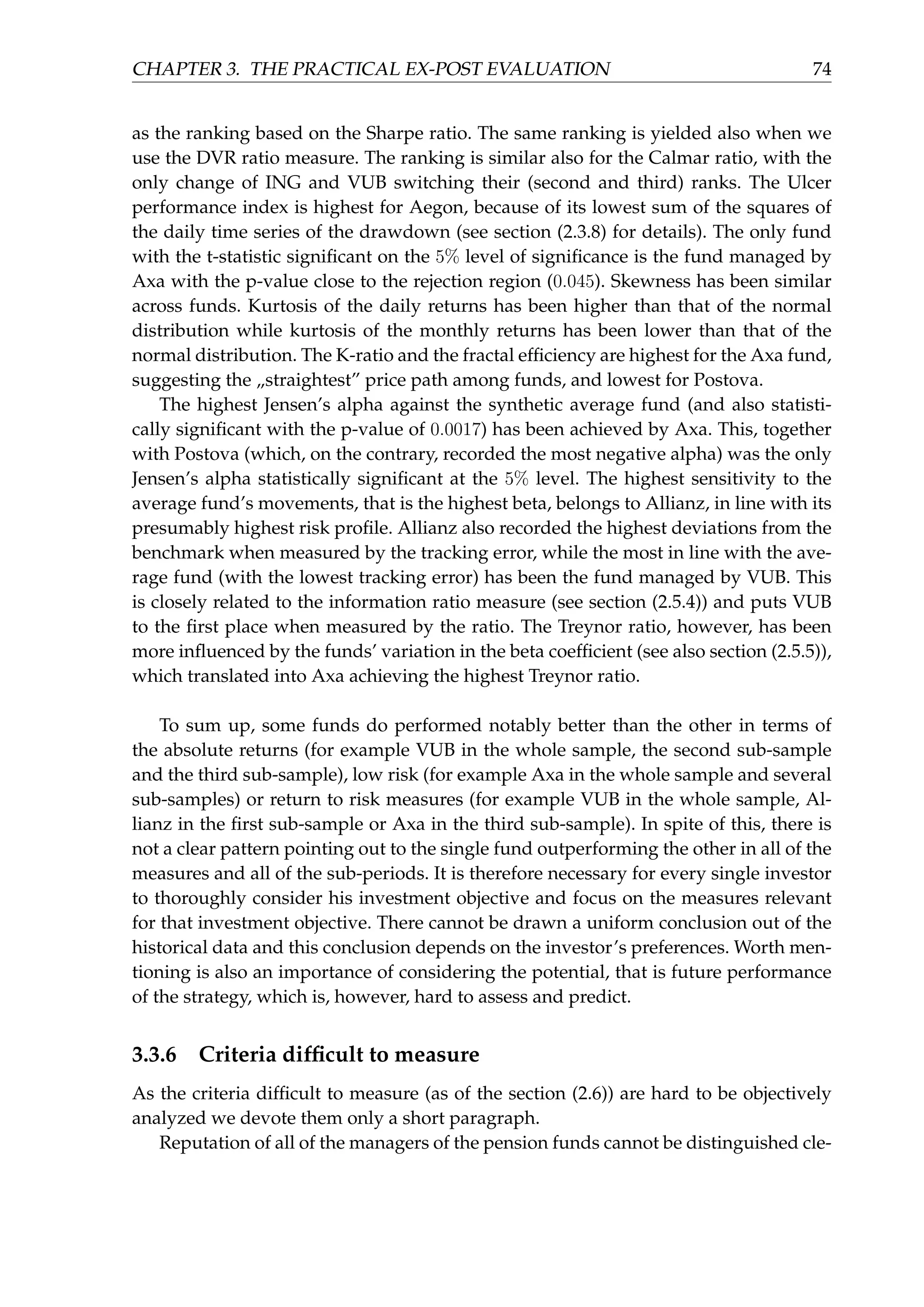 CHAPTER 3. THE PRACTICAL EX-POST EVALUATION 74
as the ranking based on the Sharpe ratio. The same ranking is yielded also when we
use the DVR ratio measure. The ranking is similar also for the Calmar ratio, with the
only change of ING and VUB switching their (second and third) ranks. The Ulcer
performance index is highest for Aegon, because of its lowest sum of the squares of
the daily time series of the drawdown (see section (2.3.8) for details). The only fund
with the t-statistic signiﬁcant on the 5% level of signiﬁcance is the fund managed by
Axa with the p-value close to the rejection region (0.045). Skewness has been similar
across funds. Kurtosis of the daily returns has been higher than that of the normal
distribution while kurtosis of the monthly returns has been lower than that of the
normal distribution. The K-ratio and the fractal efﬁciency are highest for the Axa fund,
suggesting the „straightest” price path among funds, and lowest for Postova.
The highest Jensen’s alpha against the synthetic average fund (and also statisti-
cally signiﬁcant with the p-value of 0.0017) has been achieved by Axa. This, together
with Postova (which, on the contrary, recorded the most negative alpha) was the only
Jensen’s alpha statistically signiﬁcant at the 5% level. The highest sensitivity to the
average fund’s movements, that is the highest beta, belongs to Allianz, in line with its
presumably highest risk proﬁle. Allianz also recorded the highest deviations from the
benchmark when measured by the tracking error, while the most in line with the ave-
rage fund (with the lowest tracking error) has been the fund managed by VUB. This
is closely related to the information ratio measure (see section (2.5.4)) and puts VUB
to the ﬁrst place when measured by the ratio. The Treynor ratio, however, has been
more inﬂuenced by the funds’ variation in the beta coefﬁcient (see also section (2.5.5)),
which translated into Axa achieving the highest Treynor ratio.
To sum up, some funds do performed notably better than the other in terms of
the absolute returns (for example VUB in the whole sample, the second sub-sample
and the third sub-sample), low risk (for example Axa in the whole sample and several
sub-samples) or return to risk measures (for example VUB in the whole sample, Al-
lianz in the ﬁrst sub-sample or Axa in the third sub-sample). In spite of this, there is
not a clear pattern pointing out to the single fund outperforming the other in all of the
measures and all of the sub-periods. It is therefore necessary for every single investor
to thoroughly consider his investment objective and focus on the measures relevant
for that investment objective. There cannot be drawn a uniform conclusion out of the
historical data and this conclusion depends on the investor’s preferences. Worth men-
tioning is also an importance of considering the potential, that is future performance
of the strategy, which is, however, hard to assess and predict.
3.3.6 Criteria difﬁcult to measure
As the criteria difﬁcult to measure (as of the section (2.6)) are hard to be objectively
analyzed we devote them only a short paragraph.
Reputation of all of the managers of the pension funds cannot be distinguished cle-
 