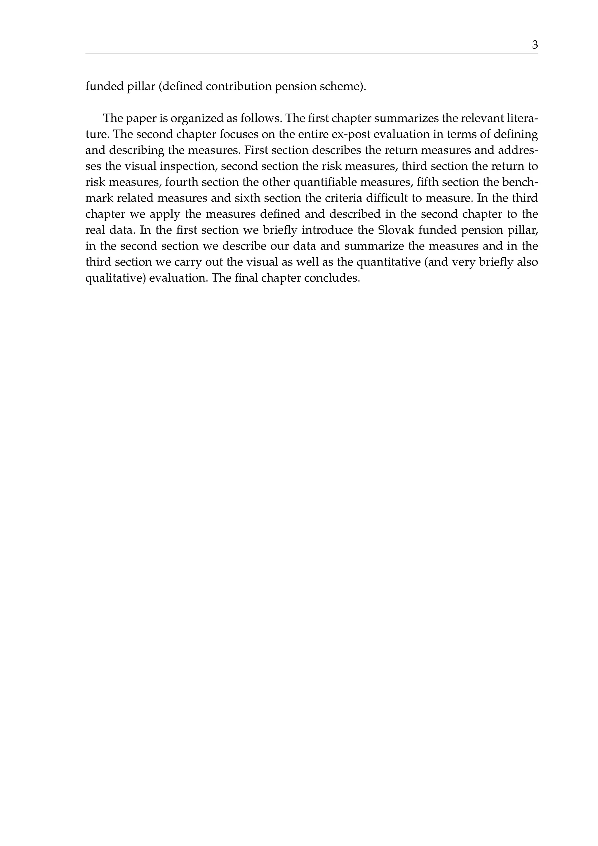 3
funded pillar (deﬁned contribution pension scheme).
The paper is organized as follows. The ﬁrst chapter summarizes the relevant litera-
ture. The second chapter focuses on the entire ex-post evaluation in terms of deﬁning
and describing the measures. First section describes the return measures and addres-
ses the visual inspection, second section the risk measures, third section the return to
risk measures, fourth section the other quantiﬁable measures, ﬁfth section the bench-
mark related measures and sixth section the criteria difﬁcult to measure. In the third
chapter we apply the measures deﬁned and described in the second chapter to the
real data. In the ﬁrst section we brieﬂy introduce the Slovak funded pension pillar,
in the second section we describe our data and summarize the measures and in the
third section we carry out the visual as well as the quantitative (and very brieﬂy also
qualitative) evaluation. The ﬁnal chapter concludes.
 