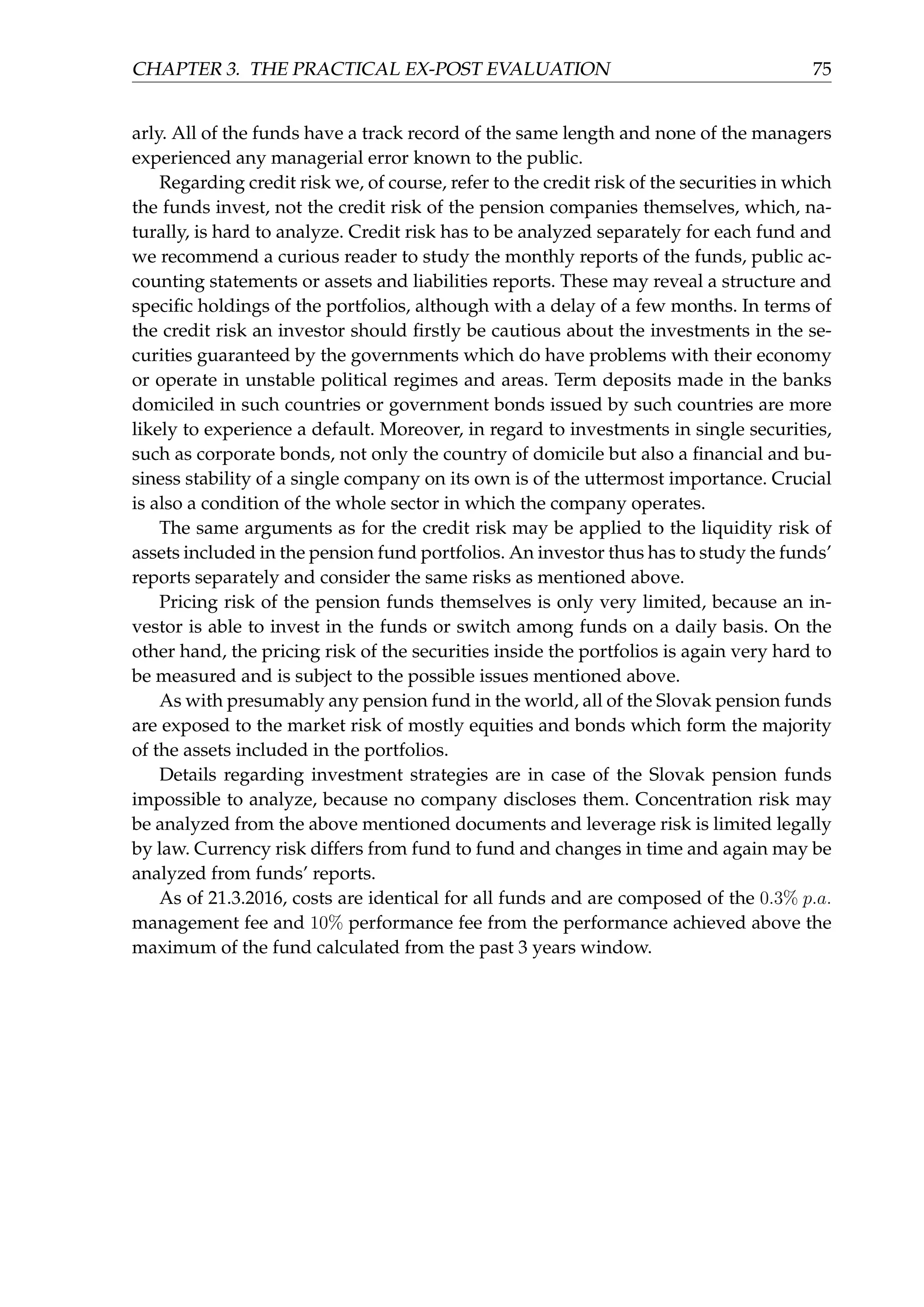 CHAPTER 3. THE PRACTICAL EX-POST EVALUATION 75
arly. All of the funds have a track record of the same length and none of the managers
experienced any managerial error known to the public.
Regarding credit risk we, of course, refer to the credit risk of the securities in which
the funds invest, not the credit risk of the pension companies themselves, which, na-
turally, is hard to analyze. Credit risk has to be analyzed separately for each fund and
we recommend a curious reader to study the monthly reports of the funds, public ac-
counting statements or assets and liabilities reports. These may reveal a structure and
speciﬁc holdings of the portfolios, although with a delay of a few months. In terms of
the credit risk an investor should ﬁrstly be cautious about the investments in the se-
curities guaranteed by the governments which do have problems with their economy
or operate in unstable political regimes and areas. Term deposits made in the banks
domiciled in such countries or government bonds issued by such countries are more
likely to experience a default. Moreover, in regard to investments in single securities,
such as corporate bonds, not only the country of domicile but also a ﬁnancial and bu-
siness stability of a single company on its own is of the uttermost importance. Crucial
is also a condition of the whole sector in which the company operates.
The same arguments as for the credit risk may be applied to the liquidity risk of
assets included in the pension fund portfolios. An investor thus has to study the funds’
reports separately and consider the same risks as mentioned above.
Pricing risk of the pension funds themselves is only very limited, because an in-
vestor is able to invest in the funds or switch among funds on a daily basis. On the
other hand, the pricing risk of the securities inside the portfolios is again very hard to
be measured and is subject to the possible issues mentioned above.
As with presumably any pension fund in the world, all of the Slovak pension funds
are exposed to the market risk of mostly equities and bonds which form the majority
of the assets included in the portfolios.
Details regarding investment strategies are in case of the Slovak pension funds
impossible to analyze, because no company discloses them. Concentration risk may
be analyzed from the above mentioned documents and leverage risk is limited legally
by law. Currency risk differs from fund to fund and changes in time and again may be
analyzed from funds’ reports.
As of 21.3.2016, costs are identical for all funds and are composed of the 0.3% p.a.
management fee and 10% performance fee from the performance achieved above the
maximum of the fund calculated from the past 3 years window.
 
