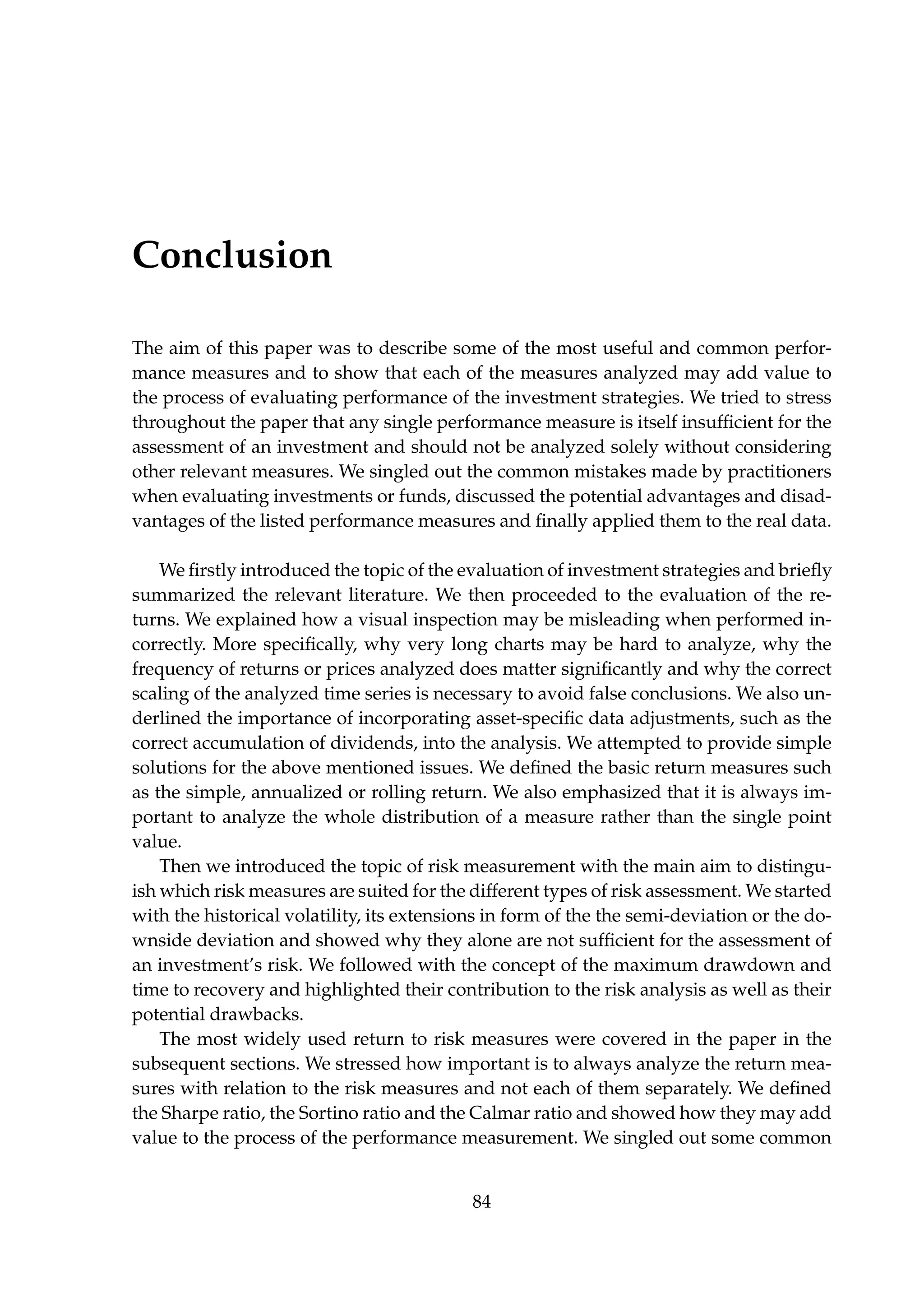 Conclusion
The aim of this paper was to describe some of the most useful and common perfor-
mance measures and to show that each of the measures analyzed may add value to
the process of evaluating performance of the investment strategies. We tried to stress
throughout the paper that any single performance measure is itself insufﬁcient for the
assessment of an investment and should not be analyzed solely without considering
other relevant measures. We singled out the common mistakes made by practitioners
when evaluating investments or funds, discussed the potential advantages and disad-
vantages of the listed performance measures and ﬁnally applied them to the real data.
We ﬁrstly introduced the topic of the evaluation of investment strategies and brieﬂy
summarized the relevant literature. We then proceeded to the evaluation of the re-
turns. We explained how a visual inspection may be misleading when performed in-
correctly. More speciﬁcally, why very long charts may be hard to analyze, why the
frequency of returns or prices analyzed does matter signiﬁcantly and why the correct
scaling of the analyzed time series is necessary to avoid false conclusions. We also un-
derlined the importance of incorporating asset-speciﬁc data adjustments, such as the
correct accumulation of dividends, into the analysis. We attempted to provide simple
solutions for the above mentioned issues. We deﬁned the basic return measures such
as the simple, annualized or rolling return. We also emphasized that it is always im-
portant to analyze the whole distribution of a measure rather than the single point
value.
Then we introduced the topic of risk measurement with the main aim to distingu-
ish which risk measures are suited for the different types of risk assessment. We started
with the historical volatility, its extensions in form of the the semi-deviation or the do-
wnside deviation and showed why they alone are not sufﬁcient for the assessment of
an investment’s risk. We followed with the concept of the maximum drawdown and
time to recovery and highlighted their contribution to the risk analysis as well as their
potential drawbacks.
The most widely used return to risk measures were covered in the paper in the
subsequent sections. We stressed how important is to always analyze the return mea-
sures with relation to the risk measures and not each of them separately. We deﬁned
the Sharpe ratio, the Sortino ratio and the Calmar ratio and showed how they may add
value to the process of the performance measurement. We singled out some common
84
 