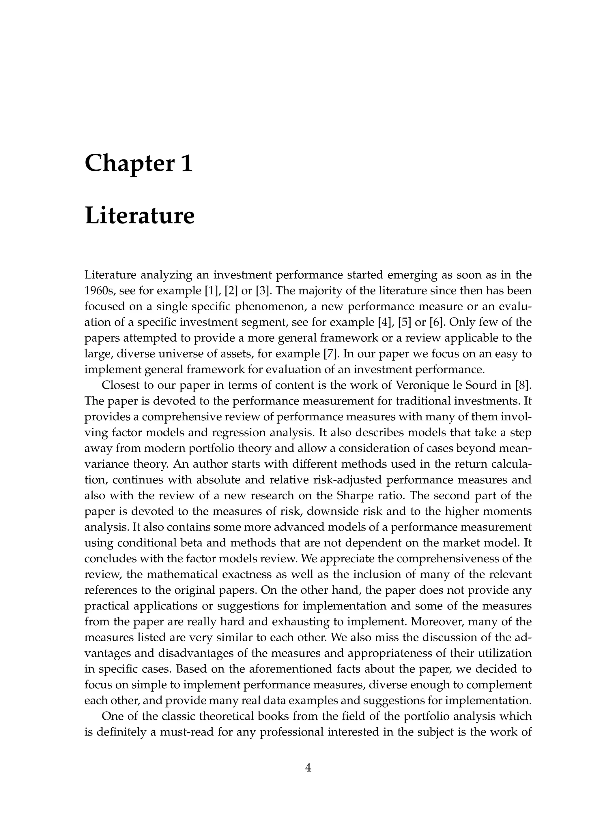 Chapter 1
Literature
Literature analyzing an investment performance started emerging as soon as in the
1960s, see for example [1], [2] or [3]. The majority of the literature since then has been
focused on a single speciﬁc phenomenon, a new performance measure or an evalu-
ation of a speciﬁc investment segment, see for example [4], [5] or [6]. Only few of the
papers attempted to provide a more general framework or a review applicable to the
large, diverse universe of assets, for example [7]. In our paper we focus on an easy to
implement general framework for evaluation of an investment performance.
Closest to our paper in terms of content is the work of Veronique le Sourd in [8].
The paper is devoted to the performance measurement for traditional investments. It
provides a comprehensive review of performance measures with many of them invol-
ving factor models and regression analysis. It also describes models that take a step
away from modern portfolio theory and allow a consideration of cases beyond mean-
variance theory. An author starts with different methods used in the return calcula-
tion, continues with absolute and relative risk-adjusted performance measures and
also with the review of a new research on the Sharpe ratio. The second part of the
paper is devoted to the measures of risk, downside risk and to the higher moments
analysis. It also contains some more advanced models of a performance measurement
using conditional beta and methods that are not dependent on the market model. It
concludes with the factor models review. We appreciate the comprehensiveness of the
review, the mathematical exactness as well as the inclusion of many of the relevant
references to the original papers. On the other hand, the paper does not provide any
practical applications or suggestions for implementation and some of the measures
from the paper are really hard and exhausting to implement. Moreover, many of the
measures listed are very similar to each other. We also miss the discussion of the ad-
vantages and disadvantages of the measures and appropriateness of their utilization
in speciﬁc cases. Based on the aforementioned facts about the paper, we decided to
focus on simple to implement performance measures, diverse enough to complement
each other, and provide many real data examples and suggestions for implementation.
One of the classic theoretical books from the ﬁeld of the portfolio analysis which
is deﬁnitely a must-read for any professional interested in the subject is the work of
4
 