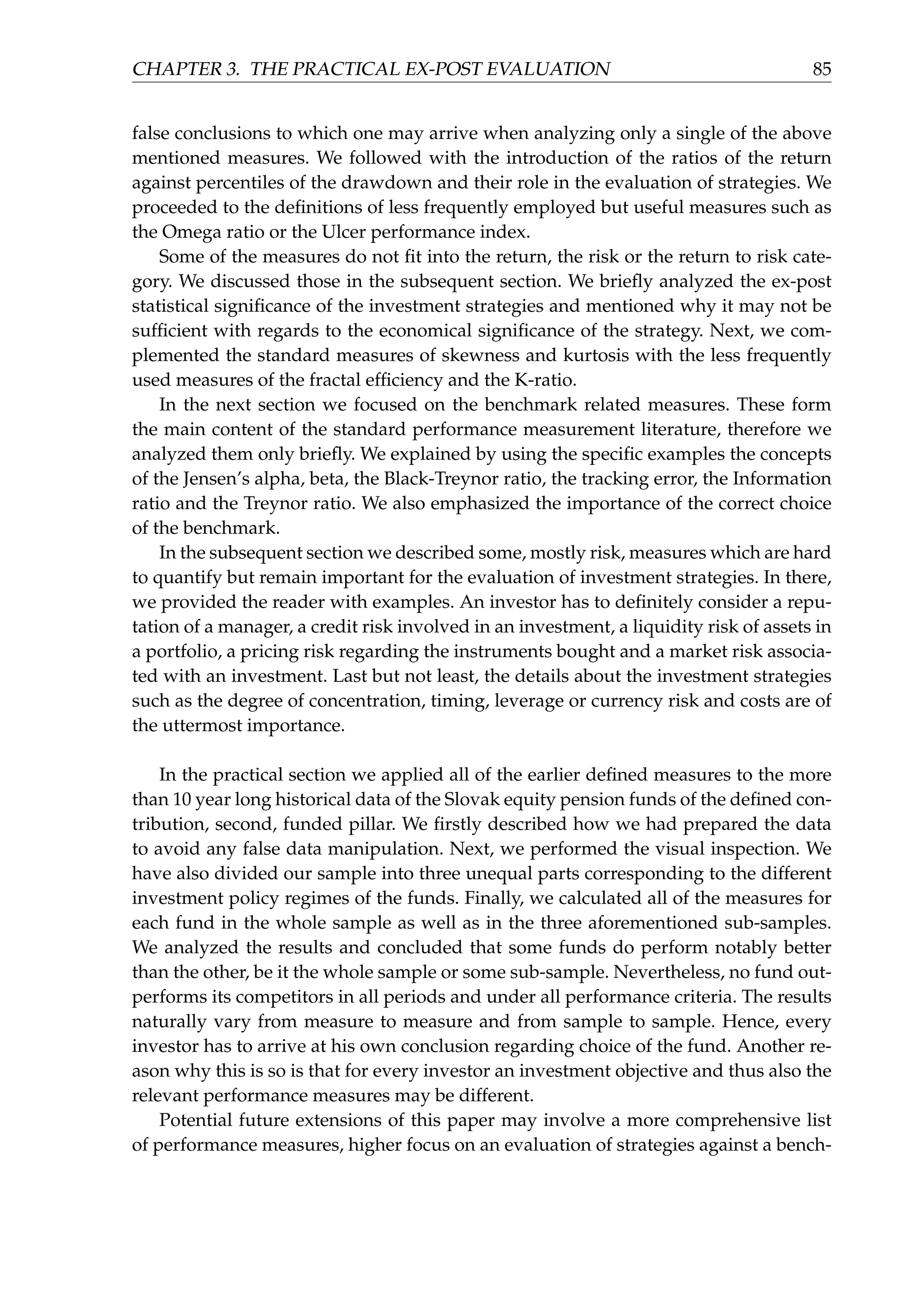 CHAPTER 3. THE PRACTICAL EX-POST EVALUATION 85
false conclusions to which one may arrive when analyzing only a single of the above
mentioned measures. We followed with the introduction of the ratios of the return
against percentiles of the drawdown and their role in the evaluation of strategies. We
proceeded to the deﬁnitions of less frequently employed but useful measures such as
the Omega ratio or the Ulcer performance index.
Some of the measures do not ﬁt into the return, the risk or the return to risk cate-
gory. We discussed those in the subsequent section. We brieﬂy analyzed the ex-post
statistical signiﬁcance of the investment strategies and mentioned why it may not be
sufﬁcient with regards to the economical signiﬁcance of the strategy. Next, we com-
plemented the standard measures of skewness and kurtosis with the less frequently
used measures of the fractal efﬁciency and the K-ratio.
In the next section we focused on the benchmark related measures. These form
the main content of the standard performance measurement literature, therefore we
analyzed them only brieﬂy. We explained by using the speciﬁc examples the concepts
of the Jensen’s alpha, beta, the Black-Treynor ratio, the tracking error, the Information
ratio and the Treynor ratio. We also emphasized the importance of the correct choice
of the benchmark.
In the subsequent section we described some, mostly risk, measures which are hard
to quantify but remain important for the evaluation of investment strategies. In there,
we provided the reader with examples. An investor has to deﬁnitely consider a repu-
tation of a manager, a credit risk involved in an investment, a liquidity risk of assets in
a portfolio, a pricing risk regarding the instruments bought and a market risk associa-
ted with an investment. Last but not least, the details about the investment strategies
such as the degree of concentration, timing, leverage or currency risk and costs are of
the uttermost importance.
In the practical section we applied all of the earlier deﬁned measures to the more
than 10 year long historical data of the Slovak equity pension funds of the deﬁned con-
tribution, second, funded pillar. We ﬁrstly described how we had prepared the data
to avoid any false data manipulation. Next, we performed the visual inspection. We
have also divided our sample into three unequal parts corresponding to the different
investment policy regimes of the funds. Finally, we calculated all of the measures for
each fund in the whole sample as well as in the three aforementioned sub-samples.
We analyzed the results and concluded that some funds do perform notably better
than the other, be it the whole sample or some sub-sample. Nevertheless, no fund out-
performs its competitors in all periods and under all performance criteria. The results
naturally vary from measure to measure and from sample to sample. Hence, every
investor has to arrive at his own conclusion regarding choice of the fund. Another re-
ason why this is so is that for every investor an investment objective and thus also the
relevant performance measures may be different.
Potential future extensions of this paper may involve a more comprehensive list
of performance measures, higher focus on an evaluation of strategies against a bench-
 