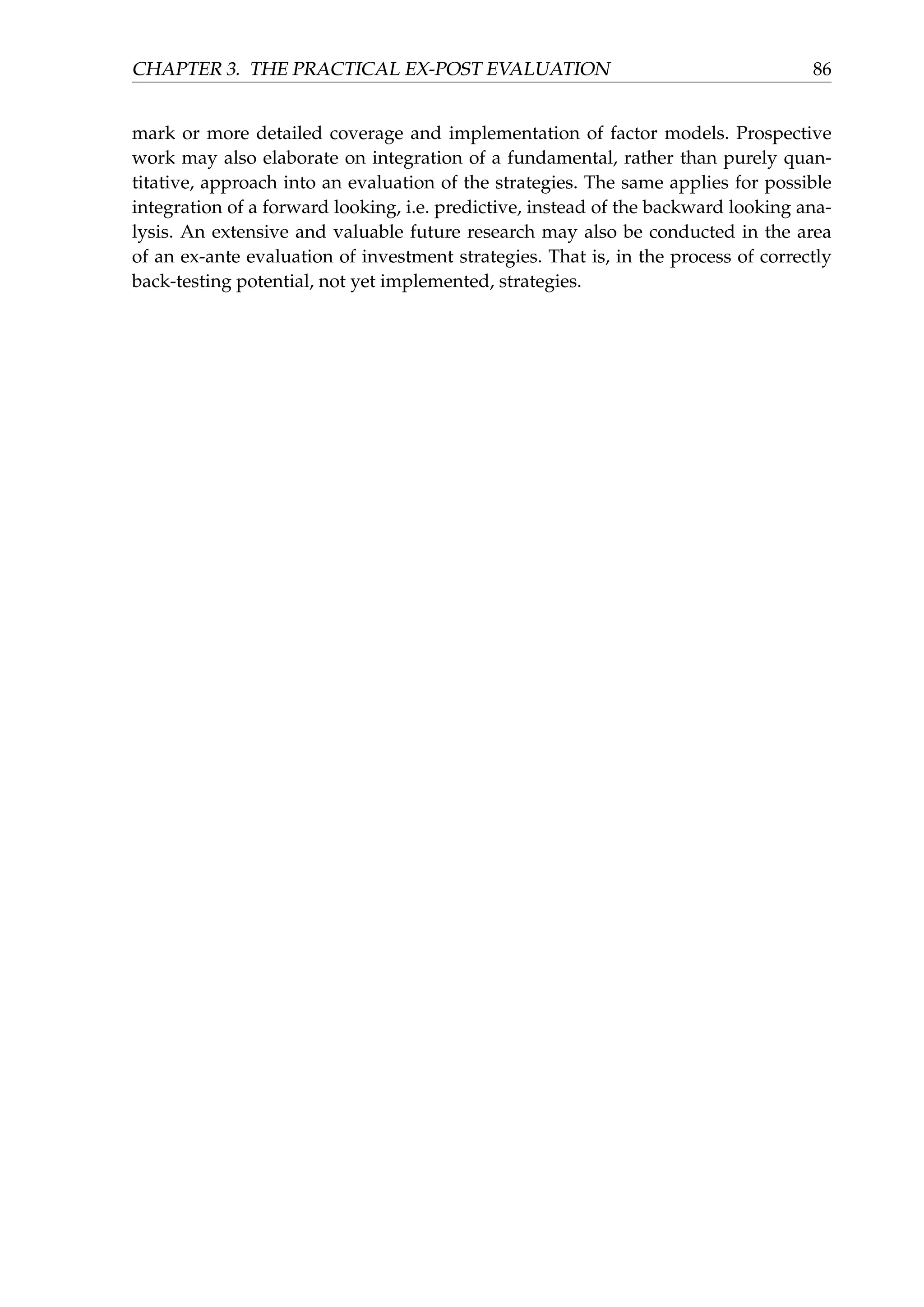 CHAPTER 3. THE PRACTICAL EX-POST EVALUATION 86
mark or more detailed coverage and implementation of factor models. Prospective
work may also elaborate on integration of a fundamental, rather than purely quan-
titative, approach into an evaluation of the strategies. The same applies for possible
integration of a forward looking, i.e. predictive, instead of the backward looking ana-
lysis. An extensive and valuable future research may also be conducted in the area
of an ex-ante evaluation of investment strategies. That is, in the process of correctly
back-testing potential, not yet implemented, strategies.
 