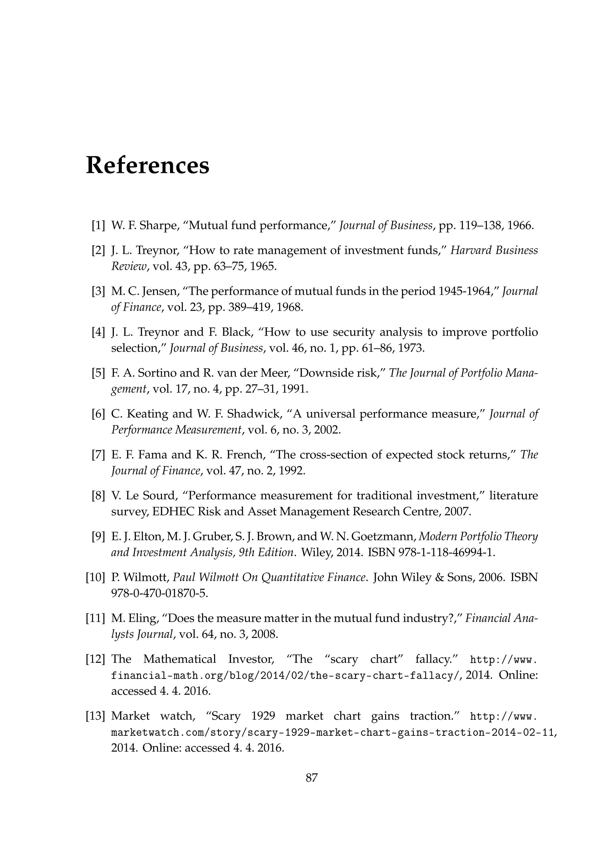 References
[1] W. F. Sharpe, “Mutual fund performance,” Journal of Business, pp. 119–138, 1966.
[2] J. L. Treynor, “How to rate management of investment funds,” Harvard Business
Review, vol. 43, pp. 63–75, 1965.
[3] M. C. Jensen, “The performance of mutual funds in the period 1945-1964,” Journal
of Finance, vol. 23, pp. 389–419, 1968.
[4] J. L. Treynor and F. Black, “How to use security analysis to improve portfolio
selection,” Journal of Business, vol. 46, no. 1, pp. 61–86, 1973.
[5] F. A. Sortino and R. van der Meer, “Downside risk,” The Journal of Portfolio Mana-
gement, vol. 17, no. 4, pp. 27–31, 1991.
[6] C. Keating and W. F. Shadwick, “A universal performance measure,” Journal of
Performance Measurement, vol. 6, no. 3, 2002.
[7] E. F. Fama and K. R. French, “The cross-section of expected stock returns,” The
Journal of Finance, vol. 47, no. 2, 1992.
[8] V. Le Sourd, “Performance measurement for traditional investment,” literature
survey, EDHEC Risk and Asset Management Research Centre, 2007.
[9] E. J. Elton, M. J. Gruber, S. J. Brown, and W. N. Goetzmann, Modern Portfolio Theory
and Investment Analysis, 9th Edition. Wiley, 2014. ISBN 978-1-118-46994-1.
[10] P. Wilmott, Paul Wilmott On Quantitative Finance. John Wiley & Sons, 2006. ISBN
978-0-470-01870-5.
[11] M. Eling, “Does the measure matter in the mutual fund industry?,” Financial Ana-
lysts Journal, vol. 64, no. 3, 2008.
[12] The Mathematical Investor, “The “scary chart” fallacy.” http://www.
financial-math.org/blog/2014/02/the-scary-chart-fallacy/, 2014. Online:
accessed 4. 4. 2016.
[13] Market watch, “Scary 1929 market chart gains traction.” http://www.
marketwatch.com/story/scary-1929-market-chart-gains-traction-2014-02-11,
2014. Online: accessed 4. 4. 2016.
87
 