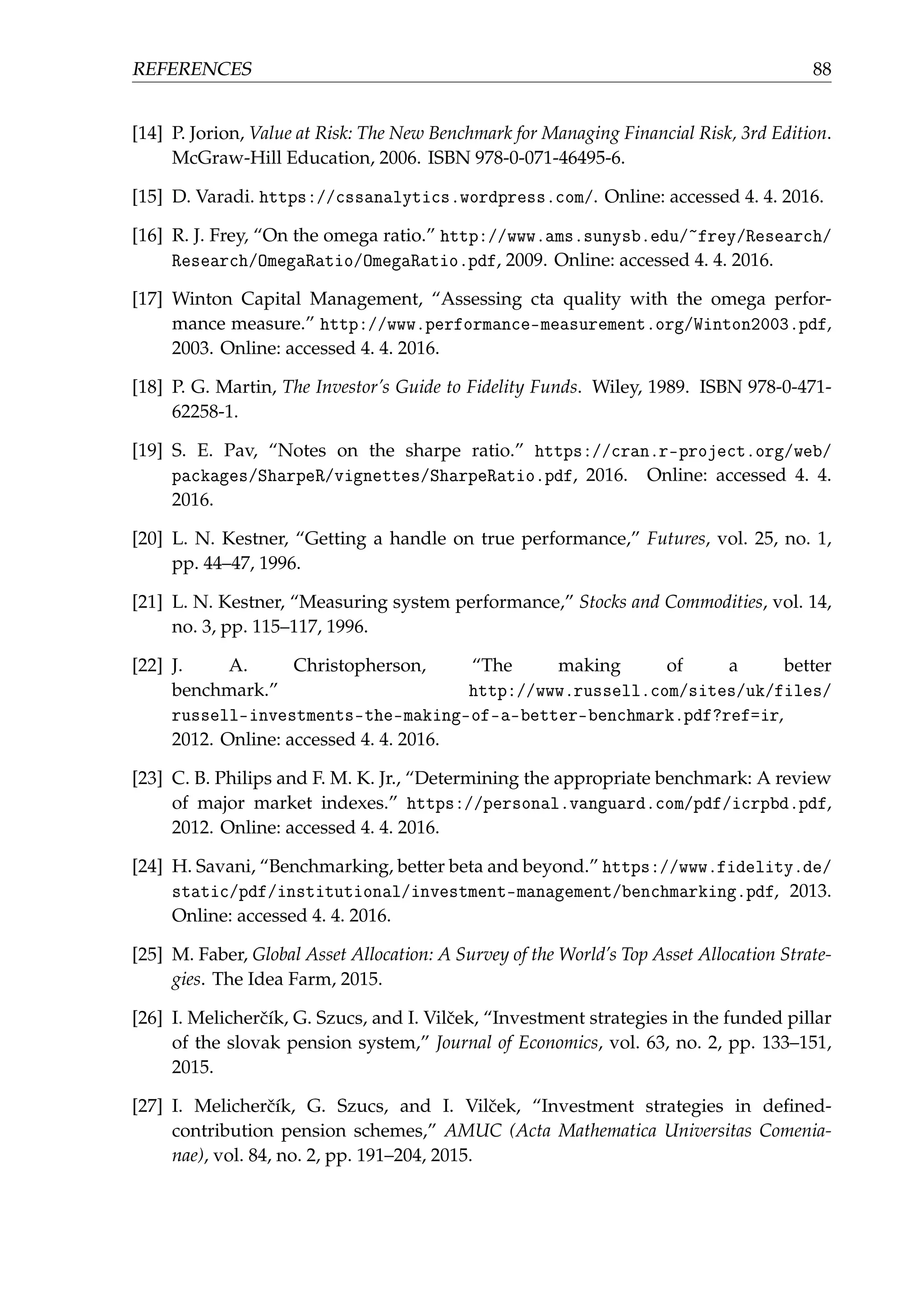 REFERENCES 88
[14] P. Jorion, Value at Risk: The New Benchmark for Managing Financial Risk, 3rd Edition.
McGraw-Hill Education, 2006. ISBN 978-0-071-46495-6.
[15] D. Varadi. https://cssanalytics.wordpress.com/. Online: accessed 4. 4. 2016.
[16] R. J. Frey, “On the omega ratio.” http://www.ams.sunysb.edu/~frey/Research/
Research/OmegaRatio/OmegaRatio.pdf, 2009. Online: accessed 4. 4. 2016.
[17] Winton Capital Management, “Assessing cta quality with the omega perfor-
mance measure.” http://www.performance-measurement.org/Winton2003.pdf,
2003. Online: accessed 4. 4. 2016.
[18] P. G. Martin, The Investor’s Guide to Fidelity Funds. Wiley, 1989. ISBN 978-0-471-
62258-1.
[19] S. E. Pav, “Notes on the sharpe ratio.” https://cran.r-project.org/web/
packages/SharpeR/vignettes/SharpeRatio.pdf, 2016. Online: accessed 4. 4.
2016.
[20] L. N. Kestner, “Getting a handle on true performance,” Futures, vol. 25, no. 1,
pp. 44–47, 1996.
[21] L. N. Kestner, “Measuring system performance,” Stocks and Commodities, vol. 14,
no. 3, pp. 115–117, 1996.
[22] J. A. Christopherson, “The making of a better
benchmark.” http://www.russell.com/sites/uk/files/
russell-investments-the-making-of-a-better-benchmark.pdf?ref=ir,
2012. Online: accessed 4. 4. 2016.
[23] C. B. Philips and F. M. K. Jr., “Determining the appropriate benchmark: A review
of major market indexes.” https://personal.vanguard.com/pdf/icrpbd.pdf,
2012. Online: accessed 4. 4. 2016.
[24] H. Savani, “Benchmarking, better beta and beyond.” https://www.fidelity.de/
static/pdf/institutional/investment-management/benchmarking.pdf, 2013.
Online: accessed 4. 4. 2016.
[25] M. Faber, Global Asset Allocation: A Survey of the World’s Top Asset Allocation Strate-
gies. The Idea Farm, 2015.
[26] I. Melicherˇcík, G. Szucs, and I. Vilˇcek, “Investment strategies in the funded pillar
of the slovak pension system,” Journal of Economics, vol. 63, no. 2, pp. 133–151,
2015.
[27] I. Melicherˇcík, G. Szucs, and I. Vilˇcek, “Investment strategies in deﬁned-
contribution pension schemes,” AMUC (Acta Mathematica Universitas Comenia-
nae), vol. 84, no. 2, pp. 191–204, 2015.
 