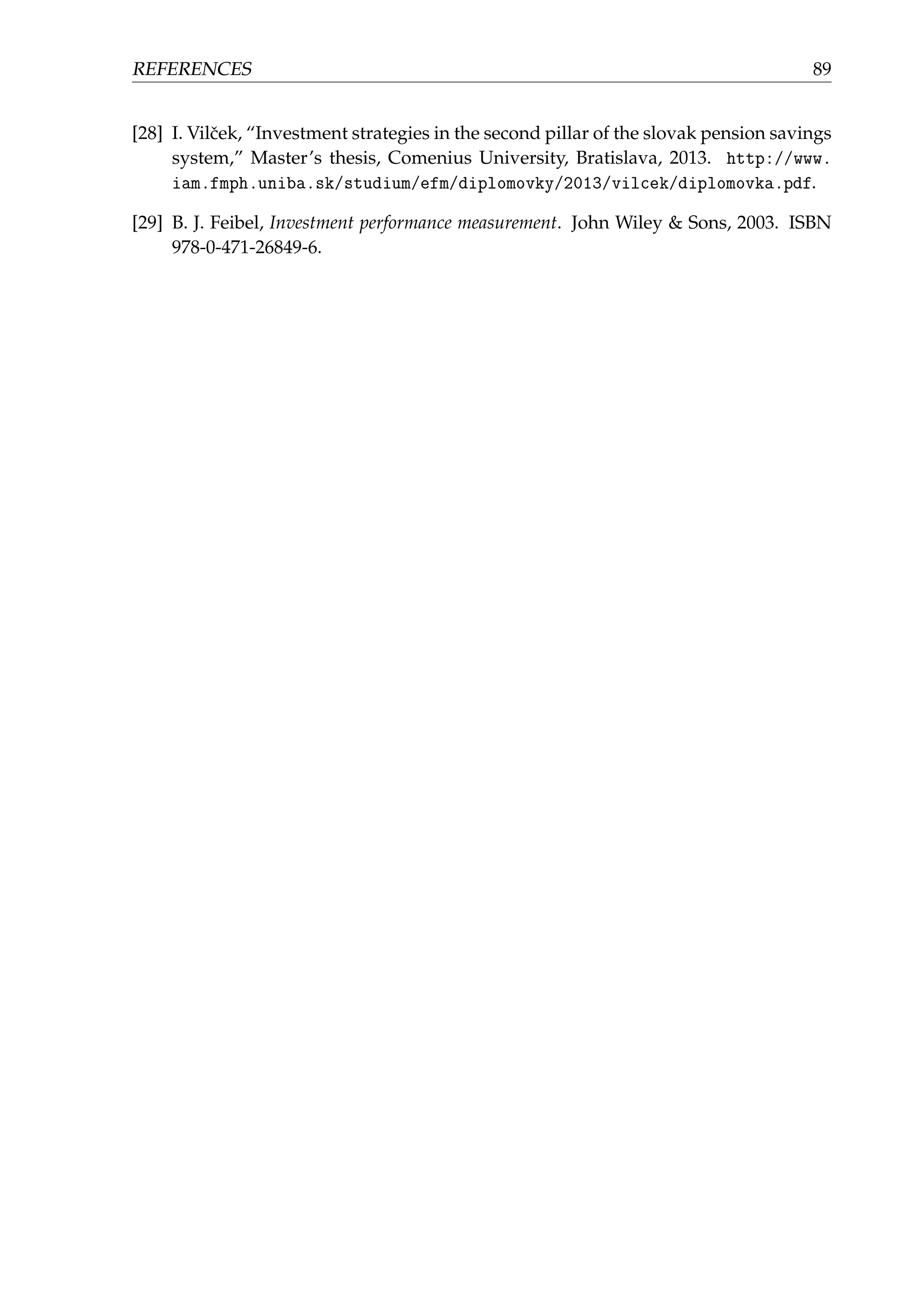 REFERENCES 89
[28] I. Vilˇcek, “Investment strategies in the second pillar of the slovak pension savings
system,” Master’s thesis, Comenius University, Bratislava, 2013. http://www.
iam.fmph.uniba.sk/studium/efm/diplomovky/2013/vilcek/diplomovka.pdf.
[29] B. J. Feibel, Investment performance measurement. John Wiley & Sons, 2003. ISBN
978-0-471-26849-6.
 