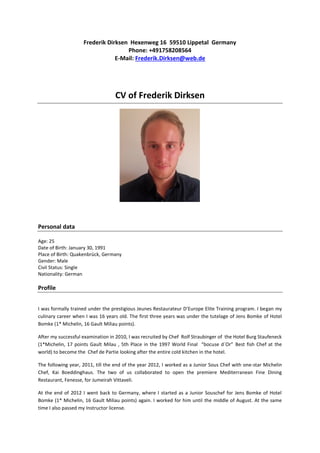 Frederik Dirksen Hexenweg 16 59510 Lippetal Germany
Phone: +491758208564
E-Mail: Frederik.Dirksen@web.de
CV of Frederik Dirksen
Personal data
Age: 25
Date of Birth: January 30, 1991
Place of Birth: Quakenbrück, Germany
Gender: Male
Civil Status: Single
Nationality: German
Profile
I was formally trained under the prestigious Jeunes Restaurateur D’Europe Elite Training program. I began my
culinary career when I was 16 years old. The first three years was under the tutelage of Jens Bomke of Hotel
Bomke (1* Michelin, 16 Gault Miliau points).
After my successful examination in 2010, I was recruited by Chef Rolf Straubinger of the Hotel Burg Staufeneck
(1*Michelin, 17 points Gault Milau , 5th Place in the 1997 World Final “bocuse d´Or” Best fish Chef at the
world) to become the Chef de Partie looking after the entire cold kitchen in the hotel.
The following year, 2011, till the end of the year 2012, I worked as a Junior Sous Chef with one-star Michelin
Chef, Kai Boeddinghaus. The two of us collaborated to open the premiere Mediterranean Fine Dining
Restaurant, Fenesse, for Jumeirah Vittaveli.
At the end of 2012 I went back to Germany, where I started as a Junior Souschef for Jens Bomke of Hotel
Bomke (1* Michelin, 16 Gault Miliau points) again. I worked for him until the middle of August. At the same
time I also passed my Instructor license.
 
