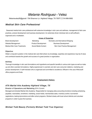 Melanie Rodriguez - Velez
Melanievelez85@gmail / 704 Shannon Ln. Highland Village, TX 75077 / 214-998-0695
Medical Skin Care Professional
Seasoned medical skin care professional with extensive knowledge in skin care and wellness, management of skin care
practices, product development and business development. An extremely driven individual who is self-sufficient,
organized and a multitasker.
Areas of Expertise
Brand development Marketing Domestic and International Shipping
Website Management Product Development Business Development
Medical Skin Care Treatments Social Media Content Skin Care Practice Management
Objective:
Obtain a long term position in the medical skin care field where my knowledge, expertise and experience may be of value
and contribute towards the growth and success of a great practice or organization.
Abilities:
Thorough knowledge in skin care formulations and ingredients and specific benefits to various skin types as well as make
up and other cosmetic formulations. Highly experienced in cosmetic and skin care consumer relations, marketing and
product development. A self-motivator who is organized and committed to excellence. Efficient in the use of Microsoft
office programs and Suite.
Employment History
ATA Martial Arts Academy Highland Village, TX
Director of Operations and Marketing 2014- Current
Managed and directed Martial Arts Academy. Responsible for managing daily accounting functions including scheduling,
payables, receivables, enrollment, marketing, social media, merchandise sales, inventory control, tournament
registrations, testing’s/promotions and after school programs. Worked closely with local school districts and volunteer
programs in order to grow the business.
Michael Todd Beauty (Formerly Michael Todd True Organics)
 