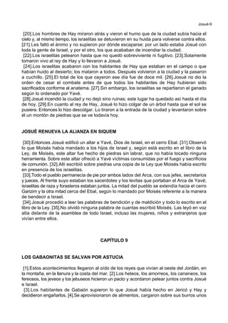 Josué-9
[20].Los hombres de Hay miraron atrás y vieron el humo que de la ciudad subía hacia el
cielo y, al mismo tiempo, los israelitas se detuvieron en su huida para volverse contra ellos.
[21].Les faltó el ánimo y no supieron por dónde escaparse: por un lado estaba Josué con
toda la gente de Israel, y por el otro, los que acababan de incendiar la ciudad.
[22].Los israelitas pelearon hasta que no quedó sobreviviente ni fugitivo. [23].Solamente
tomaron vivo al rey de Hay y lo llevaron a Josué.
[24].Los israelitas acabaron con los habitantes de Hay que estaban en el campo o que
habían huido al desierto; los mataron a todos. Después volvieron a la ciudad y la pasaron
a cuchillo. [25].El total de los que cayeron ese día fue de doce mil. [26].Josué no dio la
orden de cesar el combate antes de que todos los habitantes de Hay hubieran sido
sacrificados conforme al anatema. [27].Sin embargo, los israelitas se repartieron el ganado
según lo ordenado por Yavé.
[28].Josué incendió la ciudad y no dejó sino ruinas; este lugar ha quedado así hasta el día
de hoy. [29].En cuanto al rey de Hay, Josué lo hizo colgar de un árbol hasta que el sol se
pusiera. Entonces lo hizo descolgar. Lo tiraron a la entrada de la ciudad y levantaron sobre
él un montón de piedras que se ve todavía hoy.
JOSUÉ RENUEVA LA ALIANZA EN SIQUEM
[30].Entonces Josué edificó un altar a Yavé, Dios de Israel, en el cerro Ebal. [31].Observó
lo que Moisés había mandado a los hijos de Israel y, según está escrito en el libro de la
Ley, de Moisés, este altar fue hecho de piedras sin labrar, que no había tocado ninguna
herramienta. Sobre este altar ofreció a Yavé víctimas consumidas por el fuego y sacrificios
de comunión. [32].Allí escribió sobre piedras una copia de la Ley que Moisés había escrito
en presencia de los israelitas.
[33].Todo el pueblo permanecía de pie por ambos lados del Arca, con sus jefes, secretarios
y jueces. Al frente suyo estaban los sacerdotes y los levitas que portaban el Arca de Yavé;
israelitas de raza y forasteros estaban juntos. La mitad del pueblo se extendía hacia el cerro
Garizim y la otra mitad cerca del Ebal, según lo mandado por Moisés referente a la manera
de bendecir a Israel.
[34].Josué procedió a leer las palabras de bendición y de maldición y todo lo escrito en el
libro de la Ley. [35].No olvidó ninguna palabra de cuantas escribió Moisés. Las leyó en voz
alta delante de la asamblea de todo Israel, incluso las mujeres, niños y extranjeros que
vivían entre ellos.
CAPÍTULO 9
LOS GABAONITAS SE SALVAN POR ASTUCIA
[1].Estos acontecimientos llegaron al oído de los reyes que vivían al oeste del Jordán, en
la montaña, en la llanura y la costa del mar. [2].Los heteos, los amorreos, los cananeos, los
fereceos, los jeveos y los jebuseos hicieron un pacto y acordaron pelear juntos contra Josué
e Israel.
[3].Los habitantes de Gabaón supieron lo que Josué había hecho en Jericó y Hay y
decidieron engañarlos. [4].Se aprovisionaron de alimentos, cargaron sobre sus burros unos
 