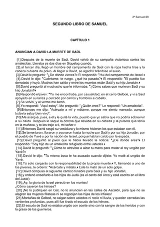 2º Samuel-99
SEGUNDO LIBRO DE SAMUEL
CAPÍTULO 1
ANUNCIAN A DAVID LA MUERTE DE SAÚL
[1].Después de la muerte de Saúl, David volvió de su campaña victoriosa contra los
amalecitas. Llevaba ya dos días en Siquelag cuando,
[2].al tercer día, llegó un hombre del campamento de Saúl con la ropa hecha tiras y la
cabeza cubierta de polvo. Al llegar a David, se agachó tirándose al suelo.
[3].David le preguntó: *¿De dónde vienes?+ El respondió: *Hui del campamento de Israel.+
[4].David le dijo: *Cuéntame, te ruego, ¿qué ha pasado?+ El respondió: *El pueblo fue
derrotado y huyó. Muchos han caído y entre los muertos están Saúl y su hijo Jonatán.+
[5].David preguntó al muchacho que le informaba: *¿Cómo sabes que murieron Saúl y su
hijo Jonatán?+
[6].Respondió el joven: *Yo me encontraba, por casualidad, en el cerro Gelboé, y vi a Saúl
apoyado en su lanza y cercado por carros y hombres a caballo.
[7].Se volvió, y al verme me llamó.
[8].Yo respondí: "Aquí estoy". Me preguntó: "¿Quién eres?" Le respondí: "Un amalecita".
[9].Entonces me dijo: "Acércate a mí y mátame, porque me siento mareado, aunque
todavía estoy bien vivo".
[10].Me acerqué, pues, a él y le quité la vida, puesto que yo sabía que no podría sobrevivir
a su caída. Después le saqué la corona que llevaba en su cabeza y la pulsera que tenía
en la muñeca, y te los traje a ti, mi señor.+
[11].Entonces David rasgó su vestidura y lo mismo hicieron los que estaban con él.
[12].Se lamentaron, lloraron y ayunaron hasta la noche por Saúl y por su hijo Jonatán, por
el pueblo de Yavé y por la nación de Israel, porque habían caído por la espada.
[13].David preguntó al joven que le había llevado la noticia: *¿De dónde eres?+ El
respondió: *Soy hijo de un amalecita refugiado entre ustedes.+
[14].David le preguntó: *¿Cómo te atreviste a alzar tu mano para matar al rey ungido por
Yavé?+
[15].David le dijo: *Tu misma boca te ha acusado cuando dijiste: Yo maté al ungido de
Yavé.
[16].Tú solo cargarás con la responsabilidad de tu propia muerte.+ Y, llamando a uno de
los jóvenes, le ordenó: *Acércate y mátalo.+ Este lo mató de un solo golpe.
[17].David compuso el siguiente cántico fúnebre para Saúl y su hijo Jonatán,
[18].y ordenó enseñarlo a los hijos de Judá (es el canto del Arco y está escrito en el libro
del Justo):
[19].¡Ay, la gloria de Israel pereció en los montes!
¿Cómo cayeron los héroes?
[20].¡No lo publiquen en Gat, no lo anuncien en las calles de Ascalón, para que no se
alegren las mujeres filisteas ni se regocijen las hijas de los infieles!
[21].Montañas de Gelboé, no caigan sobre ustedes ni rocío ni lluvia, y queden cerradas las
vertientes profundas, pues allí fue tirado el escudo de los héroes.
[22].El escudo de Saúl no estaba ungido con aceite sino con la sangre de los heridos y con
la grasa de los guerreros.
 