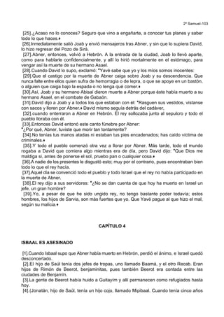 2º Samuel-103
[25].¿Acaso no lo conoces? Seguro que vino a engañarte, a conocer tus planes y saber
todo lo que haces.+
[26].Inmediatamente salió Joab y envió mensajeros tras Abner, y sin que lo supiera David,
lo hizo regresar del Pozo de Sirá.
[27].Abner, entonces, volvió a Hebrón. A la entrada de la ciudad, Joab lo llevó aparte,
como para hablarle confidencialmente, y allí lo hirió mortalmente en el estómago, para
vengar así la muerte de su hermano Asael.
[28].Cuando David lo supo, exclamó: *Yavé sabe que yo y los míos somos inocentes:
[29].Que el castigo por la muerte de Abner caiga sobre Joab y su descendencia. Que
nunca falte entre ellos quien sufra de hemorragia o de lepra, o que se apoye en un bastón,
o alguien que caiga bajo la espada o no tenga qué comer.+
[30].Así, Joab y su hermano Abisaí dieron muerte a Abner porque éste había muerto a su
hermano Asael, en el combate de Gabaón.
[31].David dijo a Joab y a todos los que estaban con él: *Rasguen sus vestidos, vístanse
con sacos y lloren por Abner.+ David mismo seguía detrás del cadáver,
[32].cuando enterraron a Abner en Hebrón. El rey sollozaba junto al sepulcro y todo el
pueblo lloraba con él.
[33].Entonces David entonó este canto fúnebre por Abner:
*¿Por qué, Abner, tuviste que morir tan tontamente?
[34].No tenías tus manos atadas ni estaban tus pies encadenados; has caído víctima de
criminales.+
[35].Y todo el pueblo comenzó otra vez a llorar por Abner. Más tarde, todo el mundo
rogaba a David que comiera algo mientras era de día, pero David dijo: *Que Dios me
maldiga si, antes de ponerse el sol, pruebo pan o cualquier cosa.+
[36].A nadie de los presentes le disgustó esto; muy por el contrario, pues encontraban bien
todo lo que el rey hacía.
[37].Aquel día se convenció todo el pueblo y todo Israel que el rey no había participado en
la muerte de Abner.
[38].El rey dijo a sus servidores: *¿No se dan cuenta de que hoy ha muerto en Israel un
jefe, un gran hombre?
[39].Yo, a pesar de que he sido ungido rey, no tengo bastante poder todavía; estos
hombres, los hijos de Sarvia, son más fuertes que yo. Que Yavé pague al que hizo el mal,
según su malicia.+
CAPÍTULO 4
ISBAAL ES ASESINADO
[1].Cuando Isbaal supo que Abner había muerto en Hebrón, perdió el ánimo, e Israel quedó
desconcertado.
[2].El hijo de Saúl tenía dos jefes de tropas, uno llamado Baamá, y el otro Recab. Eran
hijos de Rimón de Beerot, benjaminitas, pues también Beerot era contada entre las
ciudades de Benjamín.
[3].La gente de Beerot había huido a Guitayím y allí permanecen como refugiados hasta
hoy.
[4].(Jonatán, hijo de Saúl, tenía un hijo cojo, llamado Mipibaal. Cuando tenía cinco años
 