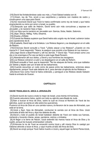 2º Samuel-105
[10].David iba fortaleciéndose cada vez más, y Yavé Sabaot estaba con él.
[11].Hiram, rey de Tiro, envió a sus carpinteros y canteros con madera de cedro y
construyeron una casa para David.
[12].Así reconoció David que Yavé lo había confirmado como rey de Israel y que había
engrandecido su reino por amor a Israel, su pueblo.
[13].Después que salió de Hebrón, David tomó aún más concubinas y esposas en
Jerusalén, y le nacieron hijos e hijas.
[14].Los hijos que le nacieron en Jerusalén son: Samúa, Soba, Natán, Salomón,
[15].Jibjar, Elisúa, Néfeg, Yafía, Elisamá,
[16].Elyada y Elifelet.
[17].Cuando los filisteos supieron que David había sido ungido rey de Israel, subieron todos
para apoderarse de él.
[18].Al saberlo, David bajó a la fortaleza. Los filisteos llegaron y se desplegaron en el valle
de Refaím.
[19].Entonces David consultó a Yavé: *¿Debo atacar a los filisteos? ¿Caerán en mis
manos?+ Y Yavé respondió: *Ataca, te aseguro que pondré a los filisteos en tus manos.+
[20].Llegó David a Baal-Perasim y allí los derrotó. Y David dijo: *Yavé arrasó como una
ola a mis enemigos.+ Por eso se llamó a este lugar Baal-Perasim.
[21].Abandonaron allí sus ídolos, y David y sus hombres los recogieron.
[22].Los filisteos volvieron a subir y se desplegaron en el valle de Refaím.
[23].David consultó a Yavé, que le respondió: *No los ataques de frente, sino que rodéalos
por detrás y déjate caer por el lado de las balsameras.
[24].Cuando escuches un ruido como de pasos entre las balsameras, entonces ataca
rápidamente, porque Yavé sale delante de ti, para derrotar al ejército de los filisteos.+
[25].David hizo como Yavé le había ordenado, y persiguió a los filisteos desde Gabaón
hasta la entrada de Guezer.
CAPÍTULO 6
DAVID TRASLADA EL ARCA A JERUSALÉN
[1].David reunió de nuevo a todo lo mejor de Israel, unos treinta mil hombres.
[2].Cuando estuvieron listos, partió con todo su ejército para Baalá de Judá.
[3].Iban a buscar el Arca de Dios, sobre la cual se invoca el Nombre de Yavé de los
ejércitos, quien se sienta en ella sobre los querubines.
Pusieron el Arca de Dios en una carreta nueva y la llevaron de la casa de Abinadab, que
está en la loma.
[4].Uzzá y Ajyó, hijos de Abinadab, conducían la carreta con el Arca de Dios. Uzzá
caminaba al lado del Arca y Ajyó iba delante de ella.
[5].David y todo el pueblo de Israel bailaban delante de Yavé con todas sus fuerzas,
cantando y tocando cítaras, arpas, panderos, sistros y címbalos.
[6].Al llegar a la tierra de Nacón, Uzzá extendió las manos hacia el Arca de Dios y la
sujetó, porque los bueyes amenazaban volcarla.
[7].Entonces la ira de Yavé se encendió contra Uzzá y allí mismo Dios lo castigó por
haberse atrevido a tocar el Arca, y cayó muerto al lado del Arca de Dios.
[8].David se enojó porque Yavé había muerto a Uzzá y aquel lugar se llamó Peres-Uzzá,
 