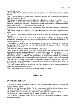 2º Samuel-106
hasta el día de hoy.
[9].Aquel día David tuvo miedo de Yavé, y dijo: *¿Cómo voy a llevar a mi casa el Arca de
Yavé?+
[10].Y no quiso llevar consigo el Arca a la ciudad de David, sino que la hizo transportar a
casa de Obededom de Gat.
[11].Allí permaneció tres meses y Yavé bendijo a Obededom y a toda su familia.
[12].Dijeron al rey que Yavé hacía prosperar la familia de Obededom y todas sus cosas a
causa del Arca de Dios. Entonces, David decidió subir el Arca desde la casa de Obededom
a la ciudad de David. El transporte se hizo con alegría.
[13].Después de dar los seis primeros pasos con el Arca, sacrificaron un buey y un ternero
cebado.
[14].David, vestido con un efod de lino, danzaba con todas sus fuerzas en presencia de
Yavé.
[15].David y toda la gente de Israel subían el Arca de Yavé, entre clamores y toques de
corneta.
[16].Cuando el Arca de Yavé entró en la ciudad de David, Micol, hija de Saúl, estaba
mirando por la ventana. Vio al rey David saltando y danzando, en presencia de Yavé, y lo
despreció en su corazón.
[17].Llevaron el Arca de Yavé y la colocaron en su sitio, en medio de la Tienda de
Campaña que David había hecho levantar. David ofreció víctimas consumidas por el fuego
y sacrificios de comunión.
[18].Después bendijo al pueblo en nombre de Yavé Sabaot
[19].y repartió a todo el pueblo, hombres y mujeres, a cada uno un pastel, una porción de
carne asada y un pan de pasas. Después se fueron todos, cada uno a su casa.
[20].Cuando David se volvía para bendecir a su familia, Micol, hija de Saúl, le salió al
encuentro y le dijo: *¡Qué honor más grande para el rey de Israel haberse hoy mostrado
medio desnudo a los ojos de las mujeres de sus servidores, como si fuese un cualquiera!+
[21].David le respondió: *Yo danzaba en presencia de Yavé. Juro por él, que me prefirió
a tu padre y a toda tu familia para hacerme jefe de Israel, su pueblo, que yo volveré a
danzar delante de Yavé,
[22].y me rebajaré más aún. No importa que tú me desprecies, pues las mujeres de que
hablas me apreciarán más todavía.+
[23].Y Micol, hija de Saúl, no tuvo hijos hasta el día de su muerte.
CAPÍTULO 7
LA PROFECÍA DE NATÁN
[1].David se había establecido ya en su casa y Yavé lo había liberado de todos sus
enemigos a la re donda.
[2].Entonces dijo al profeta Natán: *Yo vivo en una casa cubierta de ma dera de cedro,
mientras que el Arca de Yavé está en una tienda de campaña.+
[3].Natán le respondió: *Haz lo que te pa rezca mejor, porque Yavé está contigo.+
[4].Pero aquella misma noche le llegó a Natán una palabra de Yavé:
[5].*Ve y dile a mi siervo David: ¿Eres tú quien me construirá una casa para que yo
permanezca en ella?
 