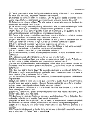 2º Samuel-107
[6].Desde que saqué a Israel de Egipto hasta el día de hoy no he tenido casa, sino que
iba de un lado para otro, alojado en una tienda de campaña.
[7].Mientras he caminado entre los israelitas, ¿me he quejado acaso a quienes ordené
guiar a mi pueblo? ¿Les pedí acaso que me edificaran una casa cubierta de cedro?
[8].Esto dirás de mi parte a David: *Te fui a buscar al campo y te saqué de detrás de las
ovejas para hacerte jefe de mi pueblo.
[9].He estado contigo en todas partes y he destruido ante ti a todos tus enemigos. Pero
ahora voy a hacer que tu nombre sea famoso entre los grandes de la tierra.
[10].Yo fijaré un lugar para mi pueblo, Israel; allí lo plantaré y allí quedará. Ya no lo
molestarán ni lo seguirán oprimiendo sus enemigos como antes.
[11].Desde el día en que constituí jueces sobre mi pueblo, a ti te he concedido la paz con
todos tus enemigos, y ahora te prometo construirte una casa.+
[12].Así dice Yavé: *Cuando se hayan acabado tus días y vayas a descansar con tus
padres, yo pondré en el trono a tu hijo, fruto de tus entrañas, y afirmaré su poder.
[13].El me construirá una casa y yo afirmaré su poder para siempre.
[14].Yo seré para él un padre y él será para mí un hijo. Si hace el mal, yo lo corregiré y
lo pegaré como se hace con los niños, pero lo seguiré queriendo.
[15].No lo tra taré como a Saúl, a quien eliminé de lante de ti.
[16].Tu descendencia y tu reino estarán presentes ante mí. Tu trono estará firme hasta la
eternidad.+
[17].Natán comunicó a David todo lo que ha bía oído en esta visión.
[18].Entonces vino el rey David y se instaló en presencia de Yavé y le dijo: *¿Quién soy
yo, Señor Yavé, y qué es mi fami lia para que me hayas elevado tanto?
[19].Pero esto te parecía todavía demasiado poco, Señor Yavé, y tú extiendes también tus
promesas a mis descendientes para un futuro lejano. ¿Es así como actúan los hombres,
Señor Yavé?
[20].¿Qué más podría decirte David? Tú sabes bien quién es tu servidor, oh Señor Yavé,
[21].y por el mucho amor que le tienes has hecho estas cosas asombrosas que ahora le
das a conocer. ¡Qué grande eres, Señor Yavé!
[22].No hay nadie como tú ni hay Dios fuera de ti, como lo hemos aprendido con nuestros
propios oídos.
[23].¿Existe sobre la tierra un pueblo que sea como tu pueblo Israel, al cual viniste a
rescatar para que fuera tu pueblo, y hacerlo famoso, realizando en su favor grandes y
terribles cosas, y expulsando delante de él a naciones y dioses?
[24].Tú has puesto y afirmado a tu pueblo Israel, para que sea siempre tu pueblo, y tú,
Yavé, has llegado a ser su Dios.
[25].Ahora, Señor Yavé, guarda siempre la promesa que has hecho a tu siervo y a su
familia y actúa como tú lo has dicho.
[26].Que tu nombre sea glorificado por siempre, y que todos di gan: *Yavé Sebaot es Dios
en Israel.+ La familia de tu servidor David estará firme ante ti,
[27].pues tú, Yavé de los ejércitos, Dios de Israel, le ase guraste a tu servidor que no
desaparecería su familia. Por eso, tu servidor se ha atrevido a di rigirte esta plegaria.
[28].Sí, Señor Yavé, tú eres Dios y eres sincero al hacer esta hermosa promesa a tu
servidor.
[29].Ahora dígnate bendecir la familia de tu sier vo; que tu bendición acompañe siempre
a mi fa milia, como tú, Señor Yavé, lo has dicho.+
 