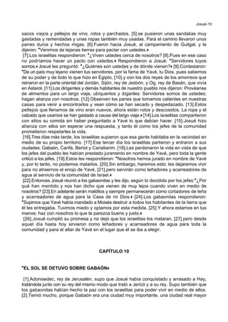 Josué-10
sacos viejos y pellejos de vino, rotos y parchados, [5].se pusieron unas sandalias muy
gastadas y remendadas y unas ropas también muy usadas. Para el camino llevaron unos
panes duros y hechos migas. [6].Fueron hacia Josué, al campamento de Guilgal, y le
dijeron: *Venimos de lejanas tierras para pactar con ustedes.+
[7].Los israelitas respondieron: *¿Viven ustedes cerca de nosotros? [8].Pues en ese caso
no podríamos hacer un pacto con ustedes.+ Respondieron a Josué: *Servidores tuyos
somos.+ Josué les preguntó: *¿Quiénes son ustedes y de dónde vienen?+ [9].Contestaron:
*De un país muy lejano vienen tus servidores, por la fama de Yavé, tu Dios, pues sabemos
de su poder y de todo lo que hizo en Egipto, [10].y con los dos reyes de los amorreos que
reinaron en la parte oriental del Jordán, Sijón, rey de Jesbón, y Og, rey de Basán, que vivía
en Astarot. [11].Los dirigentes y demás habitantes de nuestro pueblo nos dijeron: Provéanse
de alimentos para un largo viaje, ubíquenlos y díganles: Servidores somos de ustedes;
hagan alianza con nosotros. [12].Observen los panes que tomamos calientes en nuestras
casas para venir a encontrarlos y vean cómo se han secado y despedazado. [13].Estos
pellejos que llenamos de vino eran nuevos, ahora están rotos y descosidos. La ropa y el
calzado que usamos se han gastado a causa del largo viaje.+ [14].Los israelitas compartieron
con ellos su comida sin haber preguntado a Yavé lo que debían hacer. [15].Josué hizo
alianza con ellos sin esperar una respuesta, y tanto él como los jefes de la comunidad
prometieron respetarles la vida.
[16].Tres días más tarde, los israelitas supieron que esa gente habitaba en la vecindad en
medio de su propio territorio. [17].Ese tercer día los israelitas partieron y entraron a sus
ciudades: Gabaón, Carifá, Beriot y Cariatiarim. [18].Les perdonaron la vida en vista de que
los jefes del pueblo les habían prestado juramento en nombre de Yavé, pero toda la gente
criticó a los jefes. [19].Estos les respondieron: *Nosotros hemos jurado en nombre de Yavé
y, por lo tanto, no podemos matarlos. [20].Sin embargo, haremos esto: les dejaremos vivir
para no atraernos el enojo de Yavé, [21].pero servirán como leñadores y acarreadores de
agua al servicio de la comunidad de Israel.+
[22].Entonces Josué reunió a los gabaonitas y les dijo, según lo decidido por los jefes:*¿Por
qué han mentido y nos han dicho que vienen de muy lejos cuando viven en medio de
nosotros? [23].En adelante serán malditos y siempre permanecerán como cortadores de leña
y acarreadores de agua para la Casa de mi Dios.+ [24].Los gabaonitas respondieron:
*Supimos que Yavé había mandado a Moisés destruir a todos los habitantes de la tierra que
él les entregaba. Tuvimos miedo y optamos por esta medida. [25].Y ahora estamos en tus
manos; haz con nosotros lo que te parezca bueno y justo.+
[26].Josué cumplió su promesa y no dejó que los israelitas los mataran, [27].pero desde
aquel día hasta hoy sirvieron como leñadores y acarreadores de agua para toda la
comunidad y para el altar de Yavé en el lugar que él se iba a elegir.
CAPÍTULO 10
**EL SOL SE DETUVO SOBRE GABAÓN++
[1].Adonisedec, rey de Jerusalén, supo que Josué había conquistado y arrasado a Hay,
tratándola junto con su rey del mismo modo que trató a Jericó y a su rey. Supo también que
los gabaonitas habían hecho la paz con los israelitas para poder vivir en medio de ellos.
[2].Temió mucho, porque Gabaón era una ciudad muy importante, una ciudad real mayor
 