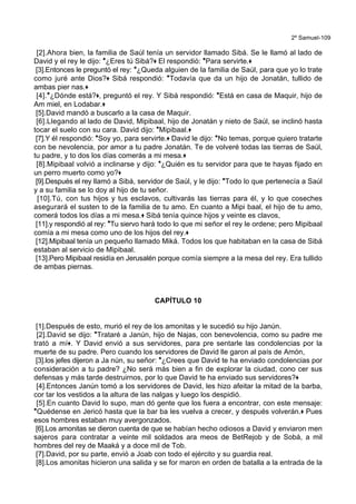 2º Samuel-109
[2].Ahora bien, la familia de Saúl tenía un servidor llamado Sibá. Se le llamó al lado de
David y el rey le dijo: *¿Eres tú Sibá?+ El respondió: *Para servirte.+
[3].Entonces le preguntó el rey: *¿Queda alguien de la familia de Saúl, para que yo lo trate
como juré ante Dios?+ Sibá respondió: *Todavía que da un hijo de Jonatán, tullido de
ambas pier nas.+
[4].*¿Dónde está?+, preguntó el rey. Y Sibá respondió: *Está en casa de Maquir, hijo de
Am miel, en Lodabar.+
[5].David mandó a buscarlo a la casa de Maquir.
[6].Llegando al lado de David, Mipibaal, hijo de Jonatán y nieto de Saúl, se inclinó hasta
tocar el suelo con su cara. David dijo: *Mipibaal.+
[7].Y él respondió: *Soy yo, para servirte.+ David le dijo: *No temas, porque quiero tratarte
con be nevolencia, por amor a tu padre Jonatán. Te de volveré todas las tierras de Saúl,
tu padre, y to dos los días comerás a mi mesa.+
[8].Mipibaal volvió a inclinarse y dijo: *¿Quién es tu servidor para que te hayas fijado en
un perro muerto como yo?+
[9].Después el rey llamó a Sibá, servidor de Saúl, y le dijo: *Todo lo que pertenecía a Saúl
y a su familia se lo doy al hijo de tu señor.
[10].Tú, con tus hijos y tus esclavos, cultivarás las tierras para él, y lo que coseches
asegurará el susten to de la familia de tu amo. En cuanto a Mipi baal, el hijo de tu amo,
comerá todos los días a mi mesa.+ Sibá tenía quince hijos y veinte es clavos,
[11].y respondió al rey: *Tu siervo hará todo lo que mi señor el rey le ordene; pero Mipibaal
comía a mi mesa como uno de los hijos del rey.+
[12].Mipibaal tenía un pequeño llamado Miká. Todos los que habitaban en la casa de Sibá
estaban al servicio de Mipibaal.
[13].Pero Mipibaal residía en Jerusalén porque comía siempre a la mesa del rey. Era tullido
de ambas piernas.
CAPÍTULO 10
[1].Después de esto, murió el rey de los amonitas y le sucedió su hijo Janún.
[2].David se dijo: *Trataré a Janún, hijo de Najas, con benevolencia, como su padre me
trató a mí+. Y David envió a sus servidores, para pre sentarle las condolencias por la
muerte de su padre. Pero cuando los servidores de David lle garon al país de Amón,
[3].los jefes dijeron a Ja nún, su señor: *¿Crees que David te ha enviado condolencias por
consideración a tu padre? ¿No será más bien a fin de explorar la ciudad, cono cer sus
defensas y más tarde destruirnos, por lo que David te ha enviado sus servidores?+
[4].Entonces Janún tomó a los servidores de David, les hizo afeitar la mitad de la barba,
cor tar los vestidos a la altura de las nalgas y luego los despidió.
[5].En cuanto David lo supo, man dó gente que los fuera a encontrar, con este mensaje:
*Quédense en Jericó hasta que la bar ba les vuelva a crecer, y después volverán.+ Pues
esos hombres estaban muy avergonzados.
[6].Los amonitas se dieron cuenta de que se habían hecho odiosos a David y enviaron men
sajeros para contratar a veinte mil soldados ara meos de BetRejob y de Sobá, a mil
hombres del rey de Maaká y a doce mil de Tob.
[7].David, por su parte, envió a Joab con todo el ejército y su guardia real.
[8].Los amonitas hicieron una salida y se for maron en orden de batalla a la entrada de la
 