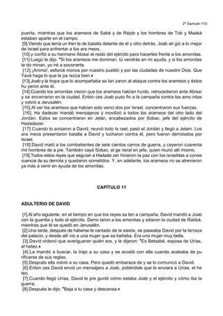 2º Samuel-110
puerta, mientras que los arameos de Sabá y de Rejob y los hombres de Tob y Maaká
estaban aparte en el campo.
[9].Viendo que tenía un fren te de batalla delante de él y otro detrás, Joab eli gió a lo mejor
de Israel para enfrentar a los ara meos,
[10].y confió a su hermano Abisaí el resto del ejército para hacerles frente a los amonitas.
[11].Luego le dijo: *Si los arameos me dominan, tú vendrás en mi ayuda, y si los amonitas
te do minan, yo iré a socorrerte.
[12].¡Animo!, esforcé monos por nuestro pueblo y por las ciudades de nuestro Dios. Que
Yavé haga lo que le pa rezca bien.+
[13].Joab y la tropa que lo acompañaba se lan zaron al ataque contra los arameos y éstos
hu yeron ante él.
[14].Cuando los amonitas vieron que los arameos habían huído, retrocedieron ante Abisaí
y se encerraron en la ciudad. Enton ces Joab puso fin a la campaña contra los amo nitas
y volvió a Jerusalén.
[15].Al ver los arameos que habían sido venci dos por Israel, concentraron sus fuerzas.
[16]. Ha dadezer mandó mensajeros y movilizó a todos los arameos del otro lado del
Jordán. Estos se concentraron en Jelán, encabezados por Sobac, jefe del ejército de
Hadadezer.
[17].Cuando lo avisaron a David, reunió todo Is rael, pasó el Jordán y llegó a Jelam. Los
ara meos presentaron batalla a David y lucharon contra él, pero fueron derrotados por
Israel.
[18].David mató a los combatientes de sete cientos carros de guerra, y cayeron cuarenta
mil hombres de a pie. También cayó Sobac, el ge neral en jefe, quien murió allí mismo.
[19].Todos estos reyes que seguían a Hadade zer hicieron la paz con los israelitas a conse
cuencia de su derrota y quedaron sometidos. Y, en adelante, los arameos no se atrevieron
ya más a venir en ayuda de los amonitas.
CAPÍTULO 11
ADULTERIO DE DAVID
[1].Al año siguiente, en el tiempo en que los reyes sa len a campaña, David mandó a Joab
con la guardia y todo el ejército. Derro taron a los amonitas y sitiaron la ciudad de Rabbá,
mientras que él se quedó en Jerusalén.
[2].Una tarde, después de haberse le vantado de la siesta, se paseaba David por la terraza
del palacio, y desde allí vio a una mujer que se bañaba. Era una mujer muy bella.
[3].David ordenó que averiguaran quién era, y le dijeron: *Es Betsabé, esposa de Urías,
el heteo.+
[4].La mandó a buscar, la trajo a su casa y se acostó con ella cuando acababa de pu
rificarse de sus reglas.
[5].Después ella volvió a su casa. Pero quedó embaraza da y se lo comunicó a David.
[6].Enton ces David envió un mensajero a Joab, pidiéndole que le enviara a Urías, el he
teo.
[7].Cuando llegó Urías, David le pre guntó cómo estaba Joab y el ejército y cómo iba la
guerra.
[8].Después le dijo: *Baja a tu casa y descansa.+
 