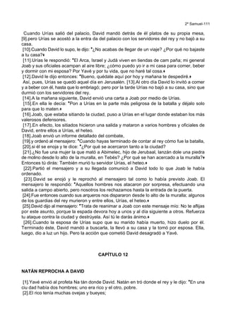 2º Samuel-111
Cuando Urías salió del palacio, David mandó detrás de él platos de su propia mesa,
[9].pero Urías se acostó a la entra da del palacio con los servidores del rey y no bajó a su
casa.
[10].Cuando David lo supo, le dijo: *¿No acabas de llegar de un viaje? ¿Por qué no bajaste
a tu casa?+
[11].Urías le respondió: *El Arca, Israel y Judá viven en tiendas de cam paña; mi general
Joab y sus oficiales acampan al aire libre; ¿cómo puedo yo ir a mi casa para comer, beber
y dormir con mi esposa? Por Yavé y por tu vida, que no haré tal cosa.+
[12].David le dijo entonces: *Bueno, quédate aquí por hoy y mañana te despediré.+
Así, pues, Urías se quedó aquel día en Jerusalén. [13].Al otro día David lo invitó a comer
y a beber con él, hasta que lo embriagó; pero por la tarde Urías no bajó a su casa, sino que
durmió con los servidores del rey.
[14].A la mañana siguiente, David envió una carta a Joab por medio de Urías.
[15].En ella le decía: *Pon a Urías en la parte más peligrosa de la batalla y déjalo solo
para que lo maten.+
[16].Joab, que estaba sitiando la ciudad, puso a Urías en el lugar donde estaban los más
valerosos defensores.
[17].En efecto, los sitiados hicieron una salida y mataron a varios hombres y oficiales de
David, entre ellos a Urías, el heteo.
[18].Joab envió un informe detallado del combate,
[19].y ordenó al mensajero: *Cuando hayas terminado de contar al rey cómo fue la batalla,
[20].si él se enoja y te dice: *¿Por qué se acercaron tanto a la ciudad?
[21].¿No fue una mujer la que mató a Abimelec, hijo de Jerubaal, lanzán dole una piedra
de molino desde lo alto de la muralla, en Tebés? ¿Por qué se han acercado a la muralla?+
Entonces tú dirás: También murió tu servidor Urías, el heteo.+
[22].Partió el mensajero y a su llegada comunicó a David todo lo que Joab le había
ordenado.
[23].David se enojó y le reprochó al mensajero tal como lo había previsto Joab. El
mensajero le respondió: *Aquellos hombres nos atacaron por sorpresa, efectuando una
salida a campo abierto, pero nosotros los rechazamos hasta la entrada de la puerta.
[24].Fue entonces cuando sus arqueros nos dispararon desde lo alto de la muralla; algunos
de los guardias del rey murieron y entre ellos, Urías, el heteo.+
[25].David dijo al mensajero: *Trata de reanimar a Joab con este mensaje mío: No te aflijas
por este asunto, porque la espada devora hoy a unos y al día siguiente a otros. Refuerza
tu ataque contra la ciudad y destrúyela. Así tú le darás ánimo.+
[26].Cuando la esposa de Urías supo que su marido había muerto, hizo duelo por él.
Terminado éste, David mandó a buscarla, la llevó a su casa y la tomó por esposa. Ella,
luego, dio a luz un hijo. Pero la acción que cometió David desagradó a Yavé.
CAPÍTULO 12
NATÁN REPROCHA A DAVID
[1].Yavé envió al profeta Na tán donde David. Natán en tró donde el rey y le dijo: *En una
ciu dad había dos hombres; uno era rico y el otro, pobre.
[2].El rico tenía muchas ovejas y bueyes;
 