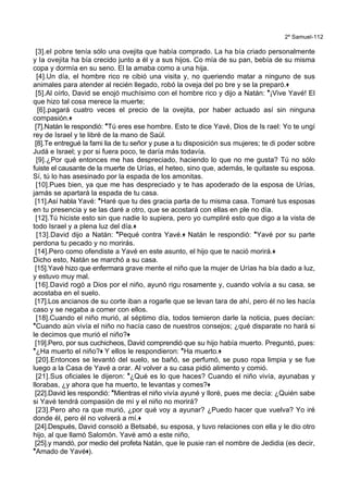 2º Samuel-112
[3].el pobre tenía sólo una ovejita que había comprado. La ha bía criado personalmente
y la ovejita ha bía crecido junto a él y a sus hijos. Co mía de su pan, bebía de su misma
copa y dormía en su seno. El la amaba como a una hija.
[4].Un día, el hombre rico re cibió una visita y, no queriendo matar a ninguno de sus
animales para atender al recién llegado, robó la oveja del po bre y se la preparó.+
[5].Al oírlo, David se enojó muchísimo con el hombre rico y dijo a Natán: *¡Vive Yavé! El
que hizo tal cosa merece la muerte;
[6].pagará cuatro veces el precio de la ovejita, por haber actuado así sin ninguna
compasión.+
[7].Natán le respondió: *Tú eres ese hombre. Esto te dice Yavé, Dios de Is rael: Yo te ungí
rey de Israel y te libré de la mano de Saúl.
[8].Te entregué la fami lia de tu señor y puse a tu disposición sus mujeres; te di poder sobre
Judá e Israel; y por si fuera poco, te daría más todavía.
[9].¿Por qué entonces me has despreciado, haciendo lo que no me gusta? Tú no sólo
fuiste el causante de la muerte de Urías, el heteo, sino que, además, le quitaste su esposa.
Sí, tú lo has asesinado por la espada de los amonitas.
[10].Pues bien, ya que me has despreciado y te has apoderado de la esposa de Urías,
jamás se apartará la espada de tu casa.
[11].Así habla Yavé: *Haré que tu des gracia parta de tu misma casa. Tomaré tus esposas
en tu presencia y se las daré a otro, que se acostará con ellas en ple no día.
[12].Tú hiciste esto sin que nadie lo supiera, pero yo cumpliré esto que digo a la vista de
todo Israel y a plena luz del día.+
[13].David dijo a Natán: *Pequé contra Yavé.+ Natán le respondió: *Yavé por su parte
perdona tu pecado y no morirás.
[14].Pero como ofendiste a Yavé en este asunto, el hijo que te nació morirá.+
Dicho esto, Natán se marchó a su casa.
[15].Yavé hizo que enfermara grave mente el niño que la mujer de Urías ha bía dado a luz,
y estuvo muy mal.
[16].David rogó a Dios por el niño, ayunó rigu rosamente y, cuando volvía a su casa, se
acostaba en el suelo.
[17].Los ancianos de su corte iban a rogarle que se levan tara de ahí, pero él no les hacía
caso y se negaba a comer con ellos.
[18].Cuando el niño murió, al séptimo día, todos temieron darle la noticia, pues decían:
*Cuando aún vivía el niño no hacía caso de nuestros consejos; ¿qué disparate no hará si
le decimos que murió el niño?+
[19].Pero, por sus cuchicheos, David comprendió que su hijo había muerto. Preguntó, pues:
*¿Ha muerto el niño?+ Y ellos le respondieron: *Ha muerto.+
[20].Entonces se levantó del suelo, se bañó, se perfumó, se puso ropa limpia y se fue
luego a la Casa de Yavé a orar. Al volver a su casa pidió alimento y comió.
[21].Sus oficiales le dijeron: *¿Qué es lo que haces? Cuando el niño vivía, ayunabas y
llorabas, ¿y ahora que ha muerto, te levantas y comes?+
[22].David les respondió: *Mientras el niño vivía ayuné y lloré, pues me decía: ¿Quién sabe
si Yavé tendrá compasión de mí y el niño no morirá?
[23].Pero aho ra que murió, ¿por qué voy a ayunar? ¿Puedo hacer que vuelva? Yo iré
donde él, pero él no volverá a mí.+
[24].Después, David consoló a Betsabé, su esposa, y tuvo relaciones con ella y le dio otro
hijo, al que llamó Salomón. Yavé amó a este niño,
[25].y mandó, por medio del profeta Natán, que le pusie ran el nombre de Jedidia (es decir,
*Amado de Yavé+).
 
