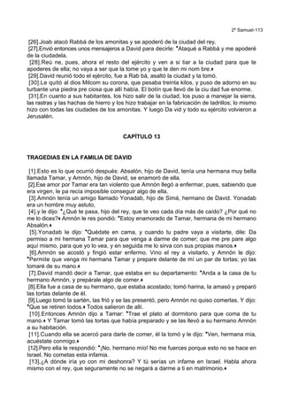2º Samuel-113
[26].Joab atacó Rabbá de los amonitas y se apoderó de la ciudad del rey.
[27].Envió entonces unos mensajeros a David para decirle: *Ataqué a Rabbá y me apoderé
de la ciudadela.
[28].Reú ne, pues, ahora el resto del ejército y ven a si tiar a la ciudad para que te
apoderes de ella; no vaya a ser que la tome yo y que le den mi nom bre.+
[29].David reunió todo el ejército, fue a Rab bá, asaltó la ciudad y la tomó.
[30].Le quitó al dios Milcom su corona, que pesaba treinta kilos, y puso de adorno en su
turbante una piedra pre ciosa que allí había. El botín que llevó de la ciu dad fue enorme.
[31].En cuanto a sus habitantes, los hizo salir de la ciudad, los puso a manejar la sierra,
las rastras y las hachas de hierro y los hizo trabajar en la fabricación de ladrillos; lo mismo
hizo con todas las ciudades de los amonitas. Y luego Da vid y todo su ejército volvieron a
Jerusalén.
CAPÍTULO 13
TRAGEDIAS EN LA FAMILIA DE DAVID
[1].Esto es lo que ocurrió después: Absalón, hijo de David, tenía una hermana muy bella
llamada Tamar, y Amnón, hijo de David, se enamoró de ella.
[2].Ese amor por Tamar era tan violento que Amnón llegó a enfermar, pues, sabiendo que
era virgen, le pa recía imposible conseguir algo de ella.
[3].Amnón tenía un amigo llamado Yonadab, hijo de Simá, hermano de David. Yonadab
era un hombre muy astuto,
[4].y le dijo: *¿Qué te pasa, hijo del rey, que te veo cada día más de caído? ¿Por qué no
me lo dices?+ Amnón le res pondió: *Estoy enamorado de Tamar, hermana de mi hermano
Absalón.+
[5].Yonadab le dijo: *Quédate en cama, y cuando tu padre vaya a visitarte, dile: Da
permiso a mi hermana Tamar para que venga a darme de comer; que me pre pare algo
aquí mismo, para que yo lo vea, y en seguida me lo sirva con sus propias manos.+
[6].Amnón se acostó y fingió estar enfermo. Vino el rey a visitarlo, y Amnón le dijo:
*Permite que venga mi hermana Tamar y prepare delante de mí un par de tortas; yo las
tomaré de su mano.+
[7].David mandó decir a Tamar, que estaba en su departamento: *Anda a la casa de tu
hermano Amnón, y prepárale algo de comer.+
[8].Ella fue a casa de su hermano, que estaba acostado; tomó harina, la amasó y preparó
las tortas delante de él.
[9].Luego tomó la sartén, las frió y se las presentó, pero Amnón no quiso comerlas. Y dijo:
*Que se retiren todos.+ Todos salieron de allí.
[10].Entonces Amnón dijo a Tamar: *Trae el plato al dormitorio para que coma de tu
mano.+ Y Tamar tomó las tortas que había preparado y se las llevó a su hermano Amnón
a su habitación.
[11].Cuando ella se acercó para darle de comer, él la tomó y le dijo: *Ven, hermana mía,
acuéstate conmigo.+
[12].Pero ella le respondió: *¡No, hermano mío! No me fuerces porque esto no se hace en
Israel. No cometas esta infamia.
[13].¿A dónde iría yo con mi deshonra? Y tú serías un infame en Israel. Habla ahora
mismo con el rey, que seguramente no se negará a darme a ti en matrimonio.+
 