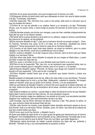 2º Samuel-114
[14].Pero él no quiso escucharla, sino que la agarró por la fuerza y la violó.
[15].Después Amnón le tomó tanto odio que sobrepasó el amor con que la había amado
y le dijo: *Levántate, márchate.+
[16].Ella respondió: *No, hermano mío, pues si me echas, éste será un mal peor que el
que me acabas de hacer.+
[17].Pero él, en vez de atender a su súplica, llamó a un sirviente y le dijo: *Echamela
afuera, que no quiero verla, y cierra luego la puerta.+ El servidor la echó fuera y cerró la
puerta.
[18].Ella llevaba puesta una túnica con mangas, pues así iban vestidas antiguamente las
hijas del rey que no se habían casado.
[19].Tamar tomó un poco de tierra y se la echó en su cabeza, rasgó su túnica y poniéndose
las manos en la cabeza, se fue gritando.
[20].Su hermano Absalón le dijo: *¿Así que tu hermano Amnón se acostó contigo?... Pero,
no importa, hermana mía, pues, al fin y al cabo, es tu hermano. ¡Quédate por ahora
callada!+ Y Tamar permaneció muy triste en casa de su hermano Absalón.
[21].Cuando el rey David supo toda esta historia, se enojó en extremo, pero no quiso
castigar a su hijo Amnón, pues era su preferido por ser el mayor.
[22].En cuanto a Absalón, no le dijo ninguna cosa a Amnón, pero le tomó odio por haber
violado a su hermana Tamar.
[23].Dos años más tarde, tenía Absalón la esquila de sus ovejas en Baal-Jasor, y quiso
convidar a todos los hijos del rey.
[24].Fue, pues, a convidar al rey y a sus oficiales para que fueran a su casa.
[25].Pero el rey le respondió: *No, hijo mío, no es necesario que vayamos todos; eso va
a ser mucha molestia para ti.+ Absalón insistió, pero él no quiso ir, y lo bendijo.
[26].Entonces Absalón replicó: *Permite, al menos, que venga con nosotros mi hermano
Amnón.+ El rey respondió: *¿Por qué ha de ir contigo?+
[27].Pero Absalón insistió tanto que el rey consintió que fueran Amnón y todos sus
hermanos.
Absalón preparó un banquete como de rey, [28].y dio esta orden a sus servidores: *Cuando
Amnón esté alegre por el vino y yo les diga: ¡Atáquenlo!, ustedes lo matarán. No tengan
miedo en hacerlo, pues soy yo quien se lo manda. ¡Animo, y no se acobarden!+
[29].Los servidores de Absalón trataron a Amnón tal como aquél se lo había ordenado. Al
ver esto, todos los hijos del rey se levantaron de la mesa, montaron cada uno en su mula
y huyeron.
[30].Todavía estaban en camino, cuando llegó a oídos de David el rumor de que Absalón
había dado muerte a todos los hijos del rey, sin que escapara ninguno.
[31].El rey se levantó, rasgó sus vestiduras y se acostó en el suelo; sus servidores también
rasgaron sus vestiduras, pero permanecieron de pie a su lado.
[32].Yonadab, hijo de Simá, hermano de David, intervino y dijo: *No piense mi señor, el
rey, que murieron todos los jóvenes hijos del rey.
[33].No; sólo Amnón ha muerto, pues Absalón había decidido eliminarlo desde el día en
que Amnón violó a su hermana Tamar. Quítese, pues, oh señor, esa idea de la cabeza de
que han muerto todos sus hijos.
[34].El único que murió fue Amnón, y Absalón huyó.+
Un joven que estaba de vigía divisó a un gran grupo de gente que descendía por el camino
de Bajurim. Fue inmediatamente a comunicárselo al rey. [35].Entonces Yonadab dijo al rey:
*¿No ves que era cierto lo que te decía? Esos son tus hijos, que están llegando.+
[36].Apenas había terminado de hablar cuando entraron los hijos del rey, gritando y
llorando. También el rey y sus acompañantes se pusieron a llorar.
 